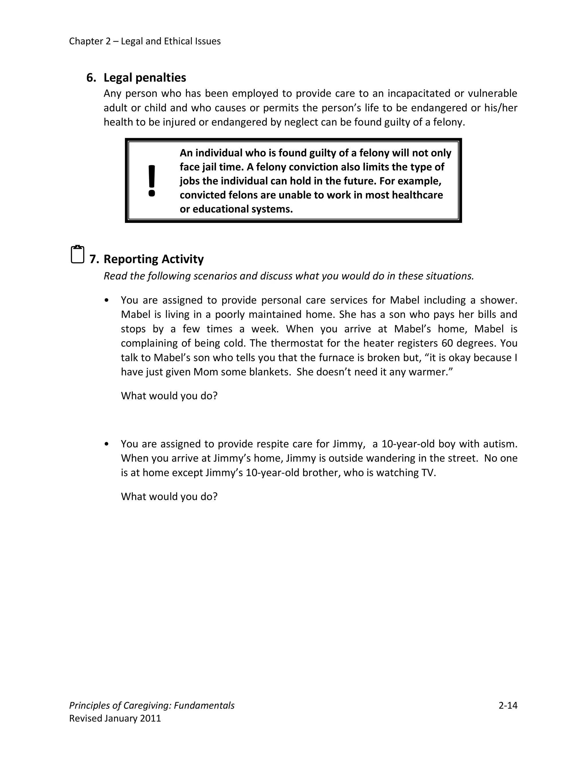 Chapter 2 – Legal and Ethical Issues


    6. Legal penalties
        Any person who has been employed to provide care to an incapacitated or vulnerable
        adult or child and who causes or permits the person’s life to be endangered or his/her
        health to be injured or endangered by neglect can be found guilty of a felony.

                          An individual who is found guilty of a felony will not only


                 !
                          face jail time. A felony conviction also limits the type of
                          jobs the individual can hold in the future. For example,
                          convicted felons are unable to work in most healthcare
                          or educational systems.



 7. Reporting Activity
        Read the following scenarios and discuss what you would do in these situations.

        •   You are assigned to provide personal care services for Mabel including a shower.
            Mabel is living in a poorly maintained home. She has a son who pays her bills and
            stops by a few times a week. When you arrive at Mabel’s home, Mabel is
            complaining of being cold. The thermostat for the heater registers 60 degrees. You
            talk to Mabel’s son who tells you that the furnace is broken but, “it is okay because I
            have just given Mom some blankets. She doesn’t need it any warmer.”

            What would you do?



        •   You are assigned to provide respite care for Jimmy, a 10-year-old boy with autism.
            When you arrive at Jimmy’s home, Jimmy is outside wandering in the street. No one
            is at home except Jimmy’s 10-year-old brother, who is watching TV.

            What would you do?




Principles of Caregiving: Fundamentals                                                        2-14
Revised January 2011
 