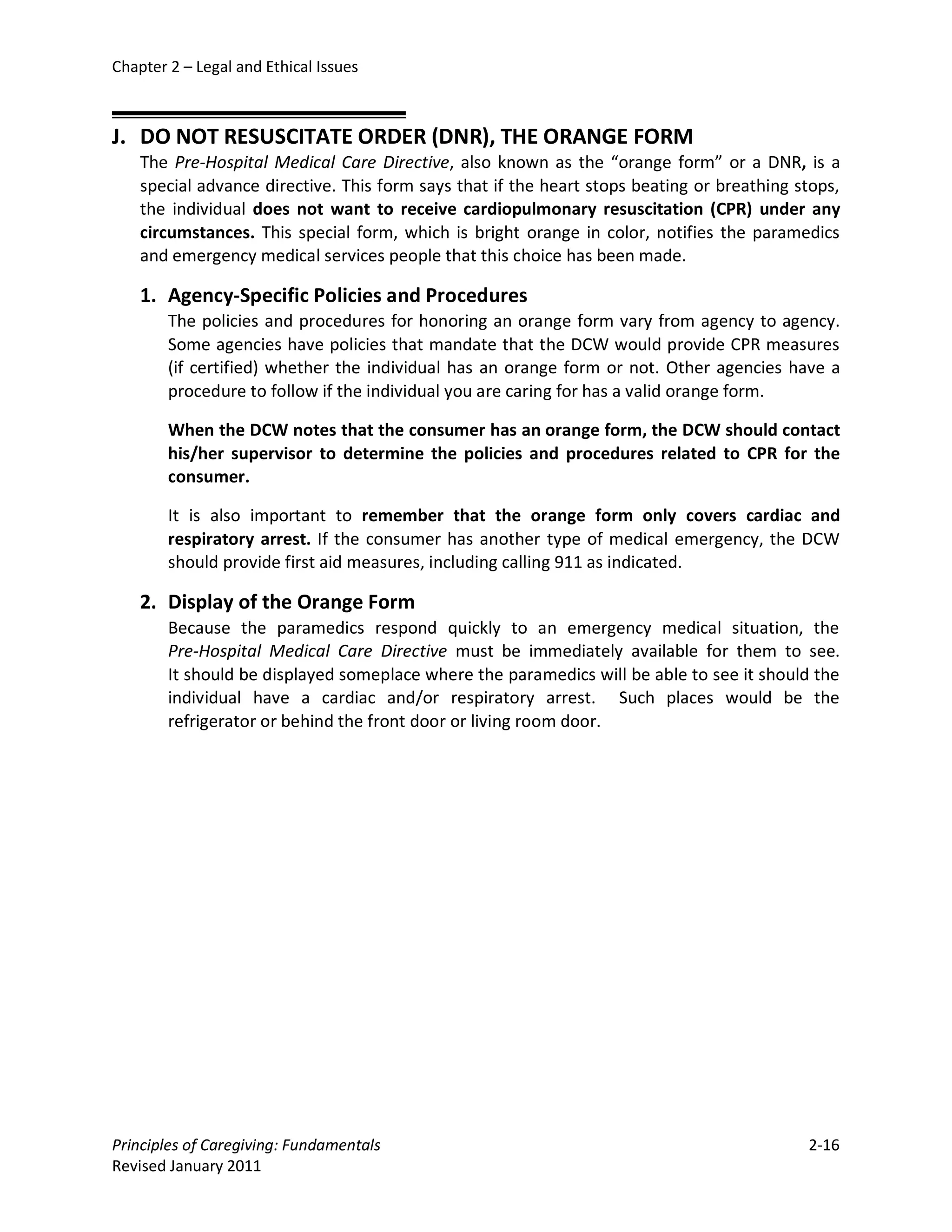 Chapter 2 – Legal and Ethical Issues



J. DO NOT RESUSCITATE ORDER (DNR), THE ORANGE FORM
    The Pre-Hospital Medical Care Directive, also known as the “orange form” or a DNR, is a
    special advance directive. This form says that if the heart stops beating or breathing stops,
    the individual does not want to receive cardiopulmonary resuscitation (CPR) under any
    circumstances. This special form, which is bright orange in color, notifies the paramedics
    and emergency medical services people that this choice has been made.

    1. Agency-Specific Policies and Procedures
        The policies and procedures for honoring an orange form vary from agency to agency.
        Some agencies have policies that mandate that the DCW would provide CPR measures
        (if certified) whether the individual has an orange form or not. Other agencies have a
        procedure to follow if the individual you are caring for has a valid orange form.

        When the DCW notes that the consumer has an orange form, the DCW should contact
        his/her supervisor to determine the policies and procedures related to CPR for the
        consumer.

        It is also important to remember that the orange form only covers cardiac and
        respiratory arrest. If the consumer has another type of medical emergency, the DCW
        should provide first aid measures, including calling 911 as indicated.

    2. Display of the Orange Form
        Because the paramedics respond quickly to an emergency medical situation, the
        Pre-Hospital Medical Care Directive must be immediately available for them to see.
        It should be displayed someplace where the paramedics will be able to see it should the
        individual have a cardiac and/or respiratory arrest. Such places would be the
        refrigerator or behind the front door or living room door.




Principles of Caregiving: Fundamentals                                                      2-16
Revised January 2011
 