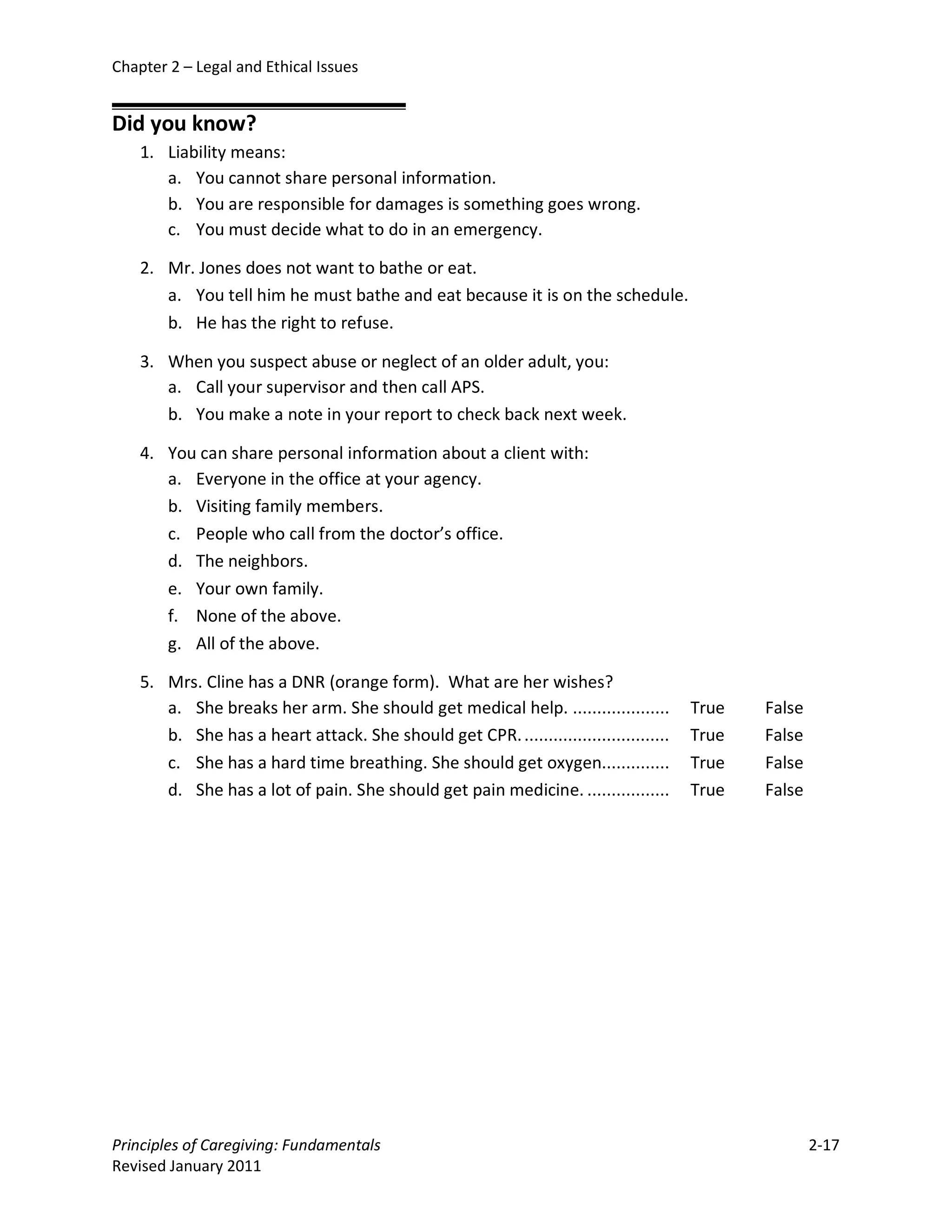 Chapter 2 – Legal and Ethical Issues


Did you know?
    1. Liability means:
       a. You cannot share personal information.
       b. You are responsible for damages is something goes wrong.
       c. You must decide what to do in an emergency.

    2. Mr. Jones does not want to bathe or eat.
       a. You tell him he must bathe and eat because it is on the schedule.
       b. He has the right to refuse.

    3. When you suspect abuse or neglect of an older adult, you:
       a. Call your supervisor and then call APS.
       b. You make a note in your report to check back next week.

    4. You can share personal information about a client with:
       a. Everyone in the office at your agency.
       b. Visiting family members.
       c. People who call from the doctor’s office.
       d. The neighbors.
       e. Your own family.
       f. None of the above.
       g. All of the above.

    5. Mrs. Cline has a DNR (orange form). What are her wishes?
       a. She breaks her arm. She should get medical help. ....................        True   False
       b. She has a heart attack. She should get CPR. ..............................   True   False
       c. She has a hard time breathing. She should get oxygen..............           True   False
       d. She has a lot of pain. She should get pain medicine. .................       True   False




Principles of Caregiving: Fundamentals                                                                2-17
Revised January 2011
 