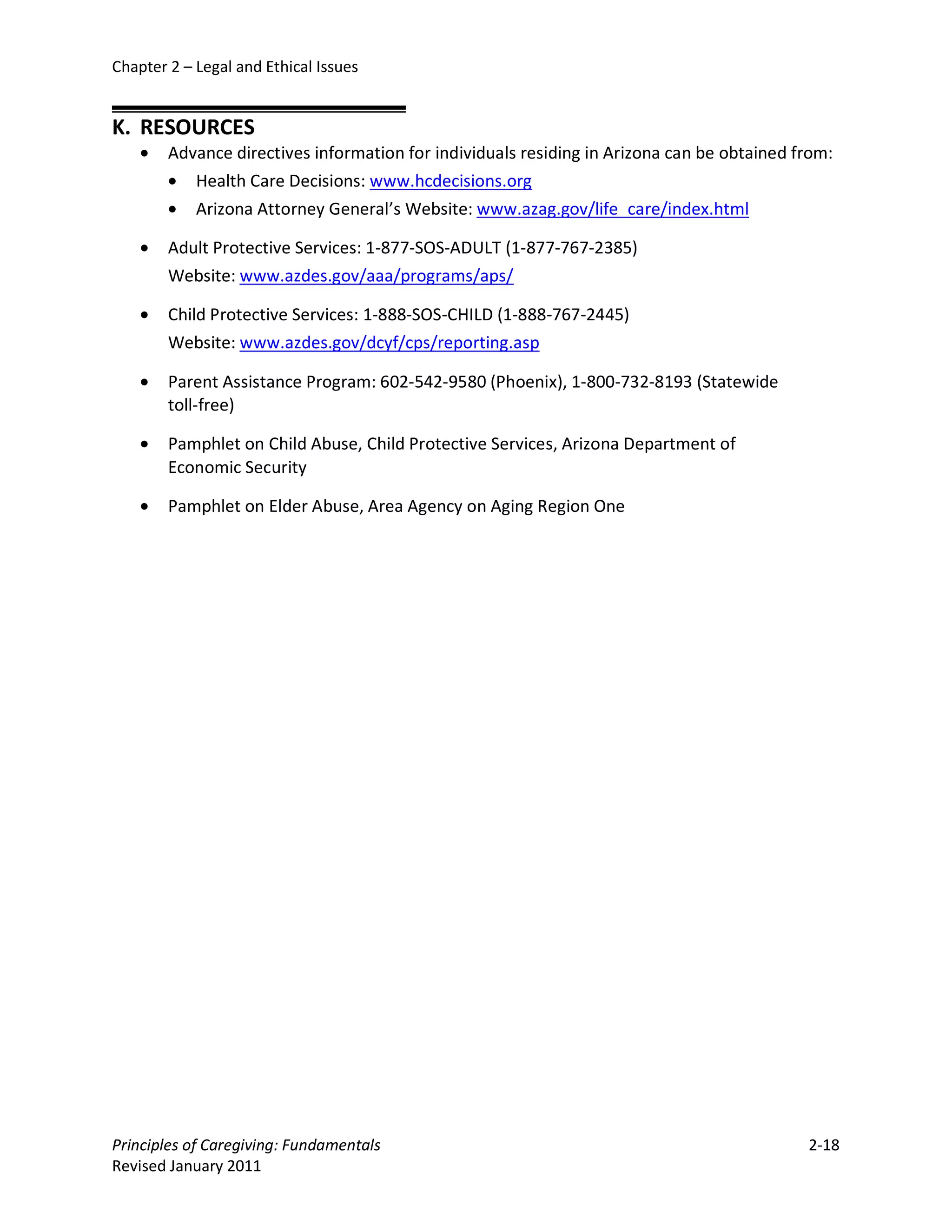 Chapter 2 – Legal and Ethical Issues


K. RESOURCES
    •   Advance directives information for individuals residing in Arizona can be obtained from:
        • Health Care Decisions: www.hcdecisions.org
        • Arizona Attorney General’s Website: www.azag.gov/life_care/index.html

    •   Adult Protective Services: 1-877-SOS-ADULT (1-877-767-2385)
        Website: www.azdes.gov/aaa/programs/aps/

    •   Child Protective Services: 1-888-SOS-CHILD (1-888-767-2445)
        Website: www.azdes.gov/dcyf/cps/reporting.asp

    •   Parent Assistance Program: 602-542-9580 (Phoenix), 1-800-732-8193 (Statewide
        toll-free)

    •   Pamphlet on Child Abuse, Child Protective Services, Arizona Department of
        Economic Security

    •   Pamphlet on Elder Abuse, Area Agency on Aging Region One




Principles of Caregiving: Fundamentals                                                      2-18
Revised January 2011
 