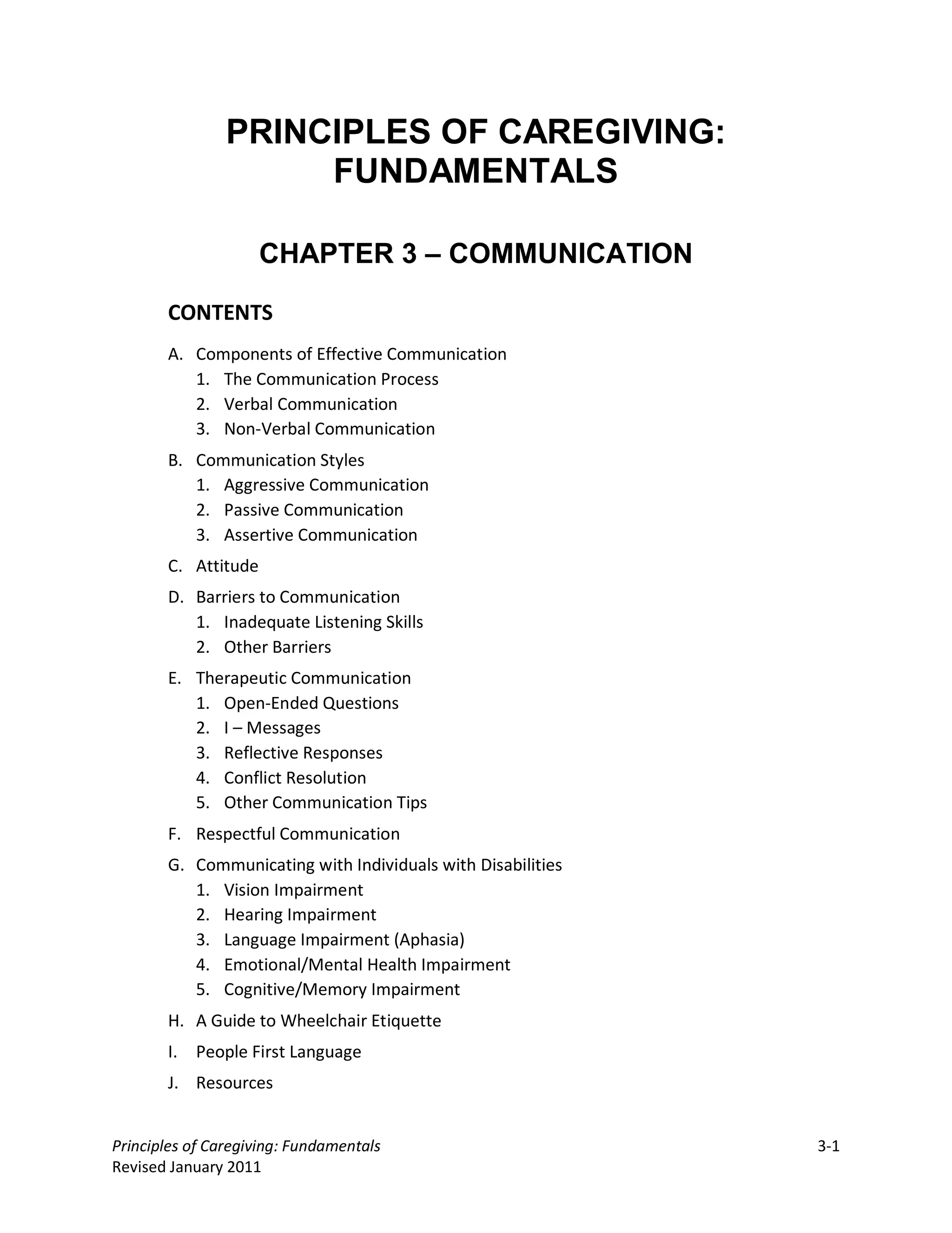 PRINCIPLES OF CAREGIVING:
                     FUNDAMENTALS

                     CHAPTER 3 – COMMUNICATION

       CONTENTS
       A. Components of Effective Communication
          1. The Communication Process
          2. Verbal Communication
          3. Non-Verbal Communication
       B. Communication Styles
          1. Aggressive Communication
          2. Passive Communication
          3. Assertive Communication
       C. Attitude
       D. Barriers to Communication
          1. Inadequate Listening Skills
          2. Other Barriers
       E. Therapeutic Communication
          1. Open-Ended Questions
          2. I – Messages
          3. Reflective Responses
          4. Conflict Resolution
          5. Other Communication Tips
       F. Respectful Communication
       G. Communicating with Individuals with Disabilities
          1. Vision Impairment
          2. Hearing Impairment
          3. Language Impairment (Aphasia)
          4. Emotional/Mental Health Impairment
          5. Cognitive/Memory Impairment
       H. A Guide to Wheelchair Etiquette
       I. People First Language
       J. Resources


Principles of Caregiving: Fundamentals                       3-1
Revised January 2011
 