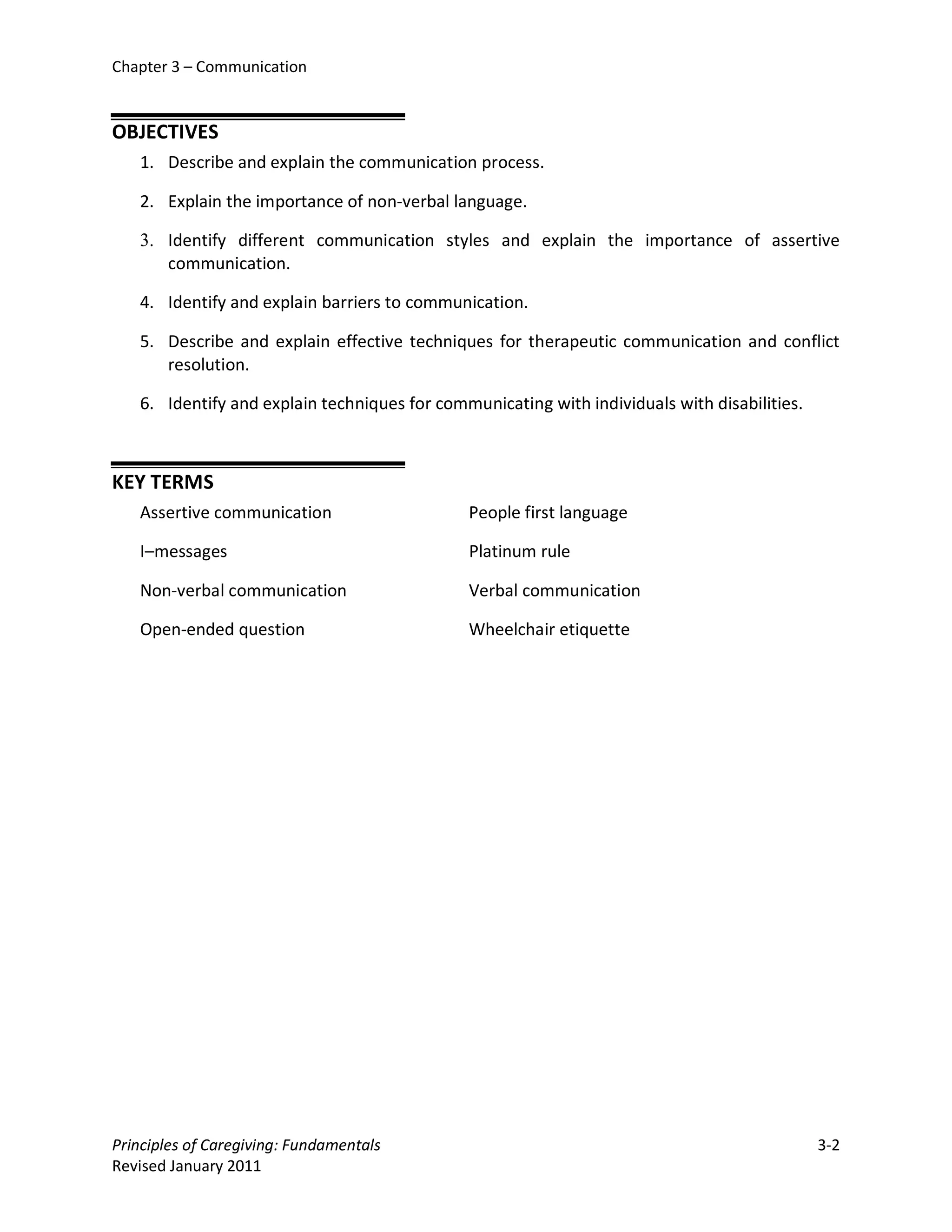 Chapter 3 – Communication


OBJECTIVES
   1. Describe and explain the communication process.

   2. Explain the importance of non-verbal language.

   3. Identify different communication styles and explain the importance of assertive
      communication.

   4. Identify and explain barriers to communication.

   5. Describe and explain effective techniques for therapeutic communication and conflict
      resolution.

   6. Identify and explain techniques for communicating with individuals with disabilities.



KEY TERMS
   Assertive communication                    People first language

   I–messages                                 Platinum rule

   Non-verbal communication                   Verbal communication

   Open-ended question                        Wheelchair etiquette




Principles of Caregiving: Fundamentals                                                        3-2
Revised January 2011
 