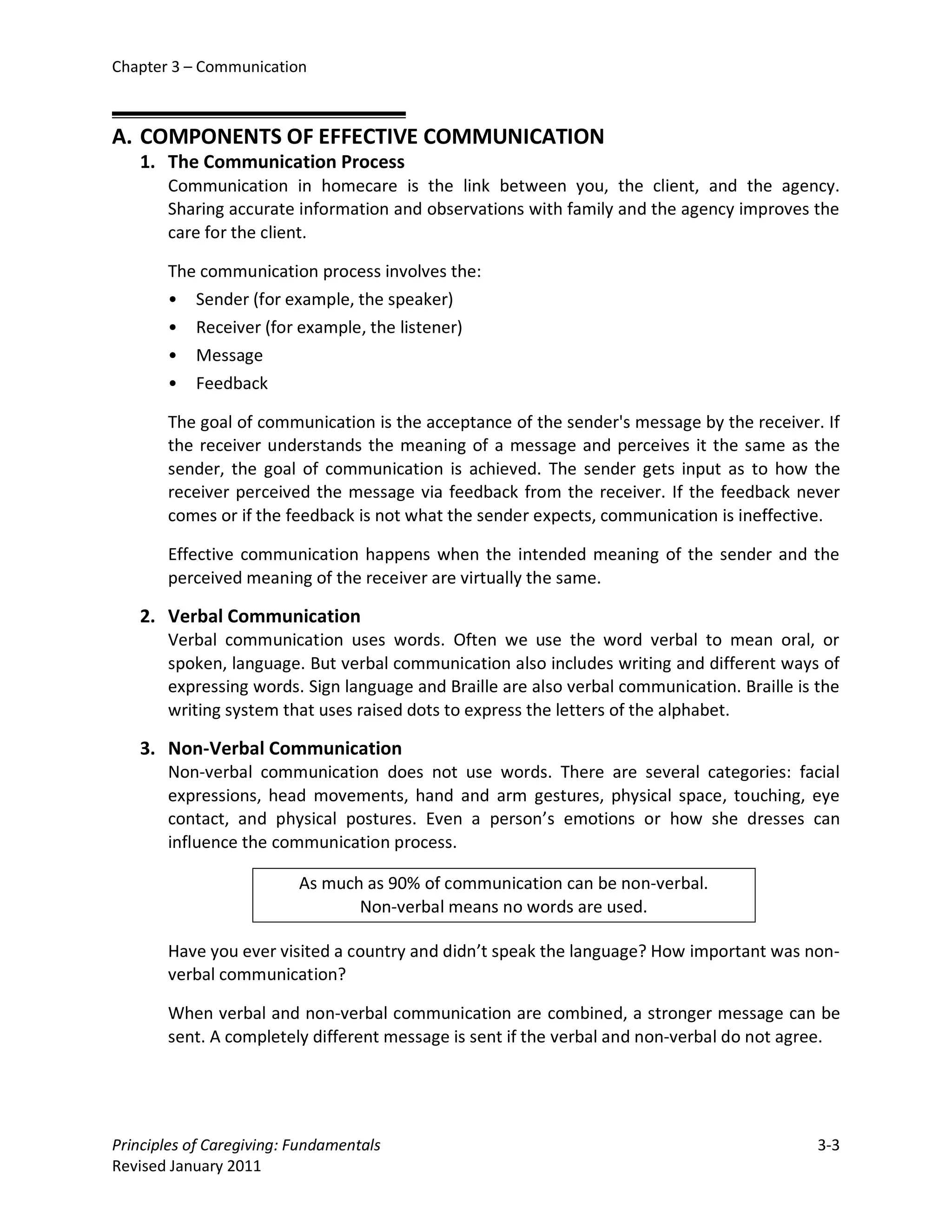 Chapter 3 – Communication



A. COMPONENTS OF EFFECTIVE COMMUNICATION
   1. The Communication Process
       Communication in homecare is the link between you, the client, and the agency.
       Sharing accurate information and observations with family and the agency improves the
       care for the client.

       The communication process involves the:
       • Sender (for example, the speaker)
       • Receiver (for example, the listener)
       • Message
       • Feedback

       The goal of communication is the acceptance of the sender's message by the receiver. If
       the receiver understands the meaning of a message and perceives it the same as the
       sender, the goal of communication is achieved. The sender gets input as to how the
       receiver perceived the message via feedback from the receiver. If the feedback never
       comes or if the feedback is not what the sender expects, communication is ineffective.

       Effective communication happens when the intended meaning of the sender and the
       perceived meaning of the receiver are virtually the same.

   2. Verbal Communication
       Verbal communication uses words. Often we use the word verbal to mean oral, or
       spoken, language. But verbal communication also includes writing and different ways of
       expressing words. Sign language and Braille are also verbal communication. Braille is the
       writing system that uses raised dots to express the letters of the alphabet.

   3. Non-Verbal Communication
       Non-verbal communication does not use words. There are several categories: facial
       expressions, head movements, hand and arm gestures, physical space, touching, eye
       contact, and physical postures. Even a person’s emotions or how she dresses can
       influence the communication process.

                          As much as 90% of communication can be non-verbal.
                                 Non-verbal means no words are used.

       Have you ever visited a country and didn’t speak the language? How important was non-
       verbal communication?

       When verbal and non-verbal communication are combined, a stronger message can be
       sent. A completely different message is sent if the verbal and non-verbal do not agree.




Principles of Caregiving: Fundamentals                                                       3-3
Revised January 2011
 