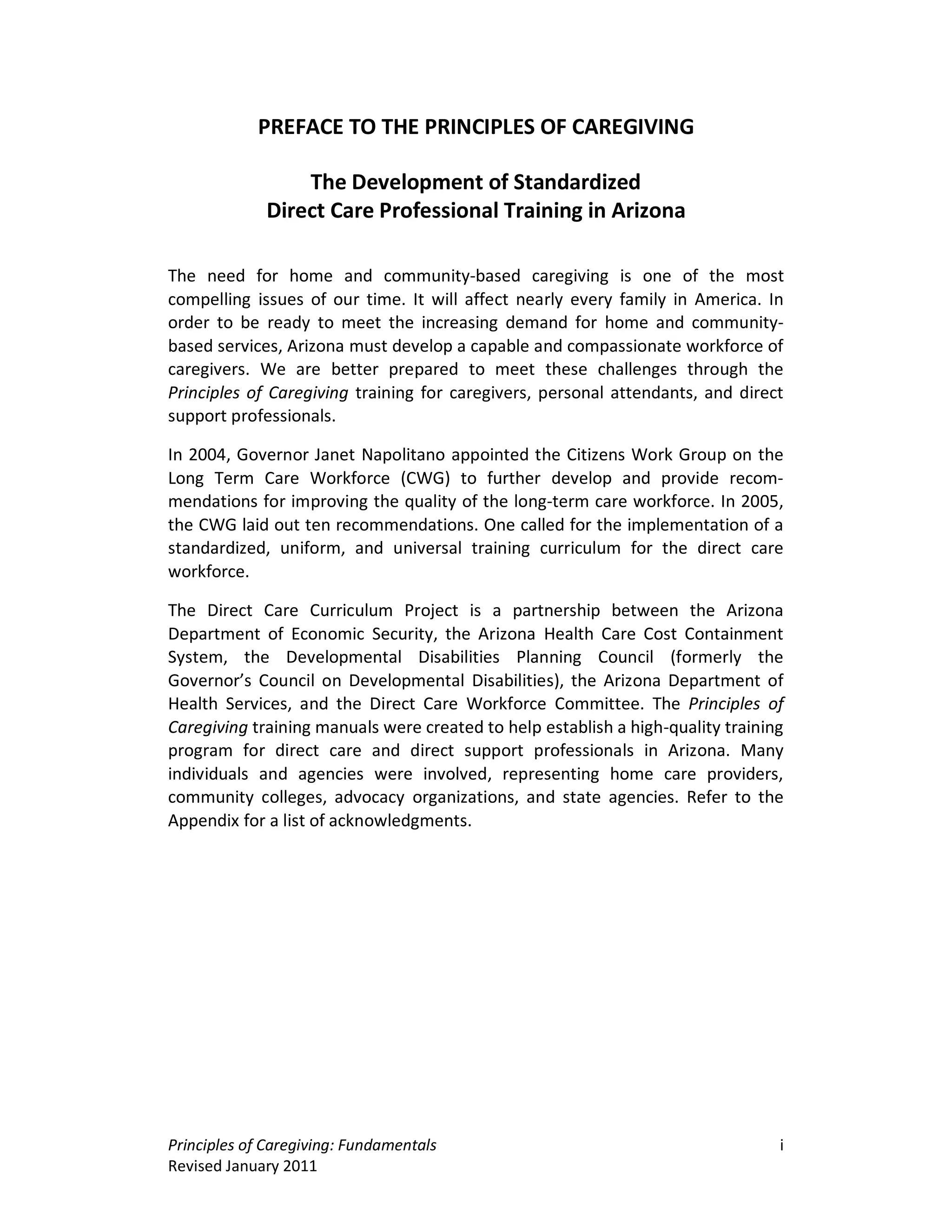 PREFACE TO THE PRINCIPLES OF CAREGIVING

                 The Development of Standardized
             Direct Care Professional Training in Arizona

The need for home and community-based caregiving is one of the most
compelling issues of our time. It will affect nearly every family in America. In
order to be ready to meet the increasing demand for home and community-
based services, Arizona must develop a capable and compassionate workforce of
caregivers. We are better prepared to meet these challenges through the
Principles of Caregiving training for caregivers, personal attendants, and direct
support professionals.

In 2004, Governor Janet Napolitano appointed the Citizens Work Group on the
Long Term Care Workforce (CWG) to further develop and provide recom-
mendations for improving the quality of the long-term care workforce. In 2005,
the CWG laid out ten recommendations. One called for the implementation of a
standardized, uniform, and universal training curriculum for the direct care
workforce.

The Direct Care Curriculum Project is a partnership between the Arizona
Department of Economic Security, the Arizona Health Care Cost Containment
System, the Developmental Disabilities Planning Council (formerly the
Governor’s Council on Developmental Disabilities), the Arizona Department of
Health Services, and the Direct Care Workforce Committee. The Principles of
Caregiving training manuals were created to help establish a high-quality training
program for direct care and direct support professionals in Arizona. Many
individuals and agencies were involved, representing home care providers,
community colleges, advocacy organizations, and state agencies. Refer to the
Appendix for a list of acknowledgments.




Principles of Caregiving: Fundamentals                                           i
Revised January 2011
 