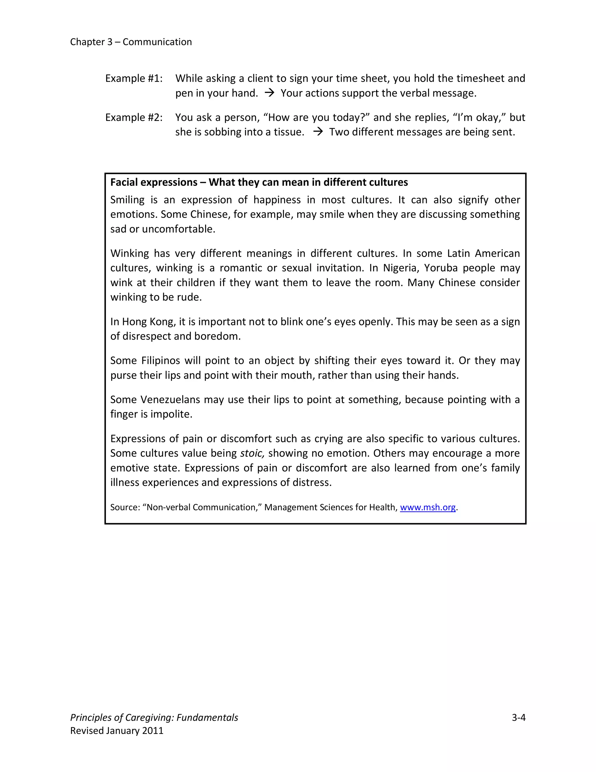Chapter 3 – Communication


       Example #1:     While asking a client to sign your time sheet, you hold the timesheet and
                       pen in your hand.  Your actions support the verbal message.

       Example #2:     You ask a person, “How are you today?” and she replies, “I’m okay,” but
                       she is sobbing into a tissue.  Two different messages are being sent.



         Facial expressions – What they can mean in different cultures
         Smiling is an expression of happiness in most cultures. It can also signify other
         emotions. Some Chinese, for example, may smile when they are discussing something
         sad or uncomfortable.

         Winking has very different meanings in different cultures. In some Latin American
         cultures, winking is a romantic or sexual invitation. In Nigeria, Yoruba people may
         wink at their children if they want them to leave the room. Many Chinese consider
         winking to be rude.

         In Hong Kong, it is important not to blink one’s eyes openly. This may be seen as a sign
         of disrespect and boredom.

         Some Filipinos will point to an object by shifting their eyes toward it. Or they may
         purse their lips and point with their mouth, rather than using their hands.

         Some Venezuelans may use their lips to point at something, because pointing with a
         finger is impolite.

         Expressions of pain or discomfort such as crying are also specific to various cultures.
         Some cultures value being stoic, showing no emotion. Others may encourage a more
         emotive state. Expressions of pain or discomfort are also learned from one’s family
         illness experiences and expressions of distress.

         Source: “Non-verbal Communication,” Management Sciences for Health, www.msh.org.




Principles of Caregiving: Fundamentals                                                         3-4
Revised January 2011
 