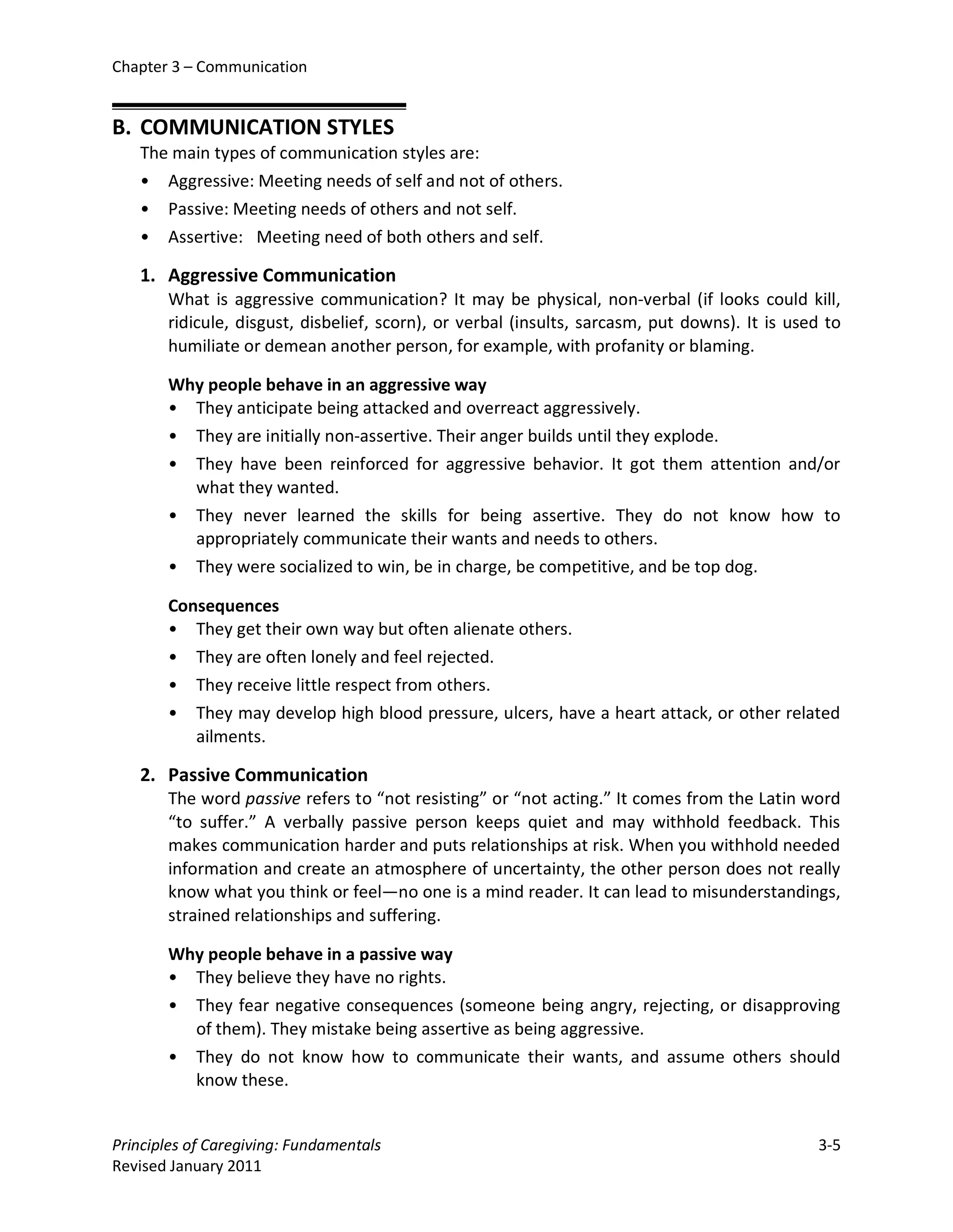 Chapter 3 – Communication


B. COMMUNICATION STYLES
   The main types of communication styles are:
   • Aggressive: Meeting needs of self and not of others.
   • Passive: Meeting needs of others and not self.
   • Assertive: Meeting need of both others and self.

   1. Aggressive Communication
       What is aggressive communication? It may be physical, non-verbal (if looks could kill,
       ridicule, disgust, disbelief, scorn), or verbal (insults, sarcasm, put downs). It is used to
       humiliate or demean another person, for example, with profanity or blaming.

       Why people behave in an aggressive way
       • They anticipate being attacked and overreact aggressively.
       • They are initially non-assertive. Their anger builds until they explode.
       • They have been reinforced for aggressive behavior. It got them attention and/or
         what they wanted.
       • They never learned the skills for being assertive. They do not know how to
         appropriately communicate their wants and needs to others.
       •   They were socialized to win, be in charge, be competitive, and be top dog.

       Consequences
       • They get their own way but often alienate others.
       • They are often lonely and feel rejected.
       • They receive little respect from others.
       • They may develop high blood pressure, ulcers, have a heart attack, or other related
          ailments.

   2. Passive Communication
       The word passive refers to “not resisting” or “not acting.” It comes from the Latin word
       “to suffer.” A verbally passive person keeps quiet and may withhold feedback. This
       makes communication harder and puts relationships at risk. When you withhold needed
       information and create an atmosphere of uncertainty, the other person does not really
       know what you think or feel—no one is a mind reader. It can lead to misunderstandings,
       strained relationships and suffering.

       Why people behave in a passive way
       • They believe they have no rights.
       • They fear negative consequences (someone being angry, rejecting, or disapproving
         of them). They mistake being assertive as being aggressive.
       • They do not know how to communicate their wants, and assume others should
         know these.


Principles of Caregiving: Fundamentals                                                         3-5
Revised January 2011
 