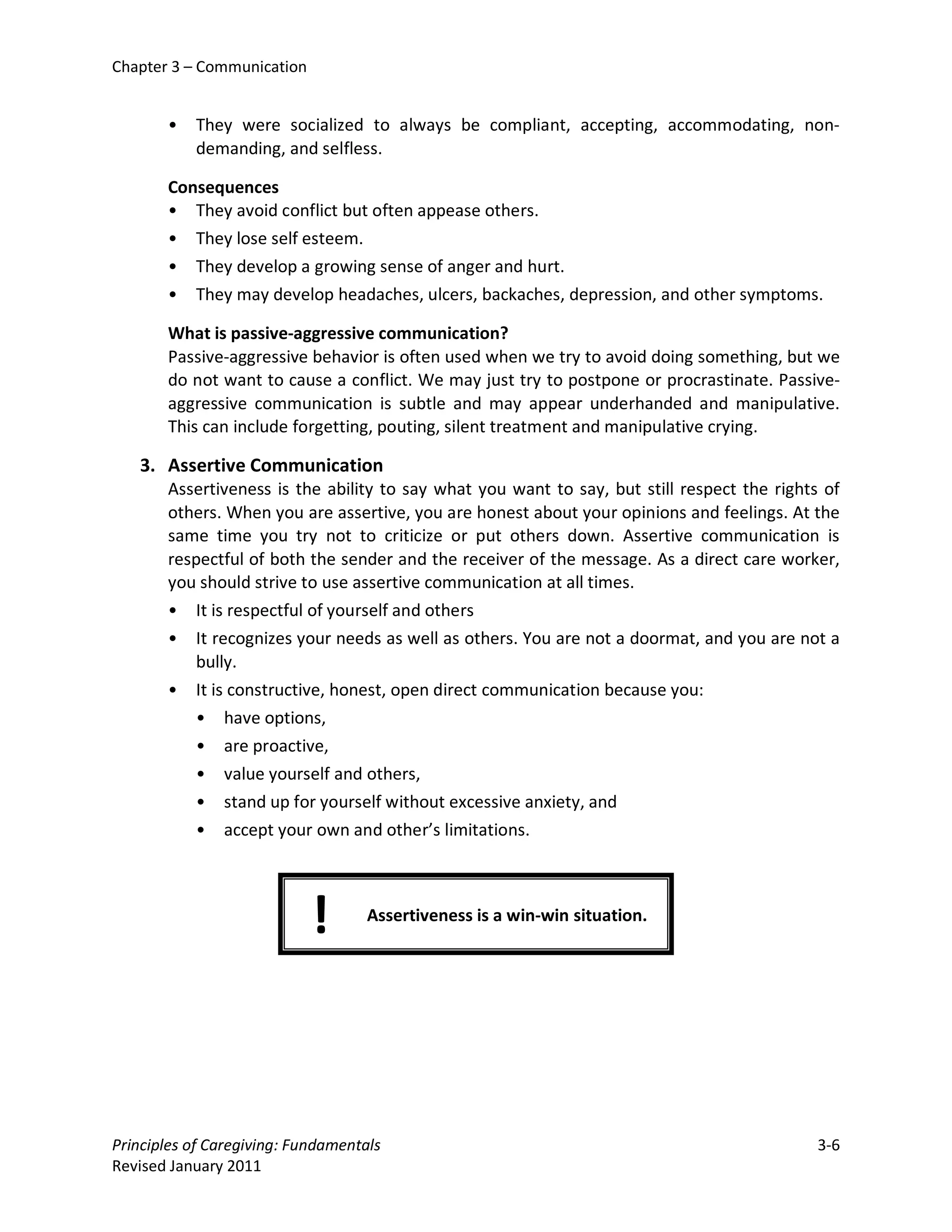 Chapter 3 – Communication


       •   They were socialized to always be compliant, accepting, accommodating, non-
           demanding, and selfless.

       Consequences
       • They avoid conflict but often appease others.
       • They lose self esteem.
       • They develop a growing sense of anger and hurt.
       • They may develop headaches, ulcers, backaches, depression, and other symptoms.

       What is passive-aggressive communication?
       Passive-aggressive behavior is often used when we try to avoid doing something, but we
       do not want to cause a conflict. We may just try to postpone or procrastinate. Passive-
       aggressive communication is subtle and may appear underhanded and manipulative.
       This can include forgetting, pouting, silent treatment and manipulative crying.

   3. Assertive Communication
       Assertiveness is the ability to say what you want to say, but still respect the rights of
       others. When you are assertive, you are honest about your opinions and feelings. At the
       same time you try not to criticize or put others down. Assertive communication is
       respectful of both the sender and the receiver of the message. As a direct care worker,
       you should strive to use assertive communication at all times.
       • It is respectful of yourself and others
       • It recognizes your needs as well as others. You are not a doormat, and you are not a
          bully.
       • It is constructive, honest, open direct communication because you:
          • have options,
          • are proactive,
          • value yourself and others,
          • stand up for yourself without excessive anxiety, and
          • accept your own and other’s limitations.




                            !       Assertiveness is a win-win situation.




Principles of Caregiving: Fundamentals                                                       3-6
Revised January 2011
 
