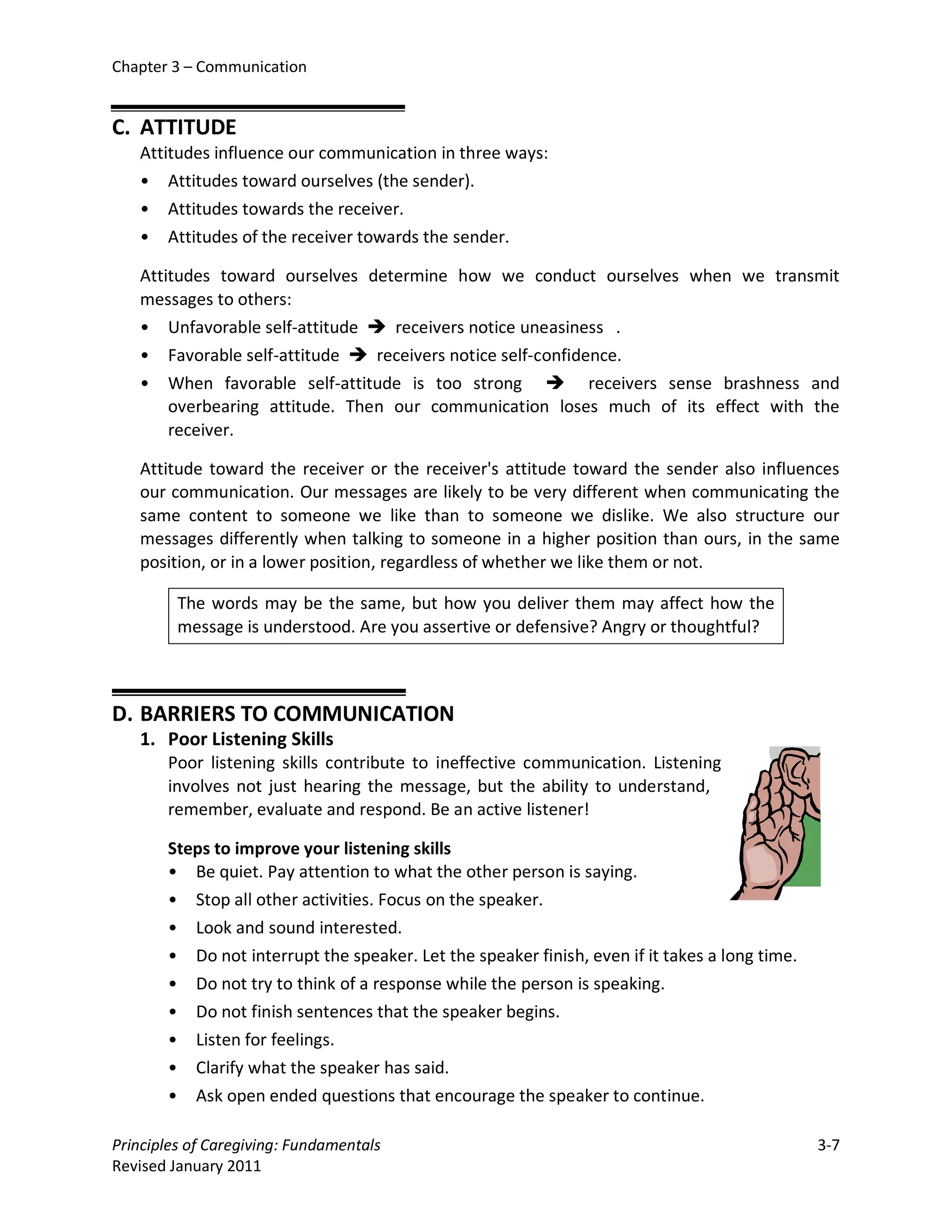 Chapter 3 – Communication


C. ATTITUDE
   Attitudes influence our communication in three ways:
   • Attitudes toward ourselves (the sender).
   • Attitudes towards the receiver.
   • Attitudes of the receiver towards the sender.

   Attitudes toward ourselves determine how we conduct ourselves when we transmit
   messages to others:
   • Unfavorable self-attitude  receivers notice uneasiness .
   • Favorable self-attitude  receivers notice self-confidence.
   • When favorable self-attitude is too strong  receivers sense brashness and
       overbearing attitude. Then our communication loses much of its effect with the
       receiver.

   Attitude toward the receiver or the receiver's attitude toward the sender also influences
   our communication. Our messages are likely to be very different when communicating the
   same content to someone we like than to someone we dislike. We also structure our
   messages differently when talking to someone in a higher position than ours, in the same
   position, or in a lower position, regardless of whether we like them or not.

         The words may be the same, but how you deliver them may affect how the
         message is understood. Are you assertive or defensive? Angry or thoughtful?



D. BARRIERS TO COMMUNICATION
   1. Poor Listening Skills
       Poor listening skills contribute to ineffective communication. Listening
       involves not just hearing the message, but the ability to understand,
       remember, evaluate and respond. Be an active listener!

       Steps to improve your listening skills
       • Be quiet. Pay attention to what the other person is saying.
       • Stop all other activities. Focus on the speaker.
       • Look and sound interested.
       • Do not interrupt the speaker. Let the speaker finish, even if it takes a long time.
       • Do not try to think of a response while the person is speaking.
       • Do not finish sentences that the speaker begins.
       • Listen for feelings.
       • Clarify what the speaker has said.
       • Ask open ended questions that encourage the speaker to continue.

Principles of Caregiving: Fundamentals                                                         3-7
Revised January 2011
 