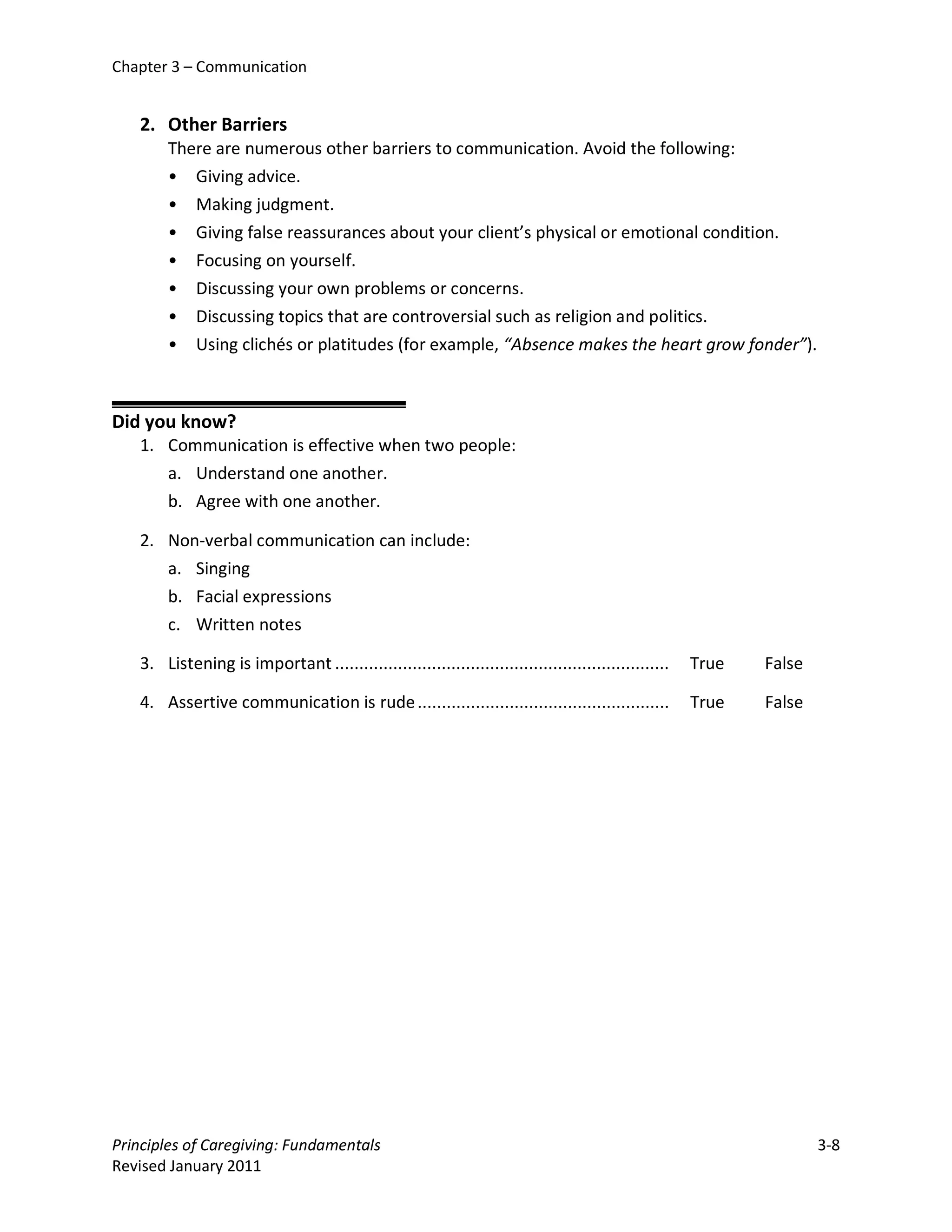Chapter 3 – Communication


   2. Other Barriers
        There are numerous other barriers to communication. Avoid the following:
        • Giving advice.
        • Making judgment.
        • Giving false reassurances about your client’s physical or emotional condition.
        • Focusing on yourself.
        • Discussing your own problems or concerns.
        • Discussing topics that are controversial such as religion and politics.
        • Using clichés or platitudes (for example, “Absence makes the heart grow fonder”).



Did you know?
   1. Communication is effective when two people:
      a. Understand one another.
      b. Agree with one another.

   2. Non-verbal communication can include:
      a. Singing
      b. Facial expressions
      c. Written notes

   3. Listening is important .....................................................................   True   False

   4. Assertive communication is rude ....................................................           True   False




Principles of Caregiving: Fundamentals                                                                              3-8
Revised January 2011
 