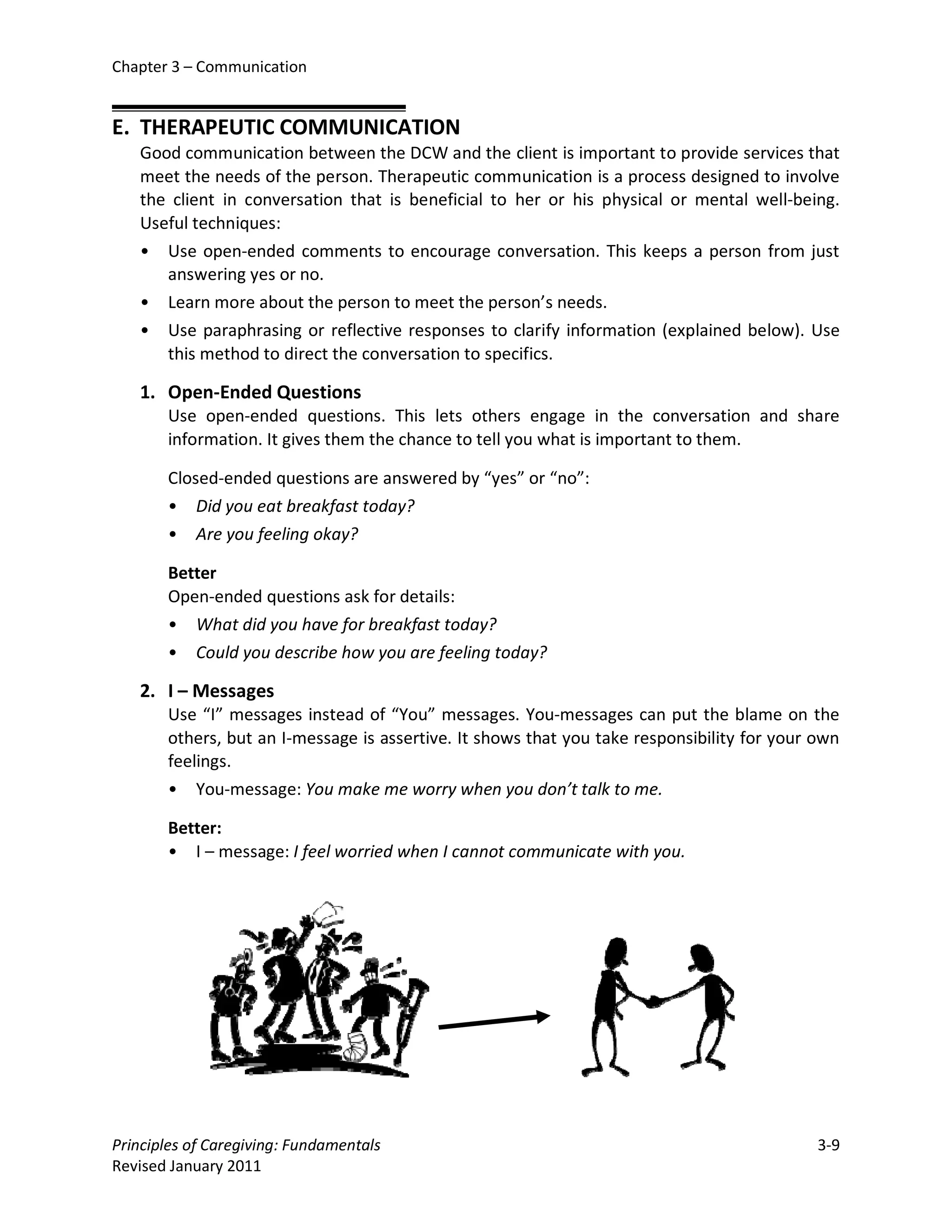 Chapter 3 – Communication


E. THERAPEUTIC COMMUNICATION
   Good communication between the DCW and the client is important to provide services that
   meet the needs of the person. Therapeutic communication is a process designed to involve
   the client in conversation that is beneficial to her or his physical or mental well-being.
   Useful techniques:
   • Use open-ended comments to encourage conversation. This keeps a person from just
      answering yes or no.
   • Learn more about the person to meet the person’s needs.
   • Use paraphrasing or reflective responses to clarify information (explained below). Use
      this method to direct the conversation to specifics.

   1. Open-Ended Questions
       Use open-ended questions. This lets others engage in the conversation and share
       information. It gives them the chance to tell you what is important to them.

       Closed-ended questions are answered by “yes” or “no”:
       • Did you eat breakfast today?
       • Are you feeling okay?

       Better
       Open-ended questions ask for details:
       • What did you have for breakfast today?
       • Could you describe how you are feeling today?

   2. I – Messages
       Use “I” messages instead of “You” messages. You-messages can put the blame on the
       others, but an I-message is assertive. It shows that you take responsibility for your own
       feelings.
       • You-message: You make me worry when you don’t talk to me.

       Better:
       • I – message: I feel worried when I cannot communicate with you.




Principles of Caregiving: Fundamentals                                                       3-9
Revised January 2011
 