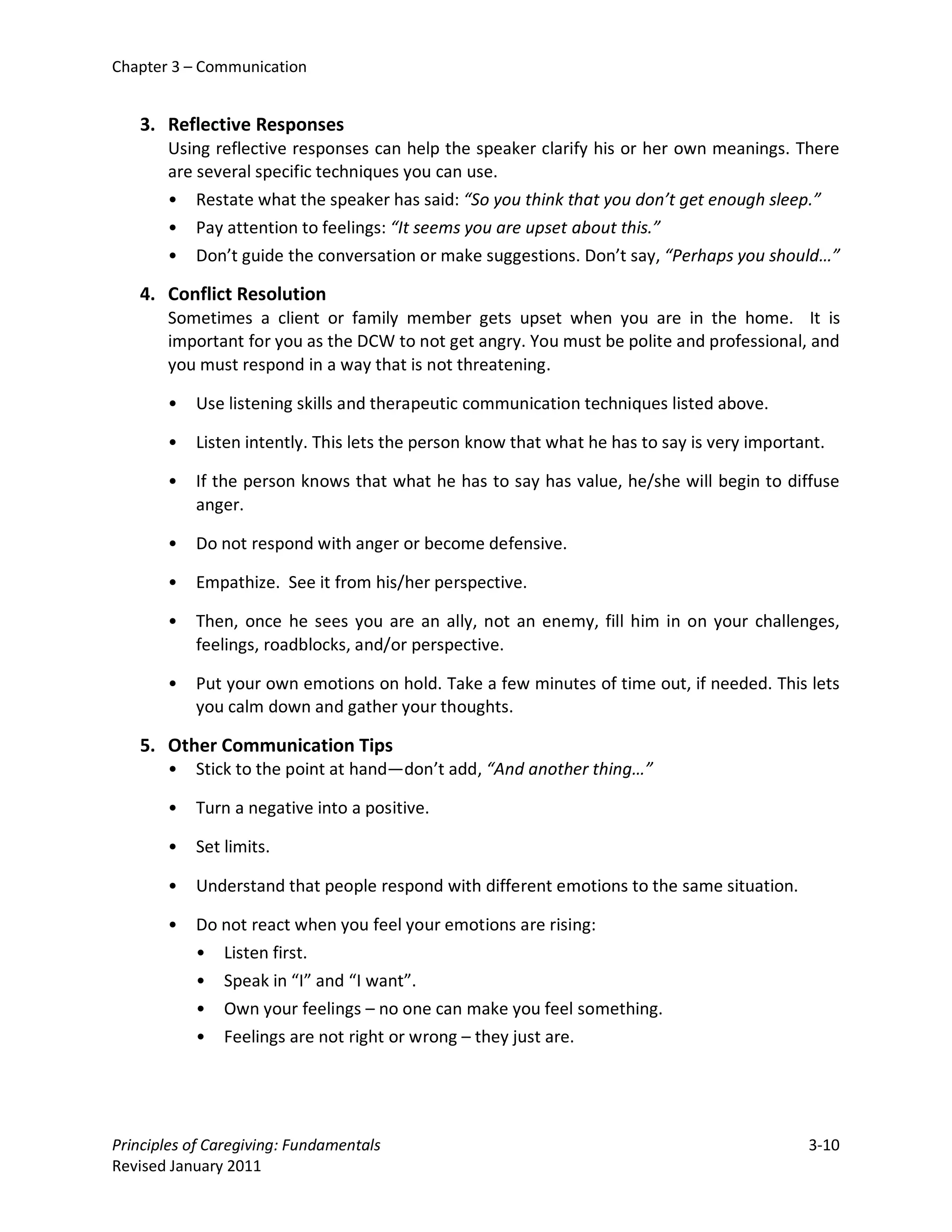 Chapter 3 – Communication


   3. Reflective Responses
       Using reflective responses can help the speaker clarify his or her own meanings. There
       are several specific techniques you can use.
       • Restate what the speaker has said: “So you think that you don’t get enough sleep.”
       • Pay attention to feelings: “It seems you are upset about this.”
       • Don’t guide the conversation or make suggestions. Don’t say, “Perhaps you should…”

   4. Conflict Resolution
       Sometimes a client or family member gets upset when you are in the home. It is
       important for you as the DCW to not get angry. You must be polite and professional, and
       you must respond in a way that is not threatening.

       •   Use listening skills and therapeutic communication techniques listed above.

       •   Listen intently. This lets the person know that what he has to say is very important.

       •   If the person knows that what he has to say has value, he/she will begin to diffuse
           anger.

       •   Do not respond with anger or become defensive.

       •   Empathize. See it from his/her perspective.

       •   Then, once he sees you are an ally, not an enemy, fill him in on your challenges,
           feelings, roadblocks, and/or perspective.

       •   Put your own emotions on hold. Take a few minutes of time out, if needed. This lets
           you calm down and gather your thoughts.

   5. Other Communication Tips
       •   Stick to the point at hand—don’t add, “And another thing…”

       •   Turn a negative into a positive.

       •   Set limits.

       •   Understand that people respond with different emotions to the same situation.

       •   Do not react when you feel your emotions are rising:
           • Listen first.
           • Speak in “I” and “I want”.
           • Own your feelings – no one can make you feel something.
           •   Feelings are not right or wrong – they just are.




Principles of Caregiving: Fundamentals                                                       3-10
Revised January 2011
 