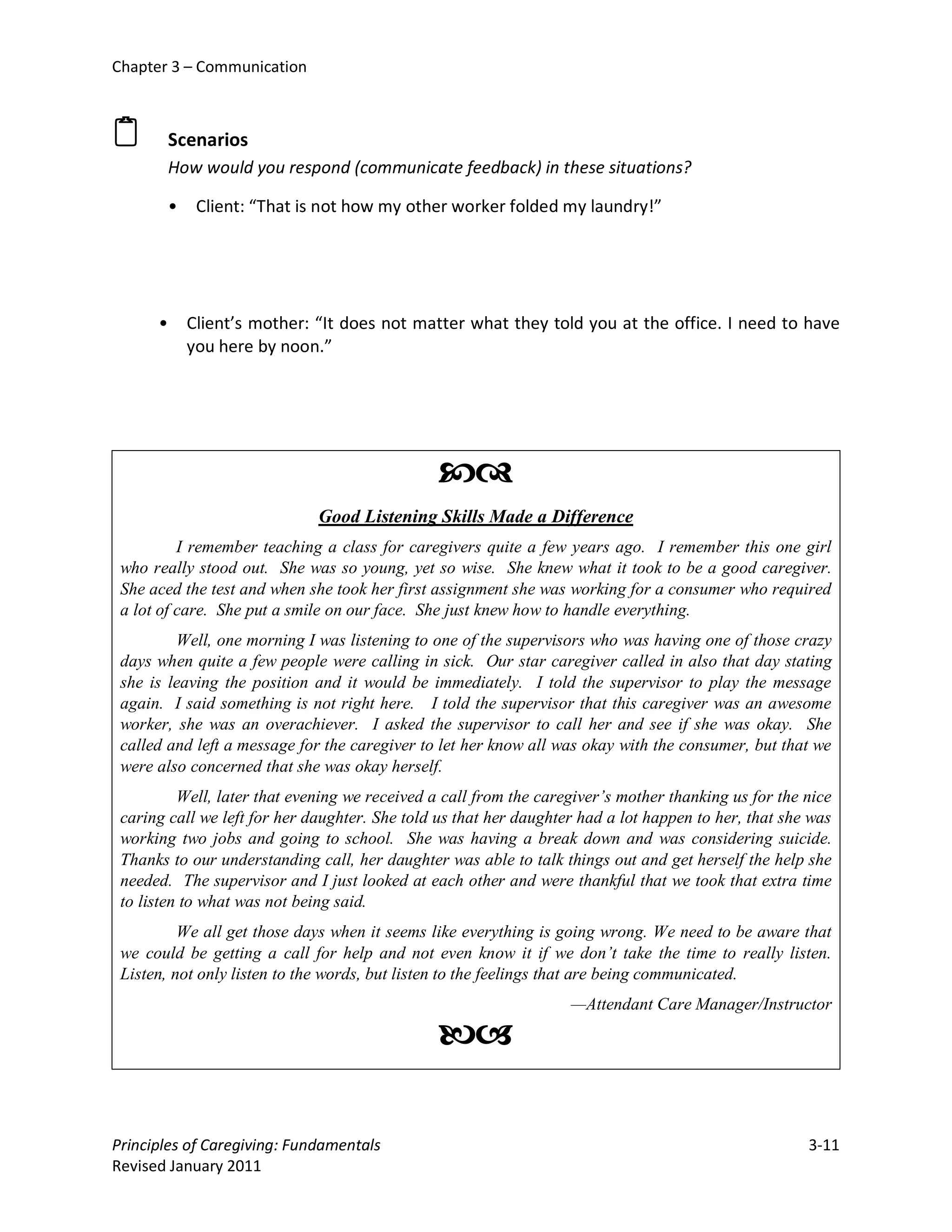 Chapter 3 – Communication



         Scenarios
          How would you respond (communicate feedback) in these situations?

          •    Client: “That is not how my other worker folded my laundry!”




      •       Client’s mother: “It does not matter what they told you at the office. I need to have
              you here by noon.”




                                               
                               Good Listening Skills Made a Difference
          I remember teaching a class for caregivers quite a few years ago. I remember this one girl
 who really stood out. She was so young, yet so wise. She knew what it took to be a good caregiver.
 She aced the test and when she took her first assignment she was working for a consumer who required
 a lot of care. She put a smile on our face. She just knew how to handle everything.
         Well, one morning I was listening to one of the supervisors who was having one of those crazy
 days when quite a few people were calling in sick. Our star caregiver called in also that day stating
 she is leaving the position and it would be immediately. I told the supervisor to play the message
 again. I said something is not right here. I told the supervisor that this caregiver was an awesome
 worker, she was an overachiever. I asked the supervisor to call her and see if she was okay. She
 called and left a message for the caregiver to let her know all was okay with the consumer, but that we
 were also concerned that she was okay herself.
          Well, later that evening we received a call from the caregiver’s mother thanking us for the nice
 caring call we left for her daughter. She told us that her daughter had a lot happen to her, that she was
 working two jobs and going to school. She was having a break down and was considering suicide.
 Thanks to our understanding call, her daughter was able to talk things out and get herself the help she
 needed. The supervisor and I just looked at each other and were thankful that we took that extra time
 to listen to what was not being said.
          We all get those days when it seems like everything is going wrong. We need to be aware that
 we could be getting a call for help and not even know it if we don’t take the time to really listen.
 Listen, not only listen to the words, but listen to the feelings that are being communicated.
                                                                   —Attendant Care Manager/Instructor

                                               

Principles of Caregiving: Fundamentals                                                                3-11
Revised January 2011
 