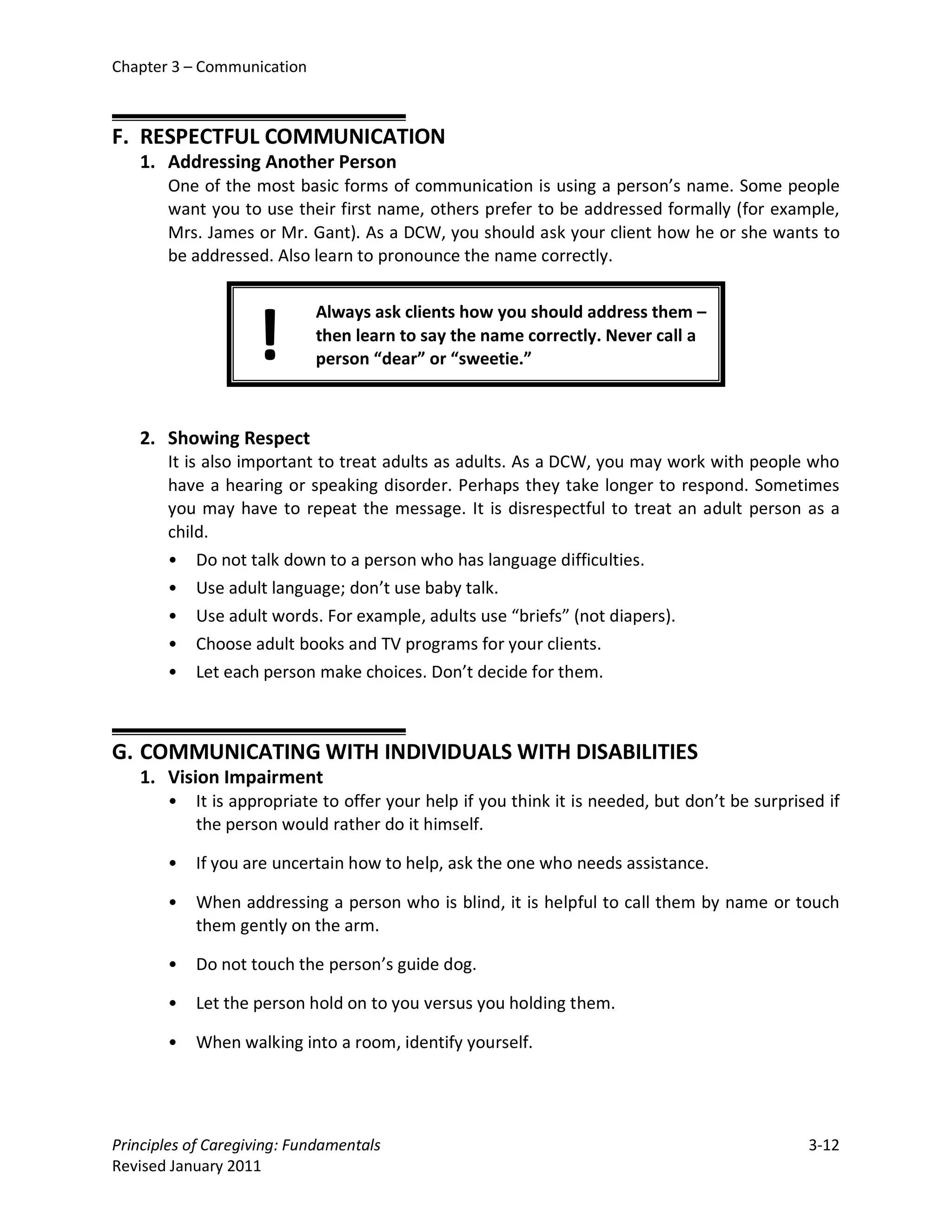 Chapter 3 – Communication



F. RESPECTFUL COMMUNICATION
   1. Addressing Another Person
       One of the most basic forms of communication is using a person’s name. Some people
       want you to use their first name, others prefer to be addressed formally (for example,
       Mrs. James or Mr. Gant). As a DCW, you should ask your client how he or she wants to
       be addressed. Also learn to pronounce the name correctly.




                    !
                            Always ask clients how you should address them –
                            then learn to say the name correctly. Never call a
                            person “dear” or “sweetie.”



   2. Showing Respect
       It is also important to treat adults as adults. As a DCW, you may work with people who
       have a hearing or speaking disorder. Perhaps they take longer to respond. Sometimes
       you may have to repeat the message. It is disrespectful to treat an adult person as a
       child.
       • Do not talk down to a person who has language difficulties.
       • Use adult language; don’t use baby talk.
       • Use adult words. For example, adults use “briefs” (not diapers).
       • Choose adult books and TV programs for your clients.
       • Let each person make choices. Don’t decide for them.



G. COMMUNICATING WITH INDIVIDUALS WITH DISABILITIES
   1. Vision Impairment
       •   It is appropriate to offer your help if you think it is needed, but don’t be surprised if
           the person would rather do it himself.

       •   If you are uncertain how to help, ask the one who needs assistance.

       •   When addressing a person who is blind, it is helpful to call them by name or touch
           them gently on the arm.

       •   Do not touch the person’s guide dog.

       •   Let the person hold on to you versus you holding them.

       •   When walking into a room, identify yourself.




Principles of Caregiving: Fundamentals                                                         3-12
Revised January 2011
 