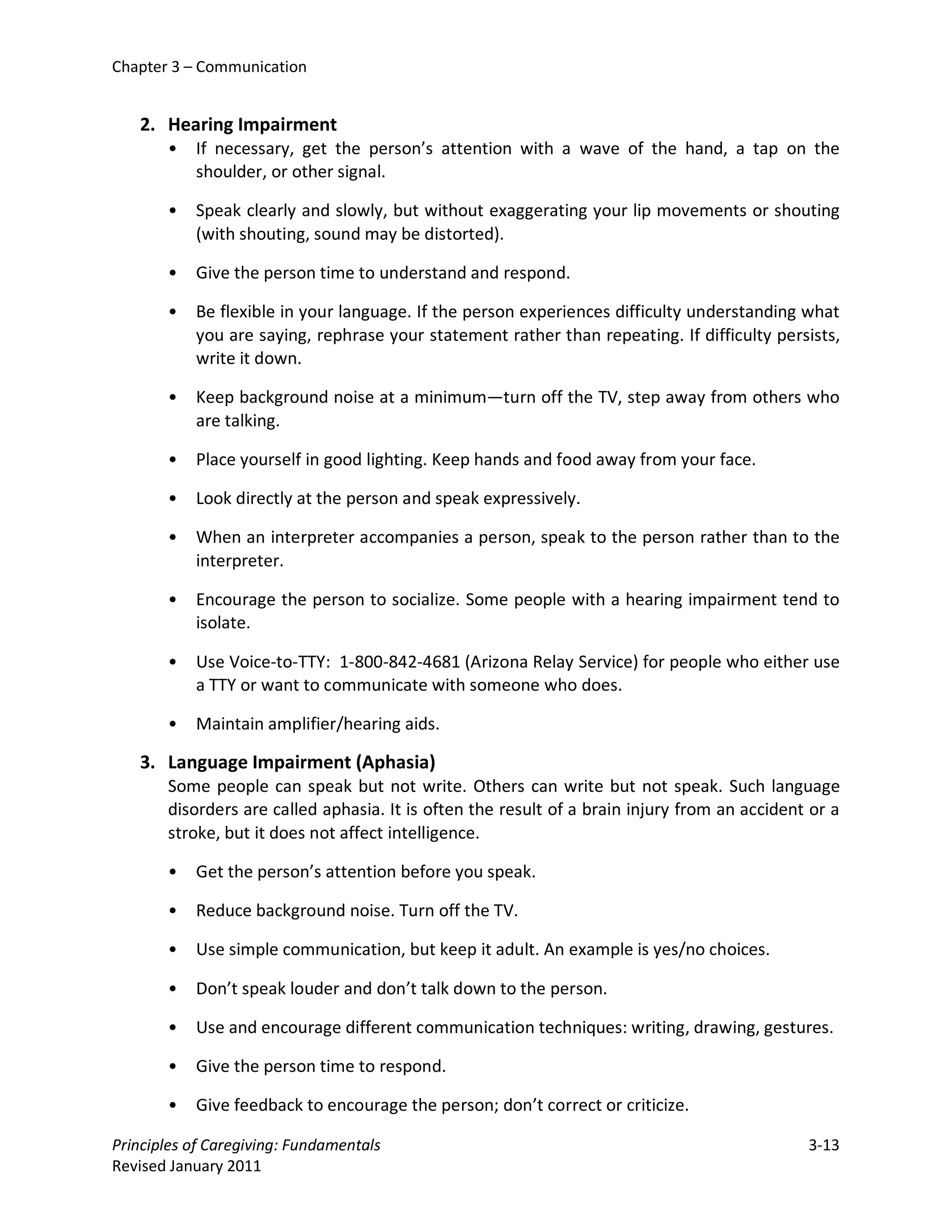Chapter 3 – Communication


   2. Hearing Impairment
       •   If necessary, get the person’s attention with a wave of the hand, a tap on the
           shoulder, or other signal.

       •   Speak clearly and slowly, but without exaggerating your lip movements or shouting
           (with shouting, sound may be distorted).

       •   Give the person time to understand and respond.

       •   Be flexible in your language. If the person experiences difficulty understanding what
           you are saying, rephrase your statement rather than repeating. If difficulty persists,
           write it down.

       •   Keep background noise at a minimum—turn off the TV, step away from others who
           are talking.

       •   Place yourself in good lighting. Keep hands and food away from your face.

       •   Look directly at the person and speak expressively.

       •   When an interpreter accompanies a person, speak to the person rather than to the
           interpreter.

       •   Encourage the person to socialize. Some people with a hearing impairment tend to
           isolate.

       •   Use Voice-to-TTY: 1-800-842-4681 (Arizona Relay Service) for people who either use
           a TTY or want to communicate with someone who does.

       •   Maintain amplifier/hearing aids.

   3. Language Impairment (Aphasia)
       Some people can speak but not write. Others can write but not speak. Such language
       disorders are called aphasia. It is often the result of a brain injury from an accident or a
       stroke, but it does not affect intelligence.

       •   Get the person’s attention before you speak.

       •   Reduce background noise. Turn off the TV.

       •   Use simple communication, but keep it adult. An example is yes/no choices.

       •   Don’t speak louder and don’t talk down to the person.

       •   Use and encourage different communication techniques: writing, drawing, gestures.

       •   Give the person time to respond.

       •   Give feedback to encourage the person; don’t correct or criticize.

Principles of Caregiving: Fundamentals                                                        3-13
Revised January 2011
 