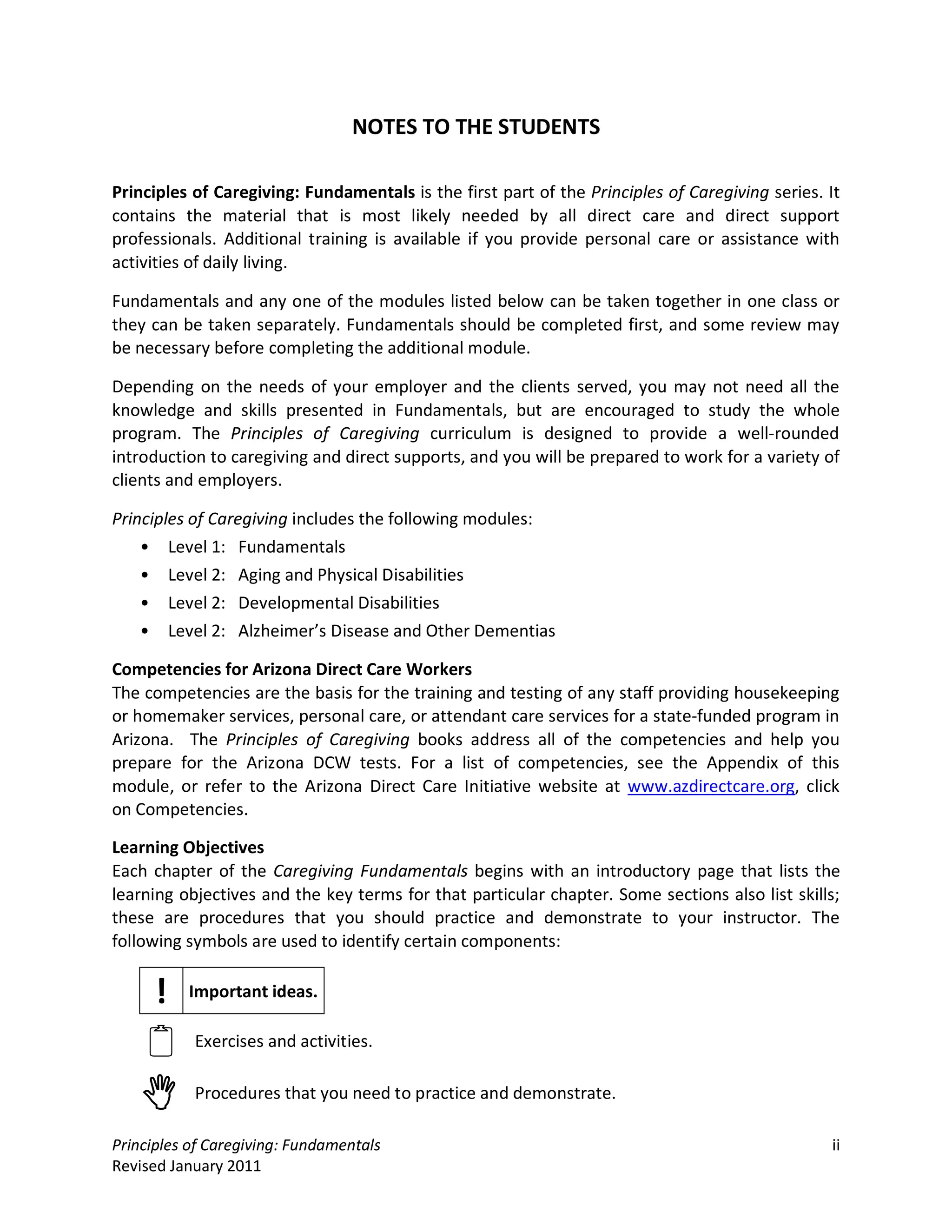 NOTES TO THE STUDENTS

Principles of Caregiving: Fundamentals is the first part of the Principles of Caregiving series. It
contains the material that is most likely needed by all direct care and direct support
professionals. Additional training is available if you provide personal care or assistance with
activities of daily living.

Fundamentals and any one of the modules listed below can be taken together in one class or
they can be taken separately. Fundamentals should be completed first, and some review may
be necessary before completing the additional module.

Depending on the needs of your employer and the clients served, you may not need all the
knowledge and skills presented in Fundamentals, but are encouraged to study the whole
program. The Principles of Caregiving curriculum is designed to provide a well-rounded
introduction to caregiving and direct supports, and you will be prepared to work for a variety of
clients and employers.

Principles of Caregiving includes the following modules:
    • Level 1: Fundamentals
    • Level 2: Aging and Physical Disabilities
    • Level 2: Developmental Disabilities
    • Level 2: Alzheimer’s Disease and Other Dementias

Competencies for Arizona Direct Care Workers
The competencies are the basis for the training and testing of any staff providing housekeeping
or homemaker services, personal care, or attendant care services for a state-funded program in
Arizona. The Principles of Caregiving books address all of the competencies and help you
prepare for the Arizona DCW tests. For a list of competencies, see the Appendix of this
module, or refer to the Arizona Direct Care Initiative website at www.azdirectcare.org, click
on Competencies.

Learning Objectives
Each chapter of the Caregiving Fundamentals begins with an introductory page that lists the
learning objectives and the key terms for that particular chapter. Some sections also list skills;
these are procedures that you should practice and demonstrate to your instructor. The
following symbols are used to identify certain components:


      !   Important ideas.


          Exercises and activities.


          Procedures that you need to practice and demonstrate.

Principles of Caregiving: Fundamentals                                                           ii
Revised January 2011
 