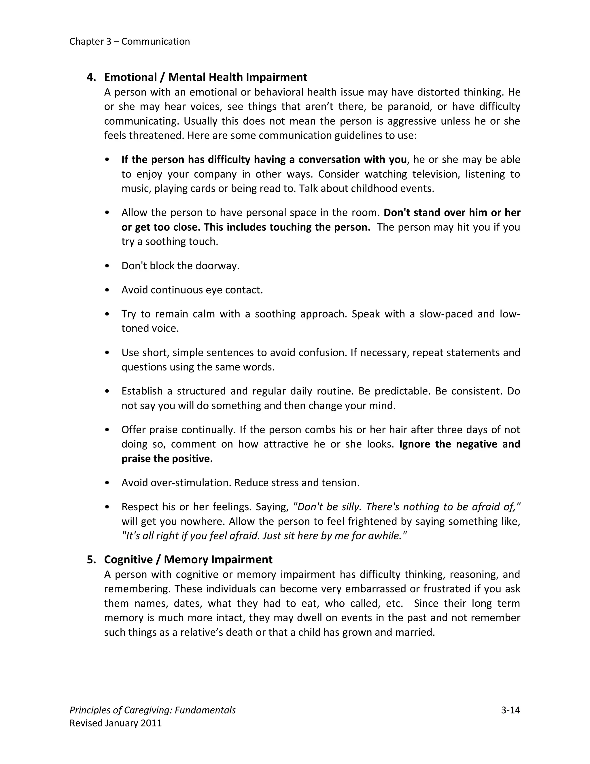 Chapter 3 – Communication


   4. Emotional / Mental Health Impairment
       A person with an emotional or behavioral health issue may have distorted thinking. He
       or she may hear voices, see things that aren’t there, be paranoid, or have difficulty
       communicating. Usually this does not mean the person is aggressive unless he or she
       feels threatened. Here are some communication guidelines to use:

       •   If the person has difficulty having a conversation with you, he or she may be able
           to enjoy your company in other ways. Consider watching television, listening to
           music, playing cards or being read to. Talk about childhood events.

       •   Allow the person to have personal space in the room. Don't stand over him or her
           or get too close. This includes touching the person. The person may hit you if you
           try a soothing touch.

       •   Don't block the doorway.

       •   Avoid continuous eye contact.

       •   Try to remain calm with a soothing approach. Speak with a slow-paced and low-
           toned voice.

       •   Use short, simple sentences to avoid confusion. If necessary, repeat statements and
           questions using the same words.

       •   Establish a structured and regular daily routine. Be predictable. Be consistent. Do
           not say you will do something and then change your mind.

       •   Offer praise continually. If the person combs his or her hair after three days of not
           doing so, comment on how attractive he or she looks. Ignore the negative and
           praise the positive.

       •   Avoid over-stimulation. Reduce stress and tension.

       •   Respect his or her feelings. Saying, "Don't be silly. There's nothing to be afraid of,"
           will get you nowhere. Allow the person to feel frightened by saying something like,
           "It's all right if you feel afraid. Just sit here by me for awhile."

   5. Cognitive / Memory Impairment
       A person with cognitive or memory impairment has difficulty thinking, reasoning, and
       remembering. These individuals can become very embarrassed or frustrated if you ask
       them names, dates, what they had to eat, who called, etc. Since their long term
       memory is much more intact, they may dwell on events in the past and not remember
       such things as a relative’s death or that a child has grown and married.




Principles of Caregiving: Fundamentals                                                       3-14
Revised January 2011
 