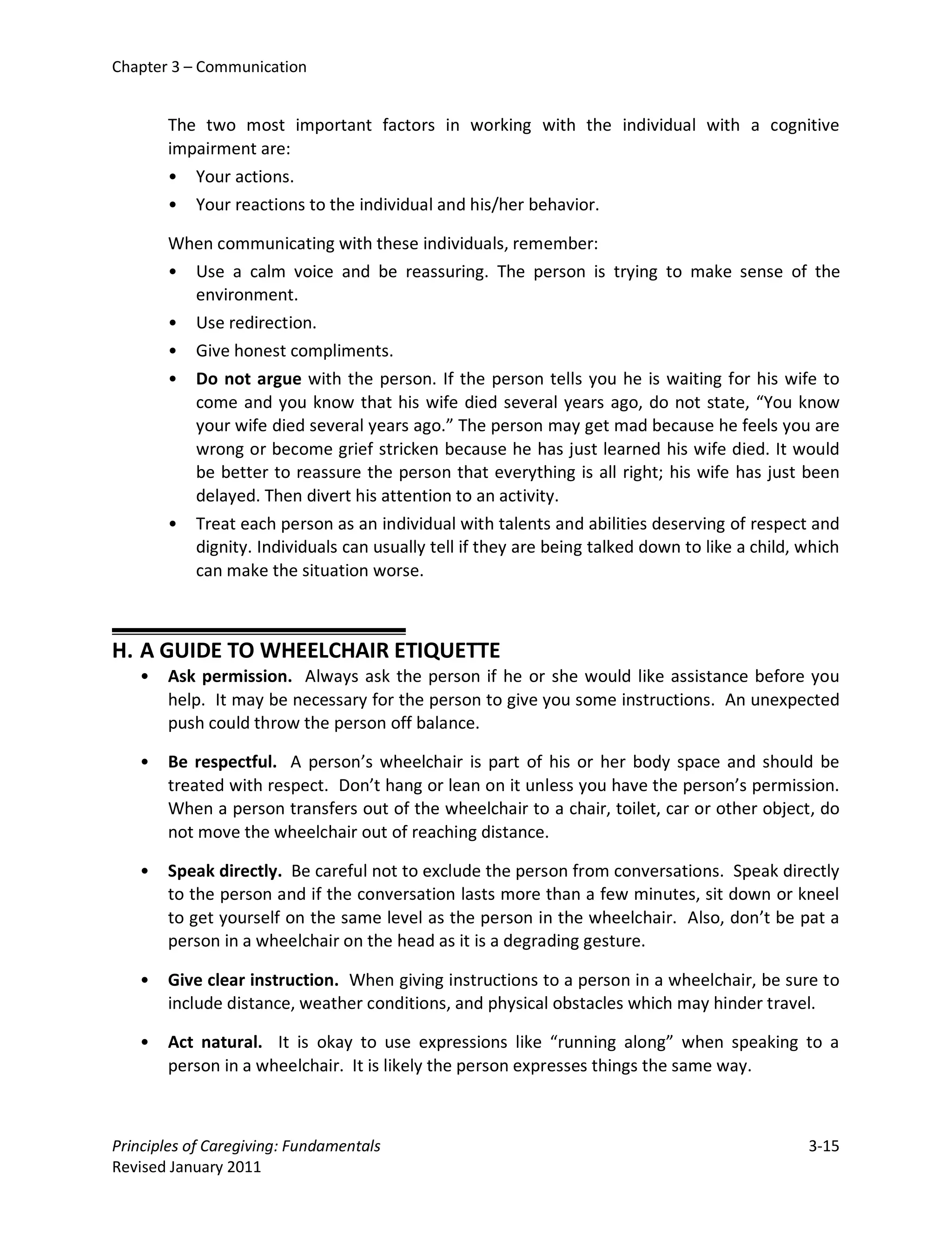 Chapter 3 – Communication


       The two most important factors in working with the individual with a cognitive
       impairment are:
       • Your actions.
       • Your reactions to the individual and his/her behavior.

       When communicating with these individuals, remember:
       • Use a calm voice and be reassuring. The person is trying to make sense of the
         environment.
       • Use redirection.
       • Give honest compliments.
       • Do not argue with the person. If the person tells you he is waiting for his wife to
         come and you know that his wife died several years ago, do not state, “You know
         your wife died several years ago.” The person may get mad because he feels you are
         wrong or become grief stricken because he has just learned his wife died. It would
         be better to reassure the person that everything is all right; his wife has just been
         delayed. Then divert his attention to an activity.
       • Treat each person as an individual with talents and abilities deserving of respect and
         dignity. Individuals can usually tell if they are being talked down to like a child, which
         can make the situation worse.



H. A GUIDE TO WHEELCHAIR ETIQUETTE
   •   Ask permission. Always ask the person if he or she would like assistance before you
       help. It may be necessary for the person to give you some instructions. An unexpected
       push could throw the person off balance.

   •   Be respectful. A person’s wheelchair is part of his or her body space and should be
       treated with respect. Don’t hang or lean on it unless you have the person’s permission.
       When a person transfers out of the wheelchair to a chair, toilet, car or other object, do
       not move the wheelchair out of reaching distance.

   •   Speak directly. Be careful not to exclude the person from conversations. Speak directly
       to the person and if the conversation lasts more than a few minutes, sit down or kneel
       to get yourself on the same level as the person in the wheelchair. Also, don’t be pat a
       person in a wheelchair on the head as it is a degrading gesture.

   •   Give clear instruction. When giving instructions to a person in a wheelchair, be sure to
       include distance, weather conditions, and physical obstacles which may hinder travel.

   •   Act natural. It is okay to use expressions like “running along” when speaking to a
       person in a wheelchair. It is likely the person expresses things the same way.



Principles of Caregiving: Fundamentals                                                        3-15
Revised January 2011
 