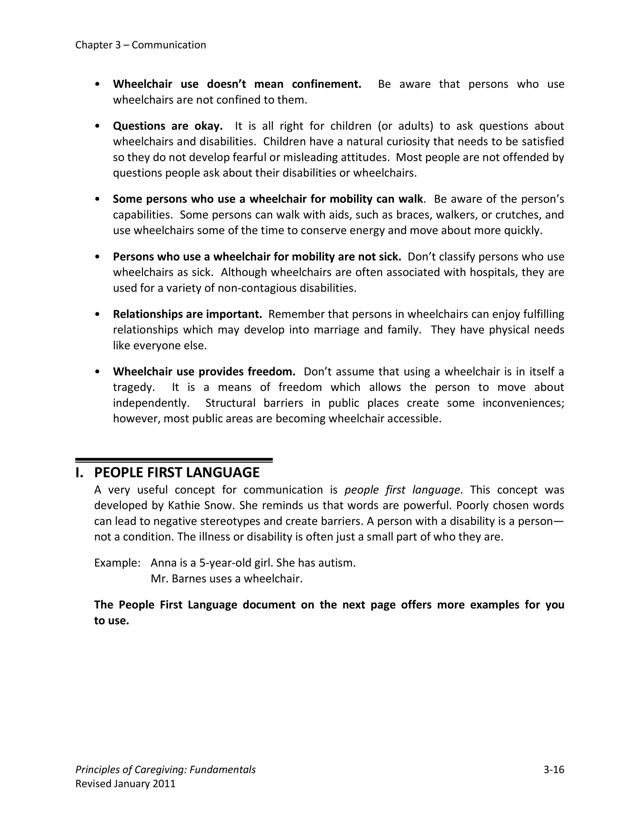 Chapter 3 – Communication


   •   Wheelchair use doesn’t mean confinement.            Be aware that persons who use
       wheelchairs are not confined to them.

   •   Questions are okay. It is all right for children (or adults) to ask questions about
       wheelchairs and disabilities. Children have a natural curiosity that needs to be satisfied
       so they do not develop fearful or misleading attitudes. Most people are not offended by
       questions people ask about their disabilities or wheelchairs.

   •   Some persons who use a wheelchair for mobility can walk. Be aware of the person’s
       capabilities. Some persons can walk with aids, such as braces, walkers, or crutches, and
       use wheelchairs some of the time to conserve energy and move about more quickly.

   •   Persons who use a wheelchair for mobility are not sick. Don’t classify persons who use
       wheelchairs as sick. Although wheelchairs are often associated with hospitals, they are
       used for a variety of non-contagious disabilities.

   •   Relationships are important. Remember that persons in wheelchairs can enjoy fulfilling
       relationships which may develop into marriage and family. They have physical needs
       like everyone else.

   •   Wheelchair use provides freedom. Don’t assume that using a wheelchair is in itself a
       tragedy. It is a means of freedom which allows the person to move about
       independently. Structural barriers in public places create some inconveniences;
       however, most public areas are becoming wheelchair accessible.



I. PEOPLE FIRST LANGUAGE
   A very useful concept for communication is people first language. This concept was
   developed by Kathie Snow. She reminds us that words are powerful. Poorly chosen words
   can lead to negative stereotypes and create barriers. A person with a disability is a person—
   not a condition. The illness or disability is often just a small part of who they are.

   Example: Anna is a 5-year-old girl. She has autism.
            Mr. Barnes uses a wheelchair.

   The People First Language document on the next page offers more examples for you
   to use.




Principles of Caregiving: Fundamentals                                                      3-16
Revised January 2011
 
