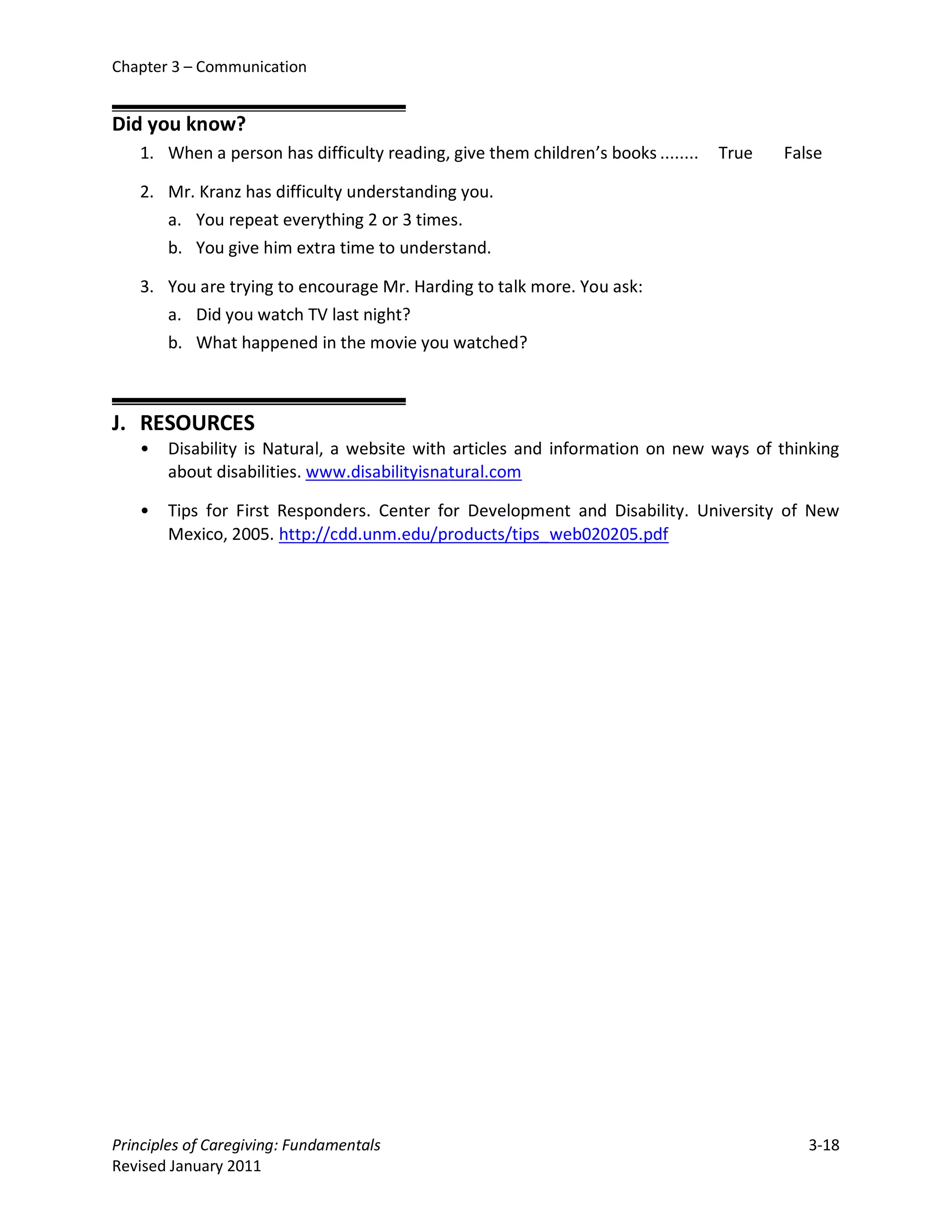 Chapter 3 – Communication


Did you know?
   1. When a person has difficulty reading, give them children’s books ........   True   False

   2. Mr. Kranz has difficulty understanding you.
      a. You repeat everything 2 or 3 times.
      b. You give him extra time to understand.

   3. You are trying to encourage Mr. Harding to talk more. You ask:
      a. Did you watch TV last night?
      b. What happened in the movie you watched?



J. RESOURCES
   •   Disability is Natural, a website with articles and information on new ways of thinking
       about disabilities. www.disabilityisnatural.com

   •   Tips for First Responders. Center for Development and Disability. University of New
       Mexico, 2005. http://cdd.unm.edu/products/tips_web020205.pdf




Principles of Caregiving: Fundamentals                                                      3-18
Revised January 2011
 