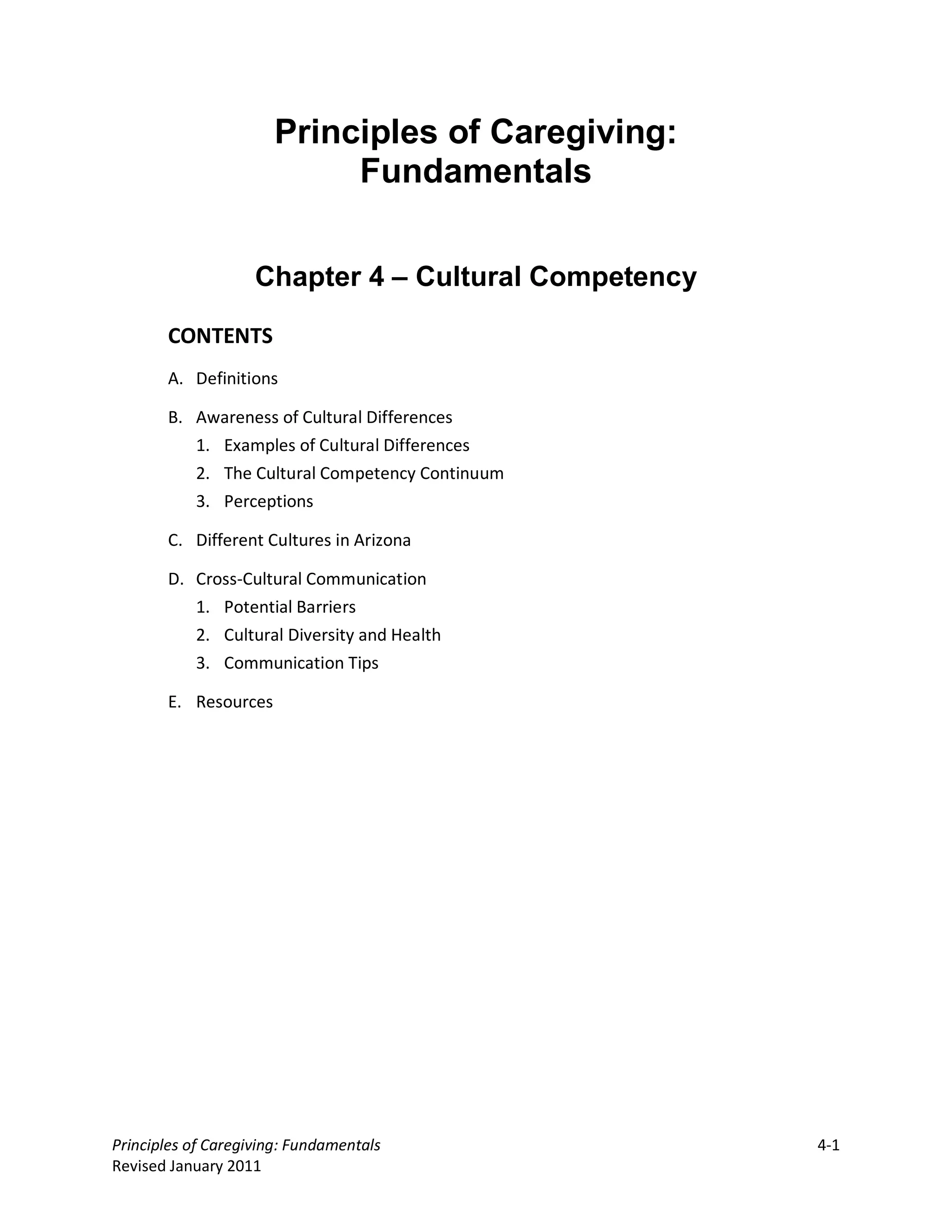 Principles of Caregiving:
                           Fundamentals


                    Chapter 4 – Cultural Competency

       CONTENTS
       A. Definitions

       B. Awareness of Cultural Differences
          1. Examples of Cultural Differences
          2. The Cultural Competency Continuum
          3. Perceptions

       C. Different Cultures in Arizona

       D. Cross-Cultural Communication
          1. Potential Barriers
          2. Cultural Diversity and Health
          3. Communication Tips

       E. Resources




Principles of Caregiving: Fundamentals                4-1
Revised January 2011
 