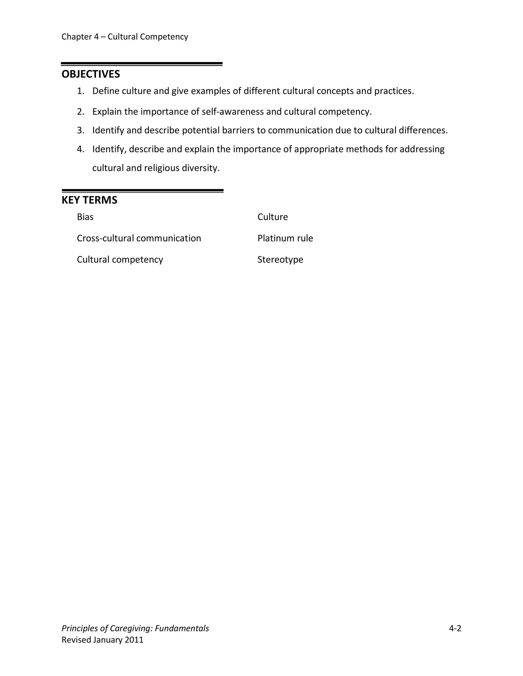 Chapter 4 – Cultural Competency



OBJECTIVES
   1. Define culture and give examples of different cultural concepts and practices.

   2. Explain the importance of self-awareness and cultural competency.
   3. Identify and describe potential barriers to communication due to cultural differences.
   4. Identify, describe and explain the importance of appropriate methods for addressing
       cultural and religious diversity.


KEY TERMS
   Bias                                       Culture

   Cross-cultural communication               Platinum rule

   Cultural competency                        Stereotype




Principles of Caregiving: Fundamentals                                                         4-2
Revised January 2011
 
