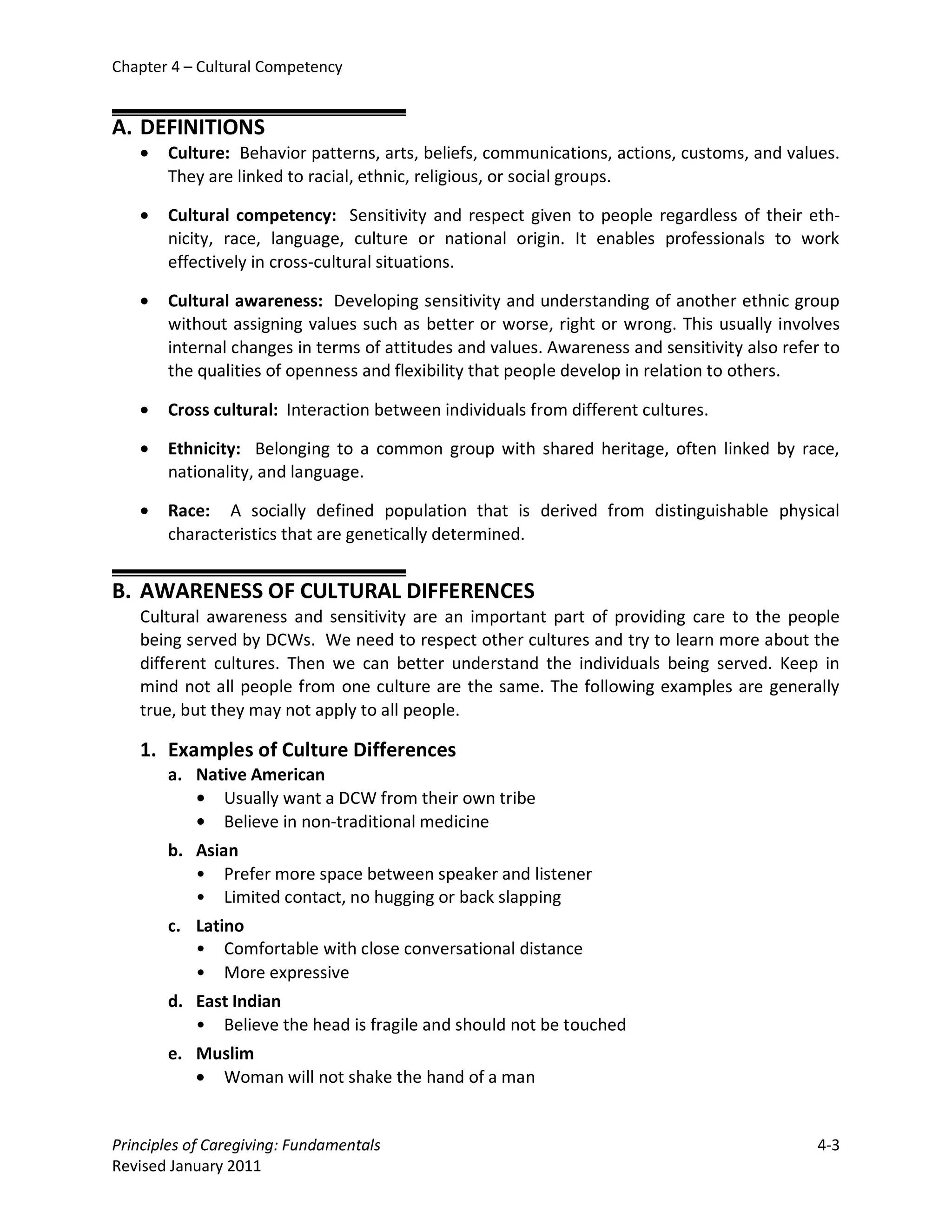 Chapter 4 – Cultural Competency


A. DEFINITIONS
   •   Culture: Behavior patterns, arts, beliefs, communications, actions, customs, and values.
       They are linked to racial, ethnic, religious, or social groups.

   •   Cultural competency: Sensitivity and respect given to people regardless of their eth-
       nicity, race, language, culture or national origin. It enables professionals to work
       effectively in cross-cultural situations.

   •   Cultural awareness: Developing sensitivity and understanding of another ethnic group
       without assigning values such as better or worse, right or wrong. This usually involves
       internal changes in terms of attitudes and values. Awareness and sensitivity also refer to
       the qualities of openness and flexibility that people develop in relation to others.

   •   Cross cultural: Interaction between individuals from different cultures.

   •   Ethnicity: Belonging to a common group with shared heritage, often linked by race,
       nationality, and language.

   •   Race: A socially defined population that is derived from distinguishable physical
       characteristics that are genetically determined.


B. AWARENESS OF CULTURAL DIFFERENCES
   Cultural awareness and sensitivity are an important part of providing care to the people
   being served by DCWs. We need to respect other cultures and try to learn more about the
   different cultures. Then we can better understand the individuals being served. Keep in
   mind not all people from one culture are the same. The following examples are generally
   true, but they may not apply to all people.

   1. Examples of Culture Differences
       a. Native American
          • Usually want a DCW from their own tribe
          • Believe in non-traditional medicine
       b. Asian
          • Prefer more space between speaker and listener
          • Limited contact, no hugging or back slapping
       c. Latino
          • Comfortable with close conversational distance
          • More expressive
       d. East Indian
          • Believe the head is fragile and should not be touched
       e. Muslim
          • Woman will not shake the hand of a man


Principles of Caregiving: Fundamentals                                                        4-3
Revised January 2011
 