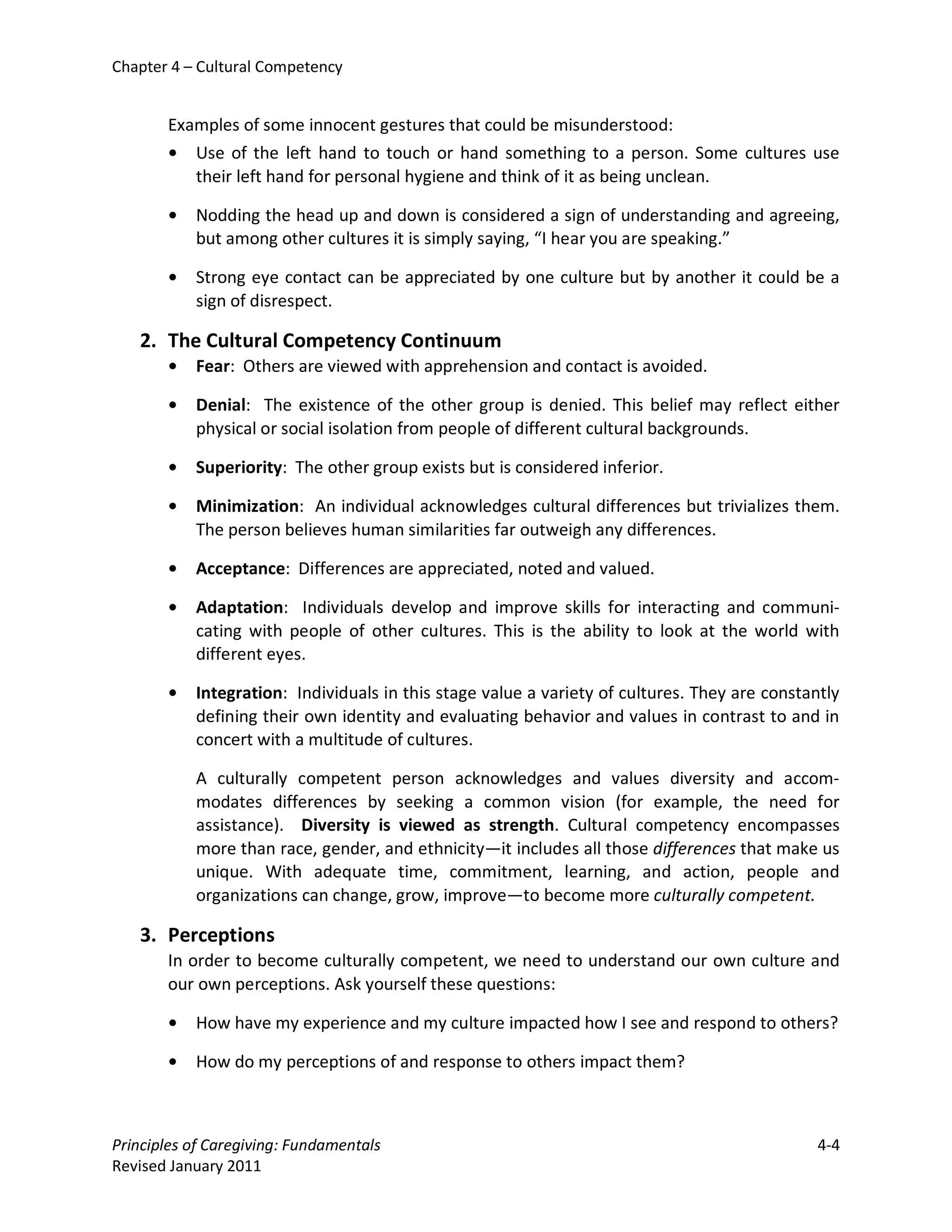 Chapter 4 – Cultural Competency


       Examples of some innocent gestures that could be misunderstood:
       • Use of the left hand to touch or hand something to a person. Some cultures use
          their left hand for personal hygiene and think of it as being unclean.

       •   Nodding the head up and down is considered a sign of understanding and agreeing,
           but among other cultures it is simply saying, “I hear you are speaking.”

       •   Strong eye contact can be appreciated by one culture but by another it could be a
           sign of disrespect.

   2. The Cultural Competency Continuum
       •   Fear: Others are viewed with apprehension and contact is avoided.

       •   Denial: The existence of the other group is denied. This belief may reflect either
           physical or social isolation from people of different cultural backgrounds.

       •   Superiority: The other group exists but is considered inferior.

       •   Minimization: An individual acknowledges cultural differences but trivializes them.
           The person believes human similarities far outweigh any differences.

       •   Acceptance: Differences are appreciated, noted and valued.

       •   Adaptation: Individuals develop and improve skills for interacting and communi-
           cating with people of other cultures. This is the ability to look at the world with
           different eyes.

       •   Integration: Individuals in this stage value a variety of cultures. They are constantly
           defining their own identity and evaluating behavior and values in contrast to and in
           concert with a multitude of cultures.

           A culturally competent person acknowledges and values diversity and accom-
           modates differences by seeking a common vision (for example, the need for
           assistance). Diversity is viewed as strength. Cultural competency encompasses
           more than race, gender, and ethnicity—it includes all those differences that make us
           unique. With adequate time, commitment, learning, and action, people and
           organizations can change, grow, improve—to become more culturally competent.

   3. Perceptions
       In order to become culturally competent, we need to understand our own culture and
       our own perceptions. Ask yourself these questions:

       •   How have my experience and my culture impacted how I see and respond to others?

       •   How do my perceptions of and response to others impact them?



Principles of Caregiving: Fundamentals                                                         4-4
Revised January 2011
 