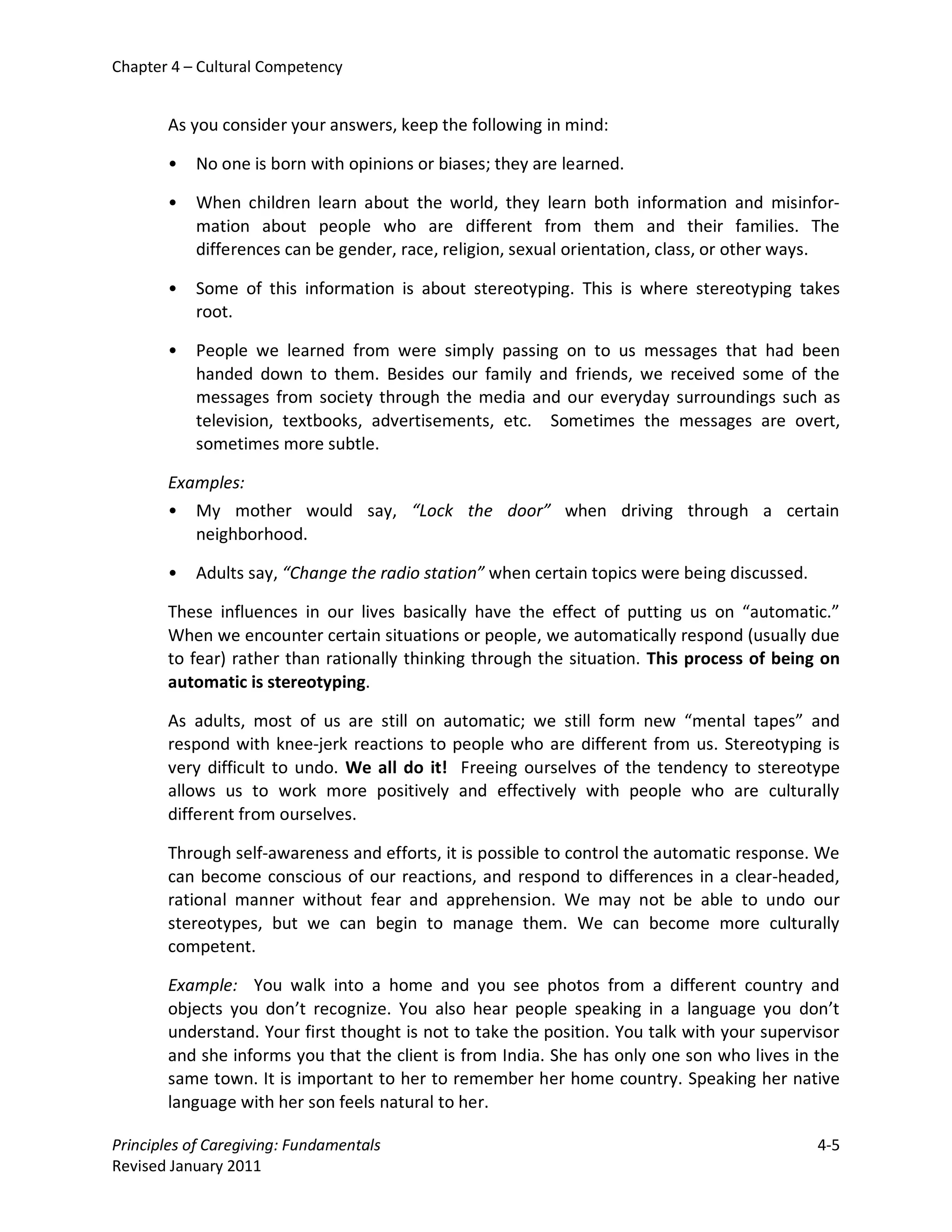 Chapter 4 – Cultural Competency


       As you consider your answers, keep the following in mind:

       •   No one is born with opinions or biases; they are learned.

       •   When children learn about the world, they learn both information and misinfor-
           mation about people who are different from them and their families. The
           differences can be gender, race, religion, sexual orientation, class, or other ways.

       •   Some of this information is about stereotyping. This is where stereotyping takes
           root.

       •   People we learned from were simply passing on to us messages that had been
           handed down to them. Besides our family and friends, we received some of the
           messages from society through the media and our everyday surroundings such as
           television, textbooks, advertisements, etc. Sometimes the messages are overt,
           sometimes more subtle.

       Examples:
       • My mother would say, “Lock the door” when driving through a certain
          neighborhood.

       •   Adults say, “Change the radio station” when certain topics were being discussed.

       These influences in our lives basically have the effect of putting us on “automatic.”
       When we encounter certain situations or people, we automatically respond (usually due
       to fear) rather than rationally thinking through the situation. This process of being on
       automatic is stereotyping.

       As adults, most of us are still on automatic; we still form new “mental tapes” and
       respond with knee-jerk reactions to people who are different from us. Stereotyping is
       very difficult to undo. We all do it! Freeing ourselves of the tendency to stereotype
       allows us to work more positively and effectively with people who are culturally
       different from ourselves.

       Through self-awareness and efforts, it is possible to control the automatic response. We
       can become conscious of our reactions, and respond to differences in a clear-headed,
       rational manner without fear and apprehension. We may not be able to undo our
       stereotypes, but we can begin to manage them. We can become more culturally
       competent.

       Example: You walk into a home and you see photos from a different country and
       objects you don’t recognize. You also hear people speaking in a language you don’t
       understand. Your first thought is not to take the position. You talk with your supervisor
       and she informs you that the client is from India. She has only one son who lives in the
       same town. It is important to her to remember her home country. Speaking her native
       language with her son feels natural to her.

Principles of Caregiving: Fundamentals                                                        4-5
Revised January 2011
 