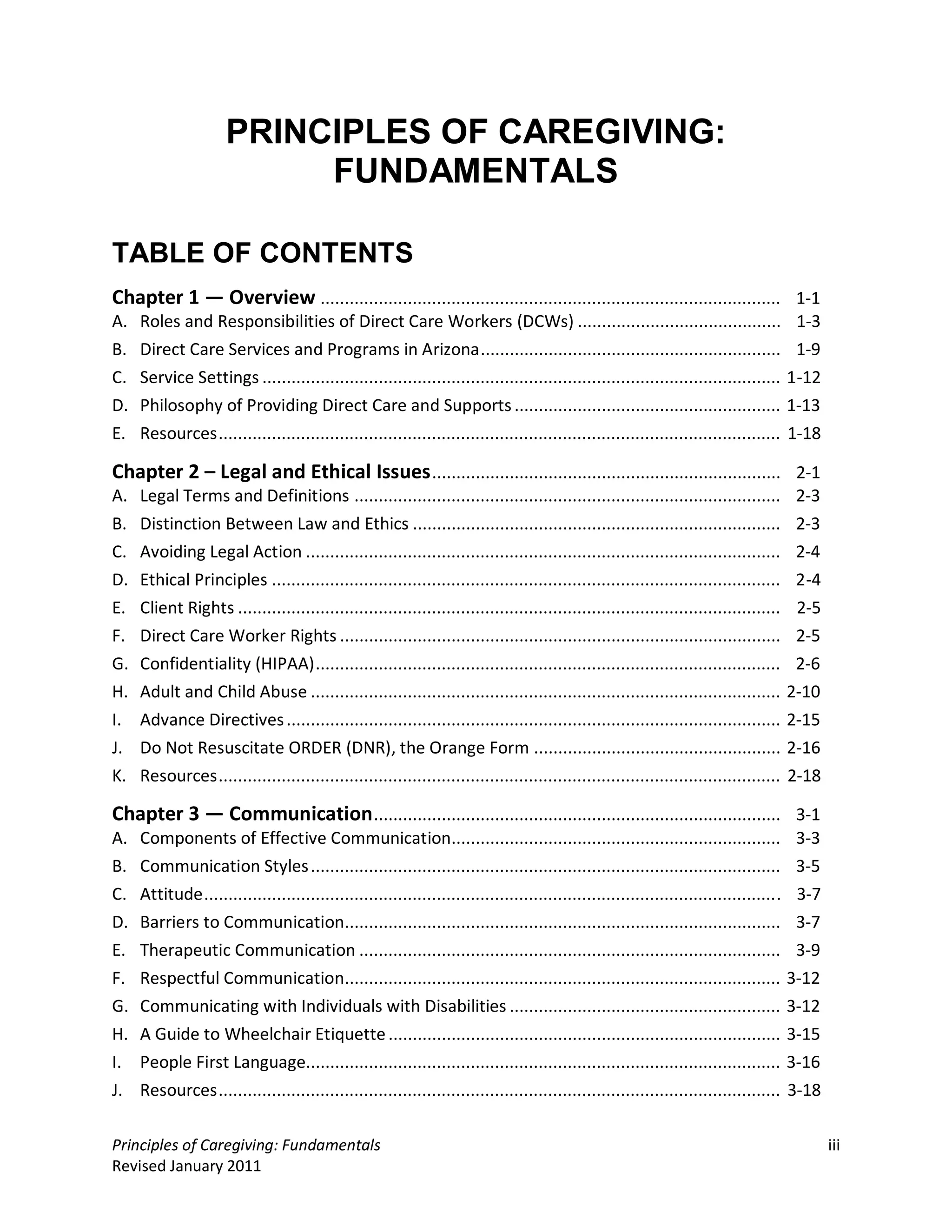 PRINCIPLES OF CAREGIVING:
                          FUNDAMENTALS

TABLE OF CONTENTS
Chapter 1 — Overview ............................................................................................... 1-1
A.   Roles and Responsibilities of Direct Care Workers (DCWs) ..........................................                               1-3
B.   Direct Care Services and Programs in Arizona ..............................................................                       1-9
C.   Service Settings ...........................................................................................................     1-12
D.   Philosophy of Providing Direct Care and Supports .......................................................                         1-13
E.   Resources ....................................................................................................................   1-18

Chapter 2 – Legal and Ethical Issues ........................................................................ 2-1
A.   Legal Terms and Definitions ........................................................................................              2-3
B.   Distinction Between Law and Ethics ............................................................................                   2-3
C.   Avoiding Legal Action ..................................................................................................          2-4
D.   Ethical Principles .........................................................................................................      2-4
E.   Client Rights ................................................................................................................    2-5
F.   Direct Care Worker Rights ...........................................................................................             2-5
G.   Confidentiality (HIPAA) ................................................................................................          2-6
H.   Adult and Child Abuse .................................................................................................          2-10
I.   Advance Directives ......................................................................................................        2-15
J.   Do Not Resuscitate ORDER (DNR), the Orange Form ...................................................                              2-16
K.   Resources .................................................................................................................... 2-18

Chapter 3 — Communication .................................................................................... 3-1
A.   Components of Effective Communication.................................................................... 3-3
B.   Communication Styles ................................................................................................. 3-5
C.   Attitude ....................................................................................................................... 3-7
D.   Barriers to Communication.......................................................................................... 3-7
E.   Therapeutic Communication ....................................................................................... 3-9
F.   Respectful Communication.......................................................................................... 3-12
G.   Communicating with Individuals with Disabilities ........................................................ 3-12
H.   A Guide to Wheelchair Etiquette ................................................................................. 3-15
I.   People First Language.................................................................................................. 3-16
J.   Resources .................................................................................................................... 3-18

Principles of Caregiving: Fundamentals                                                                                                       iii
Revised January 2011
 
