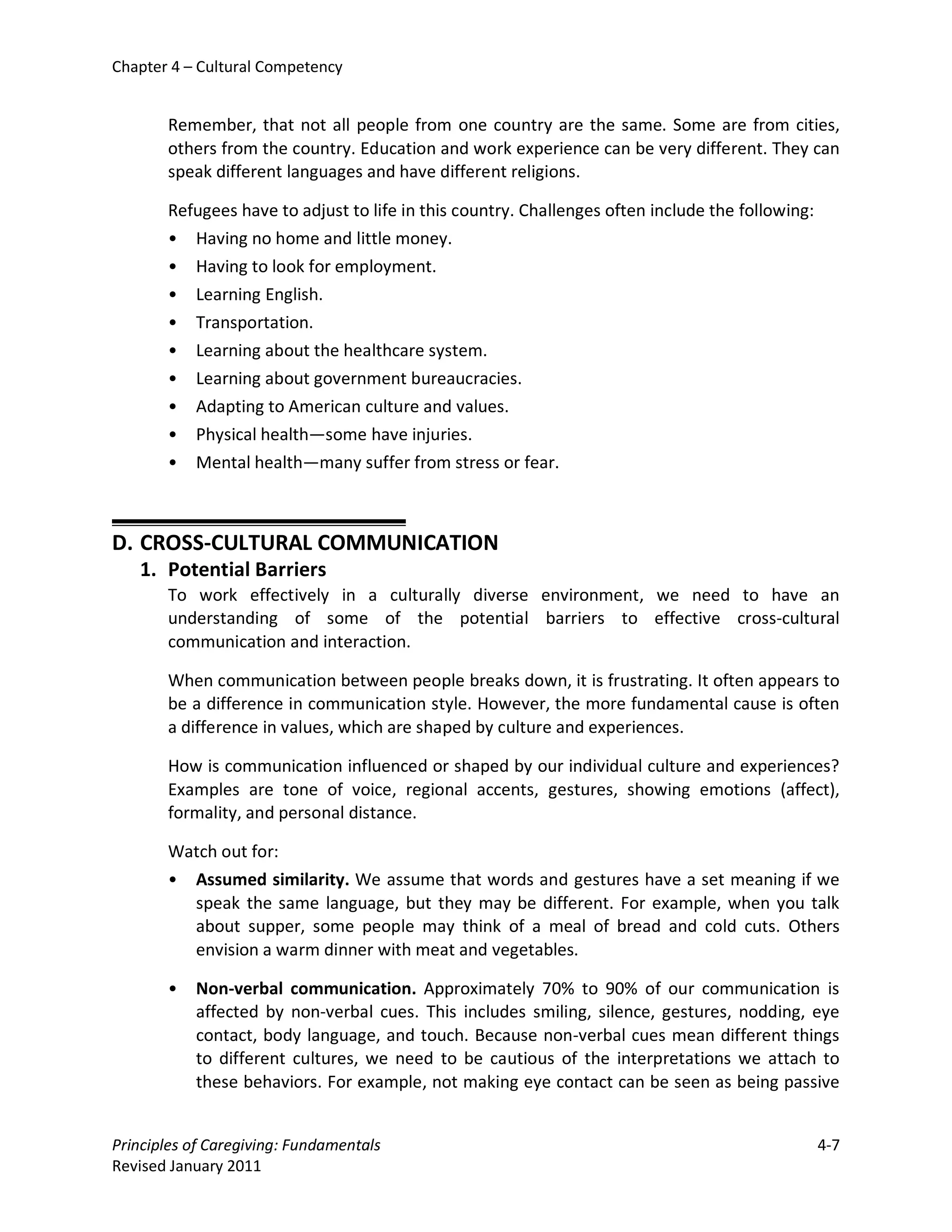 Chapter 4 – Cultural Competency


       Remember, that not all people from one country are the same. Some are from cities,
       others from the country. Education and work experience can be very different. They can
       speak different languages and have different religions.

       Refugees have to adjust to life in this country. Challenges often include the following:
       • Having no home and little money.
       • Having to look for employment.
       • Learning English.
       • Transportation.
       • Learning about the healthcare system.
       • Learning about government bureaucracies.
       • Adapting to American culture and values.
       • Physical health—some have injuries.
       • Mental health—many suffer from stress or fear.



D. CROSS-CULTURAL COMMUNICATION
   1. Potential Barriers
       To work effectively in a culturally diverse environment, we need to have an
       understanding of some of the potential barriers to effective cross-cultural
       communication and interaction.

       When communication between people breaks down, it is frustrating. It often appears to
       be a difference in communication style. However, the more fundamental cause is often
       a difference in values, which are shaped by culture and experiences.

       How is communication influenced or shaped by our individual culture and experiences?
       Examples are tone of voice, regional accents, gestures, showing emotions (affect),
       formality, and personal distance.

       Watch out for:
       • Assumed similarity. We assume that words and gestures have a set meaning if we
         speak the same language, but they may be different. For example, when you talk
         about supper, some people may think of a meal of bread and cold cuts. Others
         envision a warm dinner with meat and vegetables.

       •   Non-verbal communication. Approximately 70% to 90% of our communication is
           affected by non-verbal cues. This includes smiling, silence, gestures, nodding, eye
           contact, body language, and touch. Because non-verbal cues mean different things
           to different cultures, we need to be cautious of the interpretations we attach to
           these behaviors. For example, not making eye contact can be seen as being passive


Principles of Caregiving: Fundamentals                                                            4-7
Revised January 2011
 