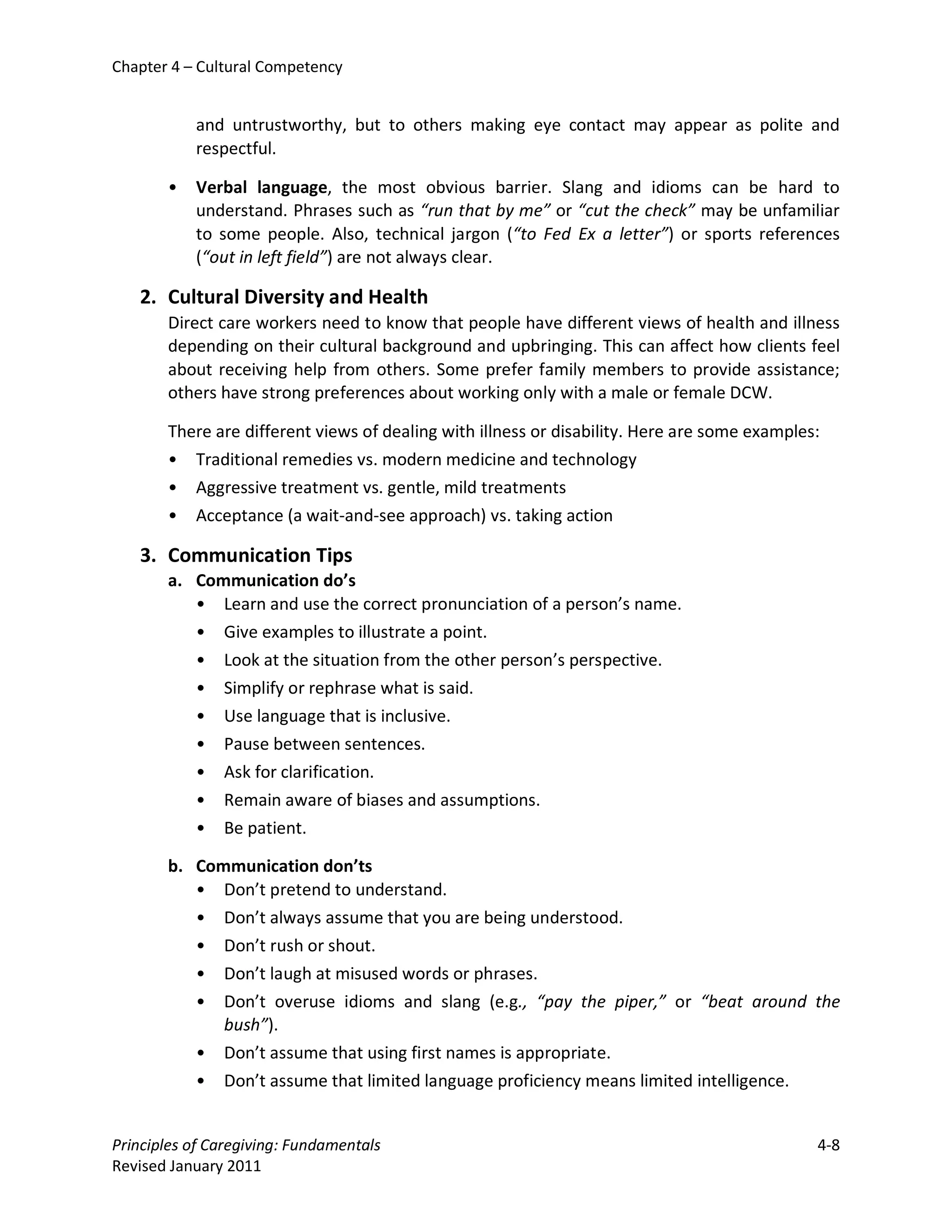 Chapter 4 – Cultural Competency


           and untrustworthy, but to others making eye contact may appear as polite and
           respectful.

       •   Verbal language, the most obvious barrier. Slang and idioms can be hard to
           understand. Phrases such as “run that by me” or “cut the check” may be unfamiliar
           to some people. Also, technical jargon (“to Fed Ex a letter”) or sports references
           (“out in left field”) are not always clear.

   2. Cultural Diversity and Health
       Direct care workers need to know that people have different views of health and illness
       depending on their cultural background and upbringing. This can affect how clients feel
       about receiving help from others. Some prefer family members to provide assistance;
       others have strong preferences about working only with a male or female DCW.

       There are different views of dealing with illness or disability. Here are some examples:
       • Traditional remedies vs. modern medicine and technology
       • Aggressive treatment vs. gentle, mild treatments
       • Acceptance (a wait-and-see approach) vs. taking action

   3. Communication Tips
       a. Communication do’s
          • Learn and use the correct pronunciation of a person’s name.
          • Give examples to illustrate a point.
          • Look at the situation from the other person’s perspective.
          • Simplify or rephrase what is said.
          • Use language that is inclusive.
          • Pause between sentences.
          • Ask for clarification.
          • Remain aware of biases and assumptions.
          • Be patient.

       b. Communication don’ts
          • Don’t pretend to understand.
          • Don’t always assume that you are being understood.
          • Don’t rush or shout.
          • Don’t laugh at misused words or phrases.
          • Don’t overuse idioms and slang (e.g., “pay the piper,” or “beat around the
             bush”).
          • Don’t assume that using first names is appropriate.
          • Don’t assume that limited language proficiency means limited intelligence.


Principles of Caregiving: Fundamentals                                                        4-8
Revised January 2011
 
