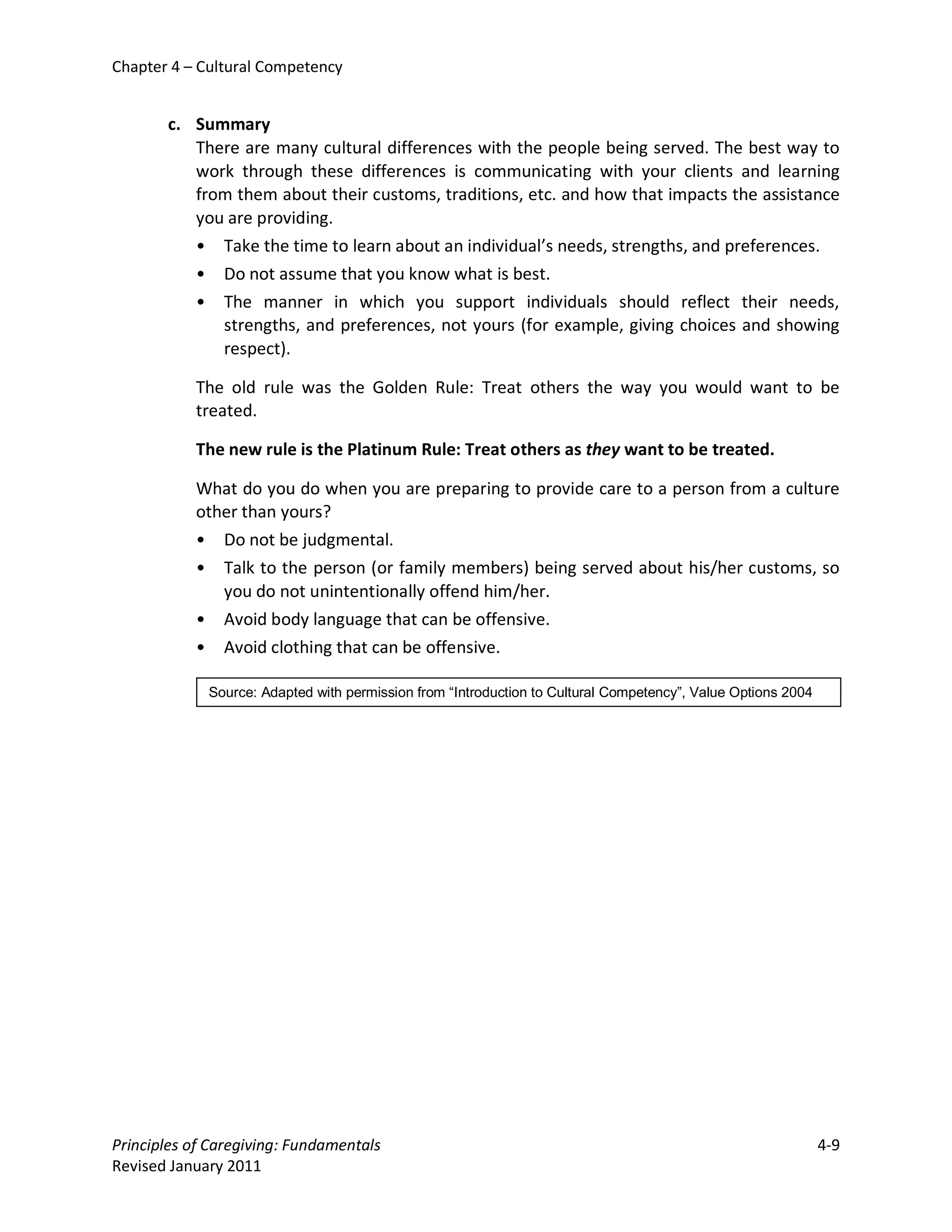 Chapter 4 – Cultural Competency


       c. Summary
          There are many cultural differences with the people being served. The best way to
          work through these differences is communicating with your clients and learning
          from them about their customs, traditions, etc. and how that impacts the assistance
          you are providing.
          • Take the time to learn about an individual’s needs, strengths, and preferences.
          • Do not assume that you know what is best.
          • The manner in which you support individuals should reflect their needs,
             strengths, and preferences, not yours (for example, giving choices and showing
             respect).

           The old rule was the Golden Rule: Treat others the way you would want to be
           treated.

           The new rule is the Platinum Rule: Treat others as they want to be treated.

           What do you do when you are preparing to provide care to a person from a culture
           other than yours?
           • Do not be judgmental.
           • Talk to the person (or family members) being served about his/her customs, so
              you do not unintentionally offend him/her.
           • Avoid body language that can be offensive.
           • Avoid clothing that can be offensive.

             Source: Adapted with permission from “Introduction to Cultural Competency”, Value Options 2004




Principles of Caregiving: Fundamentals                                                                        4-9
Revised January 2011
 