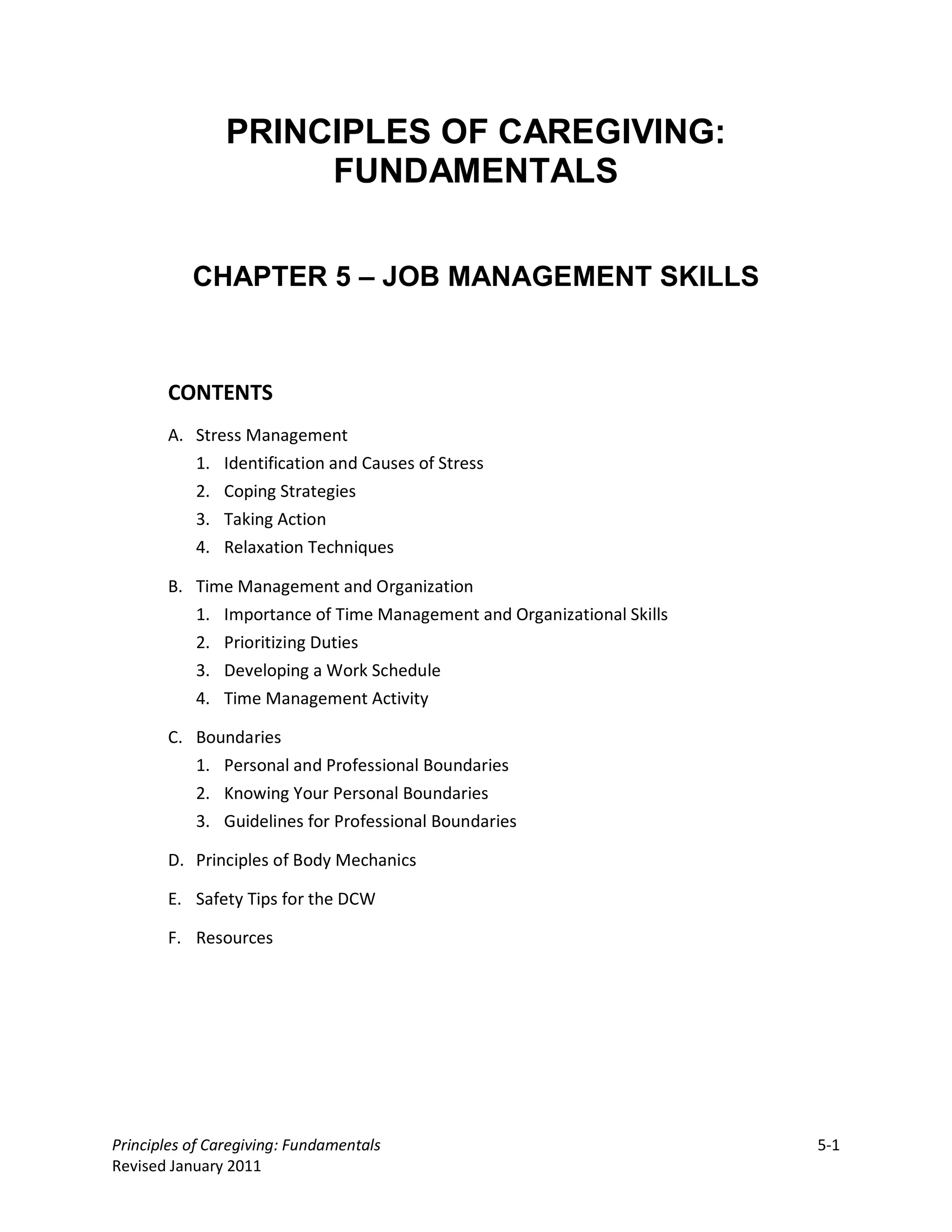 PRINCIPLES OF CAREGIVING:
                     FUNDAMENTALS


           CHAPTER 5 – JOB MANAGEMENT SKILLS



       CONTENTS
       A. Stress Management
          1. Identification and Causes of Stress
          2. Coping Strategies
          3. Taking Action
          4. Relaxation Techniques

       B. Time Management and Organization
          1. Importance of Time Management and Organizational Skills
          2. Prioritizing Duties
          3. Developing a Work Schedule
          4. Time Management Activity

       C. Boundaries
          1. Personal and Professional Boundaries
          2. Knowing Your Personal Boundaries
          3. Guidelines for Professional Boundaries

       D. Principles of Body Mechanics

       E. Safety Tips for the DCW

       F. Resources




Principles of Caregiving: Fundamentals                                 5-1
Revised January 2011
 