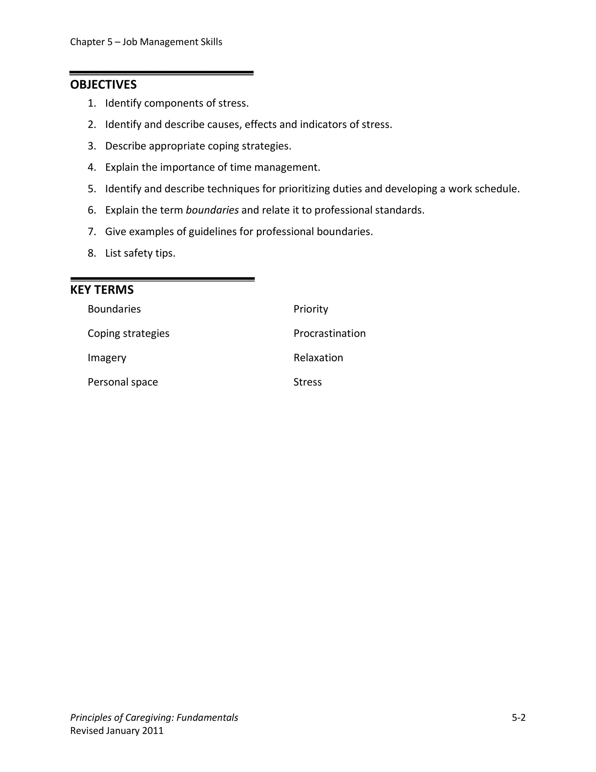 Chapter 5 – Job Management Skills



OBJECTIVES
   1. Identify components of stress.
   2. Identify and describe causes, effects and indicators of stress.
   3. Describe appropriate coping strategies.
   4. Explain the importance of time management.
   5. Identify and describe techniques for prioritizing duties and developing a work schedule.
   6. Explain the term boundaries and relate it to professional standards.
   7. Give examples of guidelines for professional boundaries.
   8. List safety tips.


KEY TERMS
   Boundaries                                   Priority

   Coping strategies                            Procrastination

   Imagery                                      Relaxation

   Personal space                               Stress




Principles of Caregiving: Fundamentals                                                      5-2
Revised January 2011
 