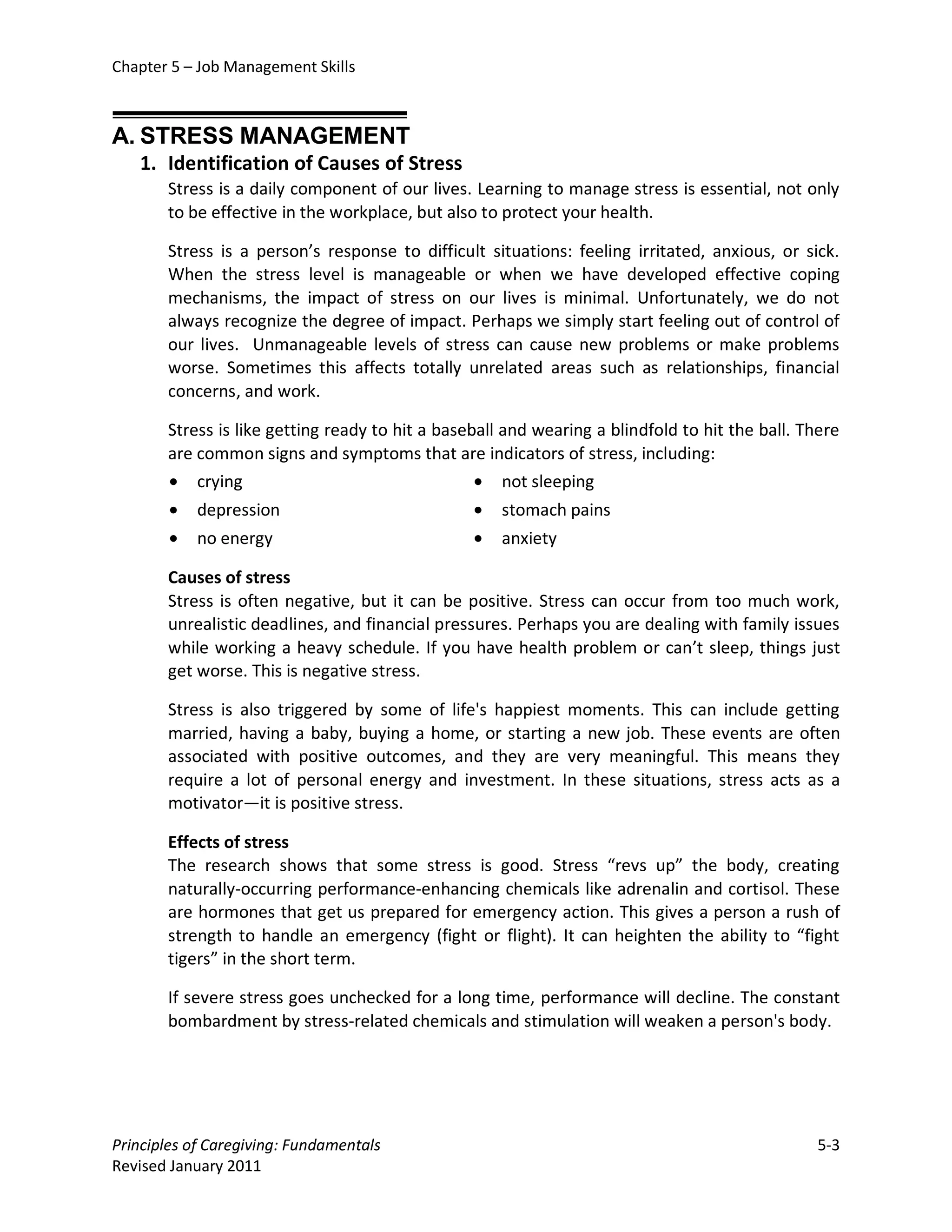 Chapter 5 – Job Management Skills



A. STRESS MANAGEMENT
   1. Identification of Causes of Stress
       Stress is a daily component of our lives. Learning to manage stress is essential, not only
       to be effective in the workplace, but also to protect your health.

       Stress is a person’s response to difficult situations: feeling irritated, anxious, or sick.
       When the stress level is manageable or when we have developed effective coping
       mechanisms, the impact of stress on our lives is minimal. Unfortunately, we do not
       always recognize the degree of impact. Perhaps we simply start feeling out of control of
       our lives. Unmanageable levels of stress can cause new problems or make problems
       worse. Sometimes this affects totally unrelated areas such as relationships, financial
       concerns, and work.

       Stress is like getting ready to hit a baseball and wearing a blindfold to hit the ball. There
       are common signs and symptoms that are indicators of stress, including:
       • crying                                   • not sleeping
        •   depression                           •   stomach pains
        •   no energy                            •   anxiety

       Causes of stress
       Stress is often negative, but it can be positive. Stress can occur from too much work,
       unrealistic deadlines, and financial pressures. Perhaps you are dealing with family issues
       while working a heavy schedule. If you have health problem or can’t sleep, things just
       get worse. This is negative stress.

       Stress is also triggered by some of life's happiest moments. This can include getting
       married, having a baby, buying a home, or starting a new job. These events are often
       associated with positive outcomes, and they are very meaningful. This means they
       require a lot of personal energy and investment. In these situations, stress acts as a
       motivator—it is positive stress.

       Effects of stress
       The research shows that some stress is good. Stress “revs up” the body, creating
       naturally-occurring performance-enhancing chemicals like adrenalin and cortisol. These
       are hormones that get us prepared for emergency action. This gives a person a rush of
       strength to handle an emergency (fight or flight). It can heighten the ability to “fight
       tigers” in the short term.

       If severe stress goes unchecked for a long time, performance will decline. The constant
       bombardment by stress-related chemicals and stimulation will weaken a person's body.




Principles of Caregiving: Fundamentals                                                          5-3
Revised January 2011
 