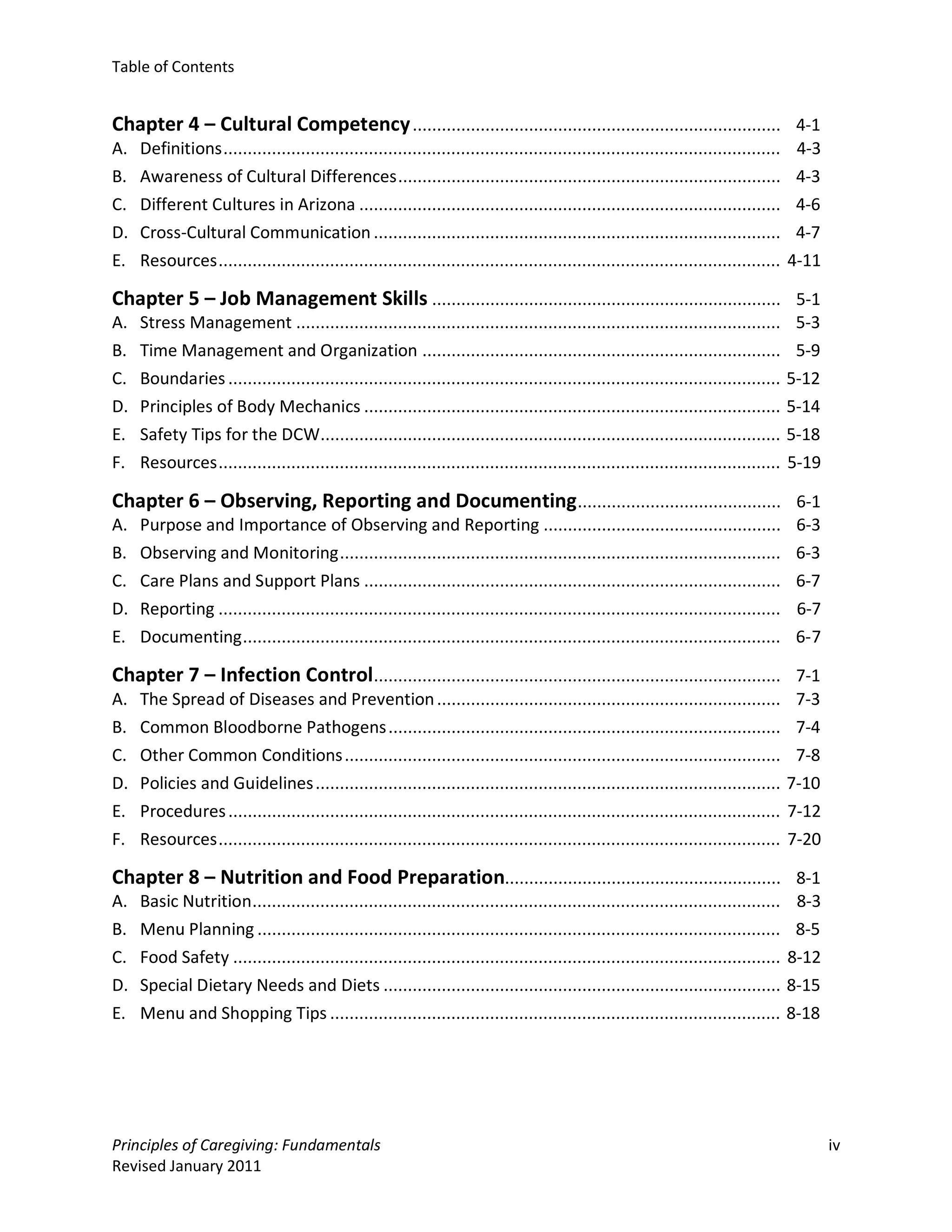 Table of Contents


Chapter 4 – Cultural Competency ............................................................................ 4-1
A.   Definitions ...................................................................................................................    4-3
B.   Awareness of Cultural Differences ...............................................................................                  4-3
C.   Different Cultures in Arizona .......................................................................................              4-6
D.   Cross-Cultural Communication ....................................................................................                  4-7
E.   Resources ....................................................................................................................    4-11

Chapter 5 – Job Management Skills ........................................................................ 5-1
A.   Stress Management ....................................................................................................             5-3
B.   Time Management and Organization ..........................................................................                        5-9
C.   Boundaries ..................................................................................................................     5-12
D.   Principles of Body Mechanics ......................................................................................               5-14
E.   Safety Tips for the DCW...............................................................................................            5-18
F.   Resources ....................................................................................................................    5-19

Chapter 6 – Observing, Reporting and Documenting .......................................... 6-1
A.   Purpose and Importance of Observing and Reporting .................................................                                6-3
B.   Observing and Monitoring ...........................................................................................               6-3
C.   Care Plans and Support Plans ......................................................................................                6-7
D.   Reporting ....................................................................................................................     6-7
E.   Documenting ...............................................................................................................        6-7

Chapter 7 – Infection Control.................................................................................... 7-1
A.   The Spread of Diseases and Prevention .......................................................................                      7-3
B.   Common Bloodborne Pathogens .................................................................................                      7-4
C.   Other Common Conditions ..........................................................................................                 7-8
D.   Policies and Guidelines ................................................................................................          7-10
E.   Procedures ..................................................................................................................     7-12
F.   Resources ....................................................................................................................    7-20

Chapter 8 – Nutrition and Food Preparation......................................................... 8-1
A.   Basic Nutrition .............................................................................................................      8-3
B.   Menu Planning ............................................................................................................         8-5
C.   Food Safety .................................................................................................................     8-12
D.   Special Dietary Needs and Diets ..................................................................................                8-15
E.   Menu and Shopping Tips .............................................................................................              8-18




Principles of Caregiving: Fundamentals                                                                                                        iv
Revised January 2011
 
