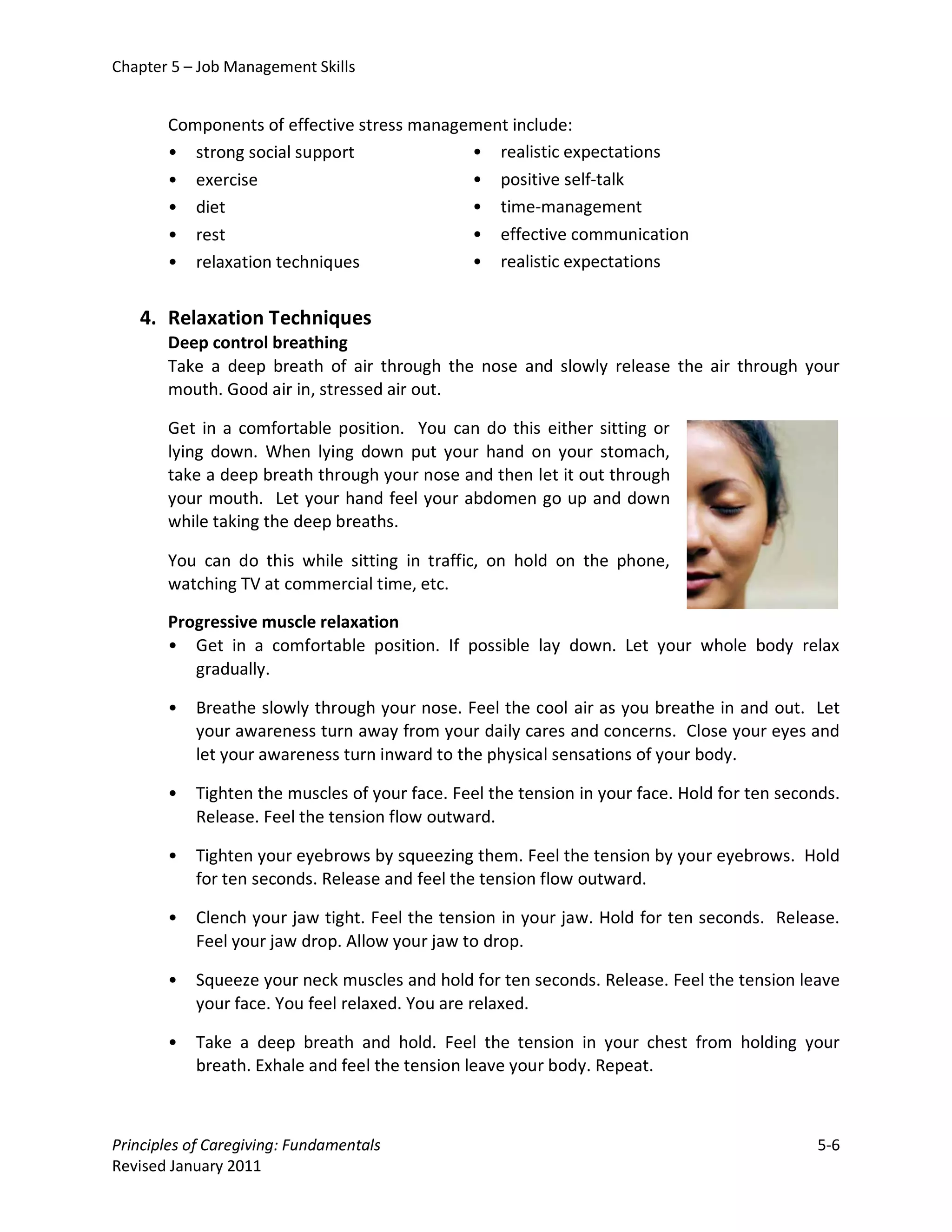 Chapter 5 – Job Management Skills


       Components of effective stress management include:
       • strong social support              • realistic expectations
       • exercise                           • positive self-talk
       • diet                               • time-management
       • rest                               • effective communication
       • relaxation techniques              • realistic expectations


   4. Relaxation Techniques
       Deep control breathing
       Take a deep breath of air through the nose and slowly release the air through your
       mouth. Good air in, stressed air out.

       Get in a comfortable position. You can do this either sitting or
       lying down. When lying down put your hand on your stomach,
       take a deep breath through your nose and then let it out through
       your mouth. Let your hand feel your abdomen go up and down
       while taking the deep breaths.

       You can do this while sitting in traffic, on hold on the phone,
       watching TV at commercial time, etc.

       Progressive muscle relaxation
       • Get in a comfortable position. If possible lay down. Let your whole body relax
          gradually.

       •   Breathe slowly through your nose. Feel the cool air as you breathe in and out. Let
           your awareness turn away from your daily cares and concerns. Close your eyes and
           let your awareness turn inward to the physical sensations of your body.

       •   Tighten the muscles of your face. Feel the tension in your face. Hold for ten seconds.
           Release. Feel the tension flow outward.

       •   Tighten your eyebrows by squeezing them. Feel the tension by your eyebrows. Hold
           for ten seconds. Release and feel the tension flow outward.

       •   Clench your jaw tight. Feel the tension in your jaw. Hold for ten seconds. Release.
           Feel your jaw drop. Allow your jaw to drop.

       •   Squeeze your neck muscles and hold for ten seconds. Release. Feel the tension leave
           your face. You feel relaxed. You are relaxed.

       •   Take a deep breath and hold. Feel the tension in your chest from holding your
           breath. Exhale and feel the tension leave your body. Repeat.



Principles of Caregiving: Fundamentals                                                        5-6
Revised January 2011
 