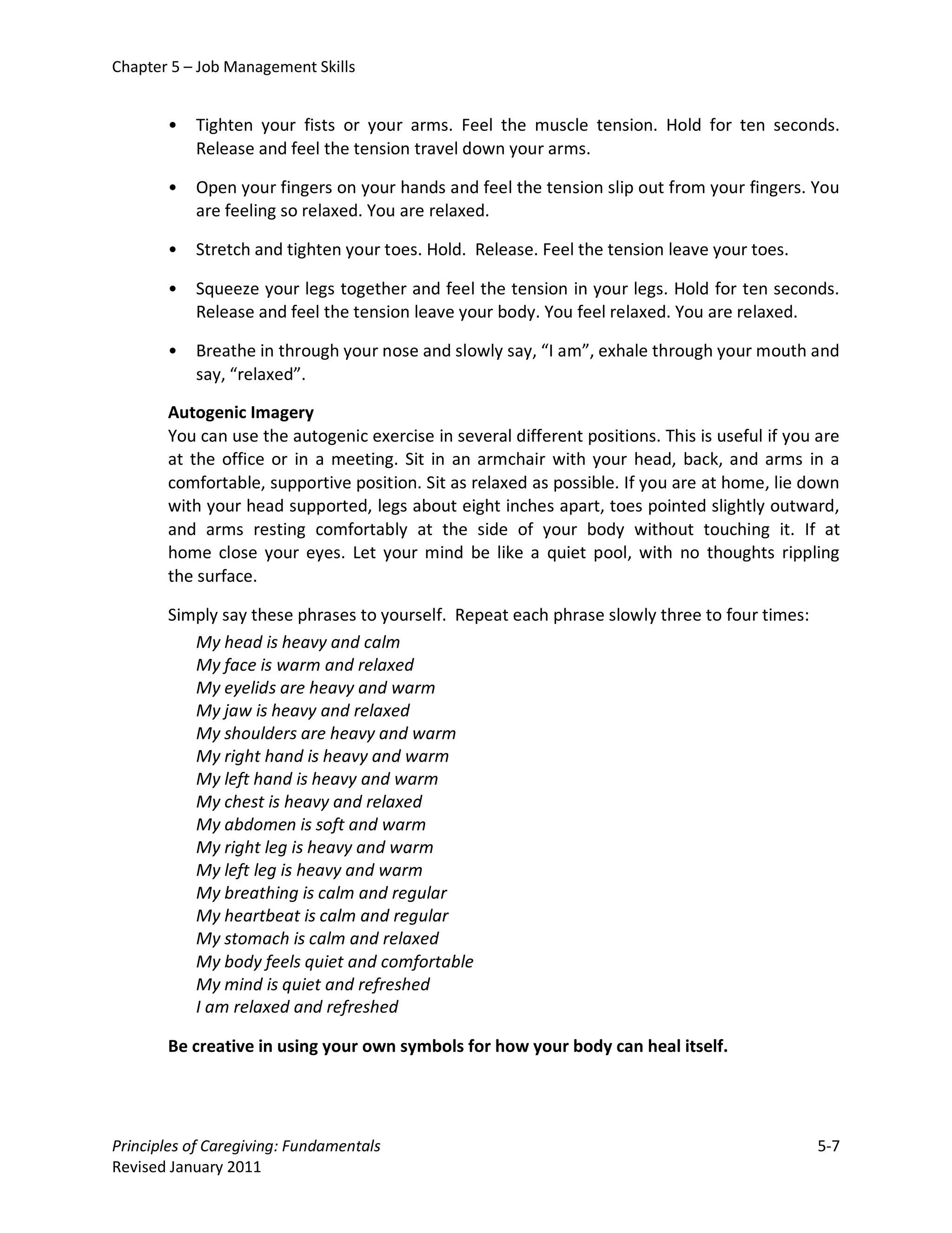 Chapter 5 – Job Management Skills


       •   Tighten your fists or your arms. Feel the muscle tension. Hold for ten seconds.
           Release and feel the tension travel down your arms.

       •   Open your fingers on your hands and feel the tension slip out from your fingers. You
           are feeling so relaxed. You are relaxed.

       •   Stretch and tighten your toes. Hold. Release. Feel the tension leave your toes.

       •   Squeeze your legs together and feel the tension in your legs. Hold for ten seconds.
           Release and feel the tension leave your body. You feel relaxed. You are relaxed.

       •   Breathe in through your nose and slowly say, “I am”, exhale through your mouth and
           say, “relaxed”.

       Autogenic Imagery
       You can use the autogenic exercise in several different positions. This is useful if you are
       at the office or in a meeting. Sit in an armchair with your head, back, and arms in a
       comfortable, supportive position. Sit as relaxed as possible. If you are at home, lie down
       with your head supported, legs about eight inches apart, toes pointed slightly outward,
       and arms resting comfortably at the side of your body without touching it. If at
       home close your eyes. Let your mind be like a quiet pool, with no thoughts rippling
       the surface.

       Simply say these phrases to yourself. Repeat each phrase slowly three to four times:
          My head is heavy and calm
          My face is warm and relaxed
          My eyelids are heavy and warm
          My jaw is heavy and relaxed
          My shoulders are heavy and warm
          My right hand is heavy and warm
          My left hand is heavy and warm
          My chest is heavy and relaxed
          My abdomen is soft and warm
          My right leg is heavy and warm
          My left leg is heavy and warm
          My breathing is calm and regular
          My heartbeat is calm and regular
          My stomach is calm and relaxed
          My body feels quiet and comfortable
          My mind is quiet and refreshed
          I am relaxed and refreshed

       Be creative in using your own symbols for how your body can heal itself.




Principles of Caregiving: Fundamentals                                                         5-7
Revised January 2011
 