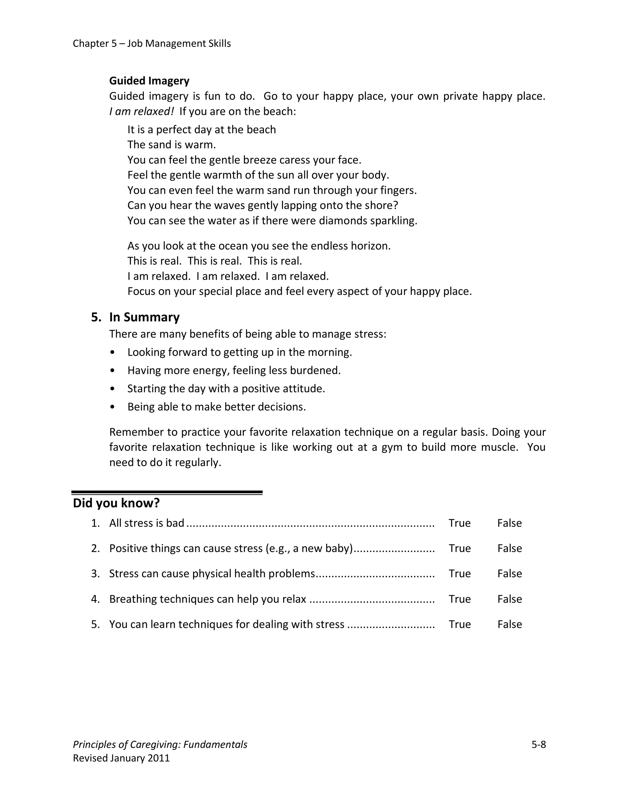 Chapter 5 – Job Management Skills


        Guided Imagery
        Guided imagery is fun to do. Go to your happy place, your own private happy place.
        I am relaxed! If you are on the beach:
            It is a perfect day at the beach
            The sand is warm.
            You can feel the gentle breeze caress your face.
            Feel the gentle warmth of the sun all over your body.
            You can even feel the warm sand run through your fingers.
            Can you hear the waves gently lapping onto the shore?
            You can see the water as if there were diamonds sparkling.

             As you look at the ocean you see the endless horizon.
             This is real. This is real. This is real.
             I am relaxed. I am relaxed. I am relaxed.
             Focus on your special place and feel every aspect of your happy place.

   5. In Summary
        There are many benefits of being able to manage stress:
        • Looking forward to getting up in the morning.
        • Having more energy, feeling less burdened.
        • Starting the day with a positive attitude.
        • Being able to make better decisions.

        Remember to practice your favorite relaxation technique on a regular basis. Doing your
        favorite relaxation technique is like working out at a gym to build more muscle. You
        need to do it regularly.


Did you know?
   1. All stress is bad ...............................................................................   True   False

   2. Positive things can cause stress (e.g., a new baby) ..........................                      True   False

   3. Stress can cause physical health problems......................................                     True   False

   4. Breathing techniques can help you relax ........................................                    True   False

   5. You can learn techniques for dealing with stress ............................                       True   False




Principles of Caregiving: Fundamentals                                                                                   5-8
Revised January 2011
 