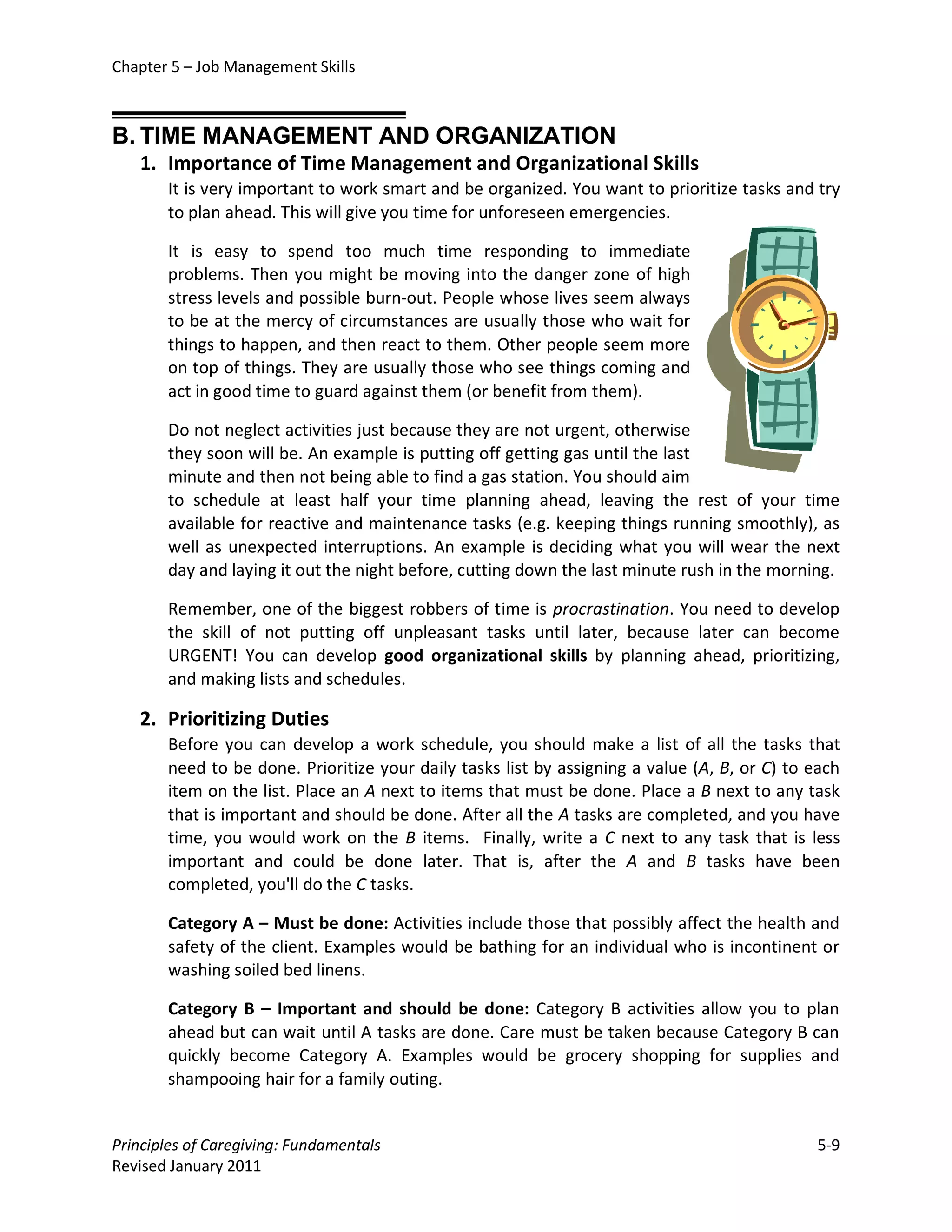 Chapter 5 – Job Management Skills



B. TIME MANAGEMENT AND ORGANIZATION
   1. Importance of Time Management and Organizational Skills
       It is very important to work smart and be organized. You want to prioritize tasks and try
       to plan ahead. This will give you time for unforeseen emergencies.

       It is easy to spend too much time responding to immediate
       problems. Then you might be moving into the danger zone of high
       stress levels and possible burn-out. People whose lives seem always
       to be at the mercy of circumstances are usually those who wait for
       things to happen, and then react to them. Other people seem more
       on top of things. They are usually those who see things coming and
       act in good time to guard against them (or benefit from them).

       Do not neglect activities just because they are not urgent, otherwise
       they soon will be. An example is putting off getting gas until the last
       minute and then not being able to find a gas station. You should aim
       to schedule at least half your time planning ahead, leaving the rest of your time
       available for reactive and maintenance tasks (e.g. keeping things running smoothly), as
       well as unexpected interruptions. An example is deciding what you will wear the next
       day and laying it out the night before, cutting down the last minute rush in the morning.

       Remember, one of the biggest robbers of time is procrastination. You need to develop
       the skill of not putting off unpleasant tasks until later, because later can become
       URGENT! You can develop good organizational skills by planning ahead, prioritizing,
       and making lists and schedules.

   2. Prioritizing Duties
       Before you can develop a work schedule, you should make a list of all the tasks that
       need to be done. Prioritize your daily tasks list by assigning a value (A, B, or C) to each
       item on the list. Place an A next to items that must be done. Place a B next to any task
       that is important and should be done. After all the A tasks are completed, and you have
       time, you would work on the B items. Finally, write a C next to any task that is less
       important and could be done later. That is, after the A and B tasks have been
       completed, you'll do the C tasks.

       Category A – Must be done: Activities include those that possibly affect the health and
       safety of the client. Examples would be bathing for an individual who is incontinent or
       washing soiled bed linens.

       Category B – Important and should be done: Category B activities allow you to plan
       ahead but can wait until A tasks are done. Care must be taken because Category B can
       quickly become Category A. Examples would be grocery shopping for supplies and
       shampooing hair for a family outing.


Principles of Caregiving: Fundamentals                                                        5-9
Revised January 2011
 