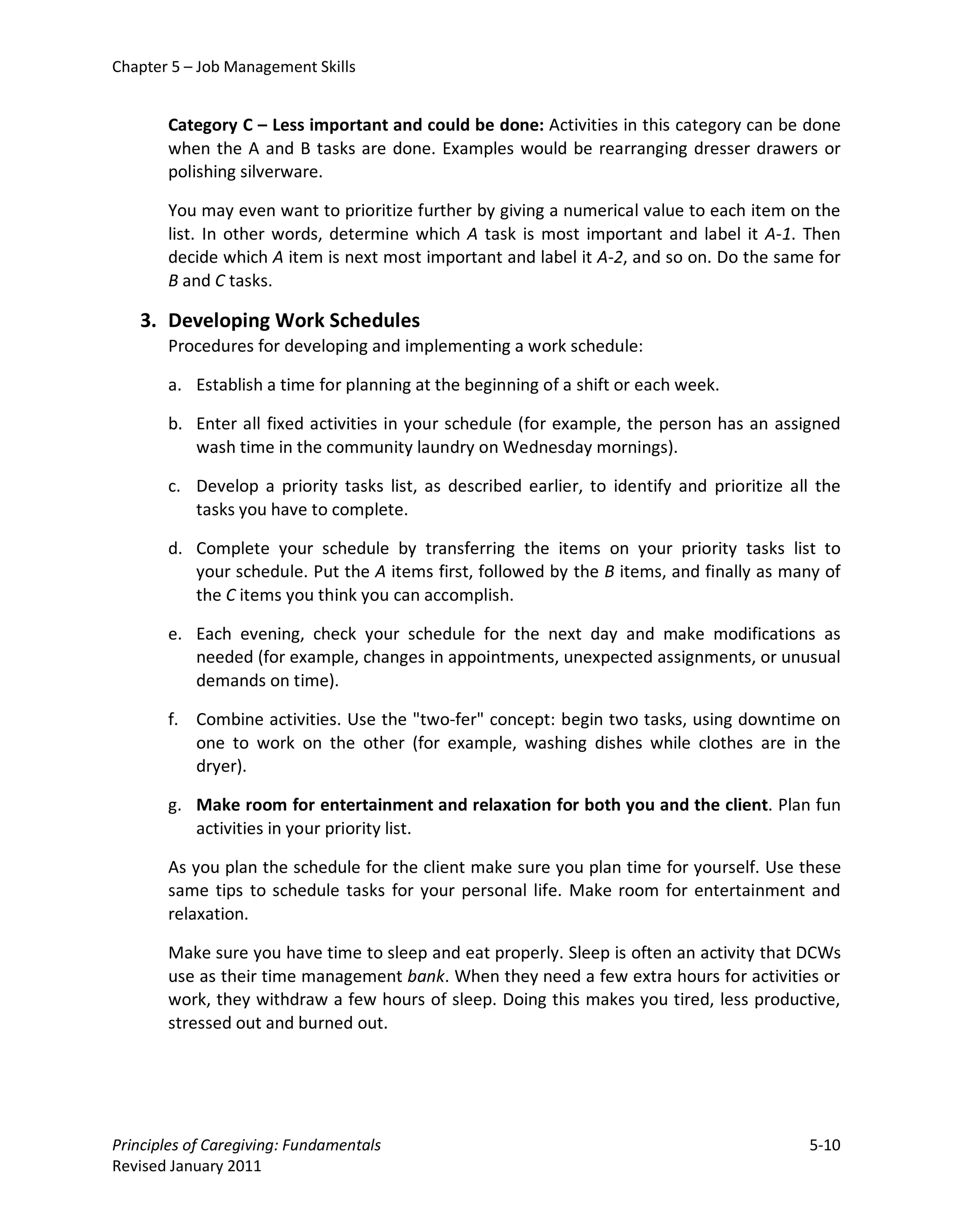 Chapter 5 – Job Management Skills


       Category C – Less important and could be done: Activities in this category can be done
       when the A and B tasks are done. Examples would be rearranging dresser drawers or
       polishing silverware.

       You may even want to prioritize further by giving a numerical value to each item on the
       list. In other words, determine which A task is most important and label it A-1. Then
       decide which A item is next most important and label it A-2, and so on. Do the same for
       B and C tasks.

   3. Developing Work Schedules
       Procedures for developing and implementing a work schedule:

       a. Establish a time for planning at the beginning of a shift or each week.

       b. Enter all fixed activities in your schedule (for example, the person has an assigned
          wash time in the community laundry on Wednesday mornings).

       c. Develop a priority tasks list, as described earlier, to identify and prioritize all the
          tasks you have to complete.

       d. Complete your schedule by transferring the items on your priority tasks list to
          your schedule. Put the A items first, followed by the B items, and finally as many of
          the C items you think you can accomplish.

       e. Each evening, check your schedule for the next day and make modifications as
          needed (for example, changes in appointments, unexpected assignments, or unusual
          demands on time).

       f. Combine activities. Use the "two-fer" concept: begin two tasks, using downtime on
          one to work on the other (for example, washing dishes while clothes are in the
          dryer).

       g. Make room for entertainment and relaxation for both you and the client. Plan fun
          activities in your priority list.

       As you plan the schedule for the client make sure you plan time for yourself. Use these
       same tips to schedule tasks for your personal life. Make room for entertainment and
       relaxation.

       Make sure you have time to sleep and eat properly. Sleep is often an activity that DCWs
       use as their time management bank. When they need a few extra hours for activities or
       work, they withdraw a few hours of sleep. Doing this makes you tired, less productive,
       stressed out and burned out.




Principles of Caregiving: Fundamentals                                                      5-10
Revised January 2011
 