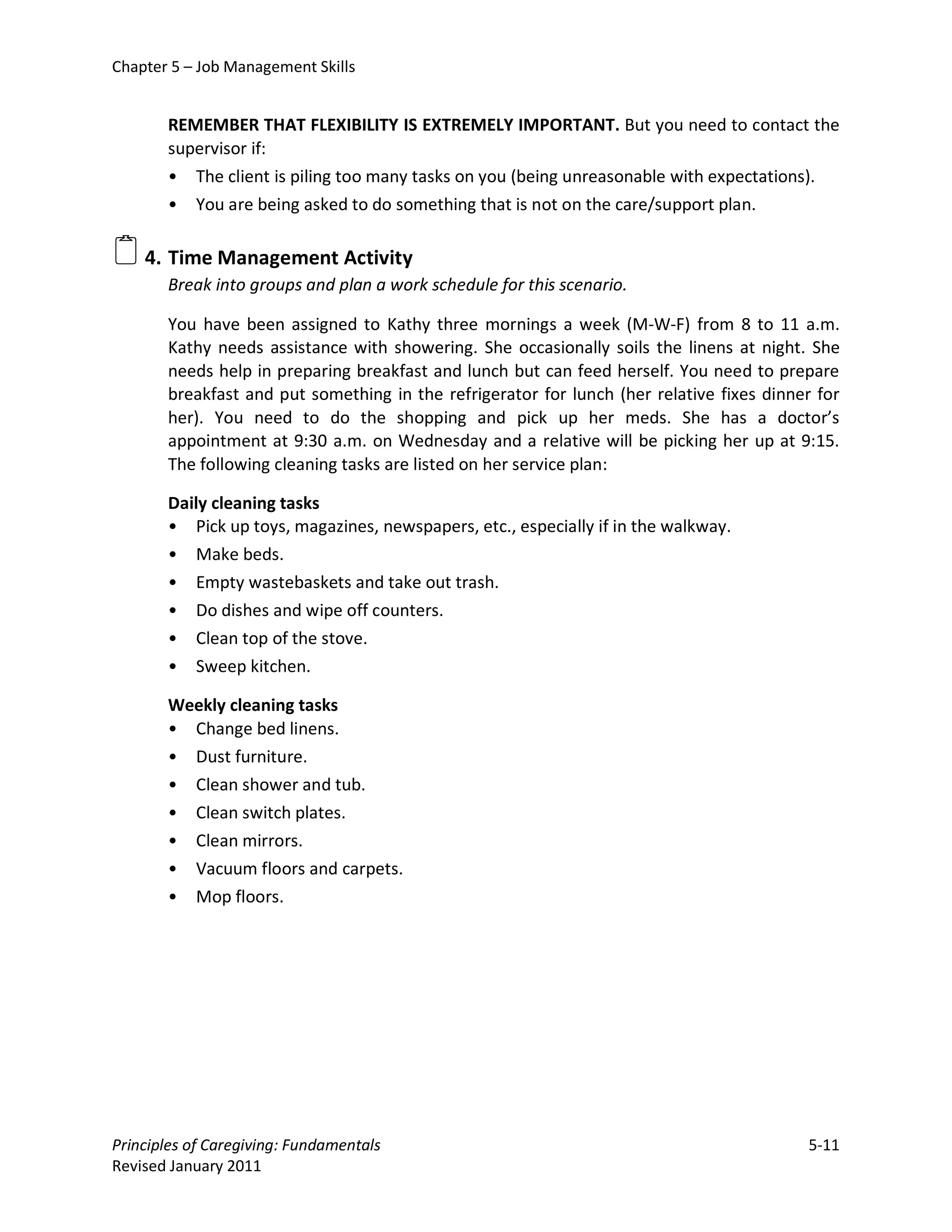 Chapter 5 – Job Management Skills


       REMEMBER THAT FLEXIBILITY IS EXTREMELY IMPORTANT. But you need to contact the
       supervisor if:
       • The client is piling too many tasks on you (being unreasonable with expectations).
       • You are being asked to do something that is not on the care/support plan.

 4. Time Management Activity
       Break into groups and plan a work schedule for this scenario.

       You have been assigned to Kathy three mornings a week (M-W-F) from 8 to 11 a.m.
       Kathy needs assistance with showering. She occasionally soils the linens at night. She
       needs help in preparing breakfast and lunch but can feed herself. You need to prepare
       breakfast and put something in the refrigerator for lunch (her relative fixes dinner for
       her). You need to do the shopping and pick up her meds. She has a doctor’s
       appointment at 9:30 a.m. on Wednesday and a relative will be picking her up at 9:15.
       The following cleaning tasks are listed on her service plan:

       Daily cleaning tasks
       • Pick up toys, magazines, newspapers, etc., especially if in the walkway.
       • Make beds.
       • Empty wastebaskets and take out trash.
       • Do dishes and wipe off counters.
       • Clean top of the stove.
       • Sweep kitchen.

       Weekly cleaning tasks
       • Change bed linens.
       • Dust furniture.
       • Clean shower and tub.
       • Clean switch plates.
       • Clean mirrors.
       • Vacuum floors and carpets.
       • Mop floors.




Principles of Caregiving: Fundamentals                                                    5-11
Revised January 2011
 