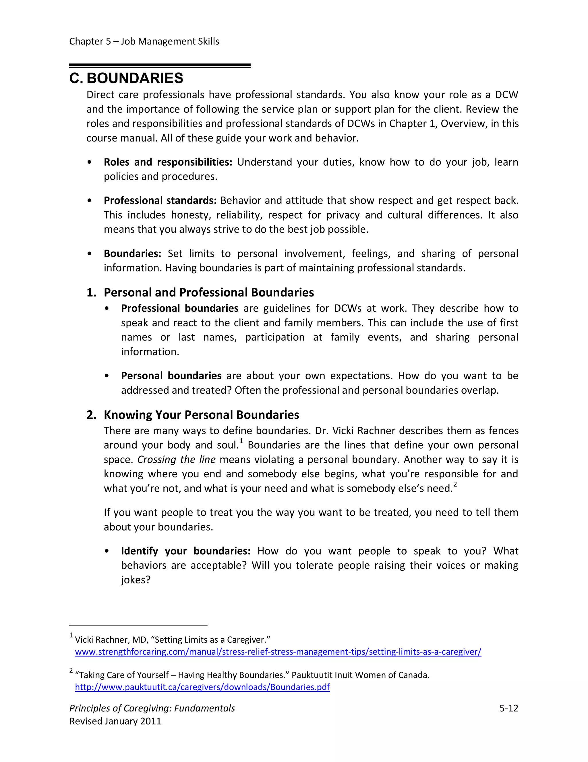 Chapter 5 – Job Management Skills


C. BOUNDARIES
      Direct care professionals have professional standards. You also know your role as a DCW
      and the importance of following the service plan or support plan for the client. Review the
      roles and responsibilities and professional standards of DCWs in Chapter 1, Overview, in this
      course manual. All of these guide your work and behavior.

      •    Roles and responsibilities: Understand your duties, know how to do your job, learn
           policies and procedures.

      •    Professional standards: Behavior and attitude that show respect and get respect back.
           This includes honesty, reliability, respect for privacy and cultural differences. It also
           means that you always strive to do the best job possible.

      •    Boundaries: Set limits to personal involvement, feelings, and sharing of personal
           information. Having boundaries is part of maintaining professional standards.

      1. Personal and Professional Boundaries
           •   Professional boundaries are guidelines for DCWs at work. They describe how to
               speak and react to the client and family members. This can include the use of first
               names or last names, participation at family events, and sharing personal
               information.

           •   Personal boundaries are about your own expectations. How do you want to be
               addressed and treated? Often the professional and personal boundaries overlap.

      2. Knowing Your Personal Boundaries
           There are many ways to define boundaries. Dr. Vicki Rachner describes them as fences
           around your body and soul. 1 Boundaries are the lines that define your own personal
           space. Crossing the line means violating a personal boundary. Another way to say it is
           knowing where you end and somebody else begins, what you’re responsible for and
           what you’re not, and what is your need and what is somebody else’s need.2

           If you want people to treat you the way you want to be treated, you need to tell them
           about your boundaries.

           •   Identify your boundaries: How do you want people to speak to you? What
               behaviors are acceptable? Will you tolerate people raising their voices or making
               jokes?



1
    Vicki Rachner, MD, “Setting Limits as a Caregiver.”
    www.strengthforcaring.com/manual/stress-relief-stress-management-tips/setting-limits-as-a-caregiver/
2
    “Taking Care of Yourself – Having Healthy Boundaries.” Pauktuutit Inuit Women of Canada.
    http://www.pauktuutit.ca/caregivers/downloads/Boundaries.pdf

Principles of Caregiving: Fundamentals                                                                     5-12
Revised January 2011
 