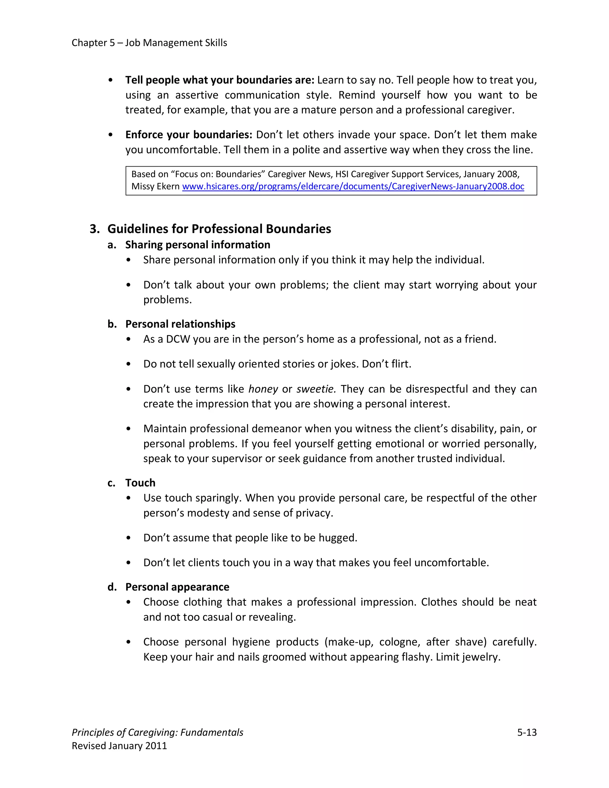 Chapter 5 – Job Management Skills


       •   Tell people what your boundaries are: Learn to say no. Tell people how to treat you,
           using an assertive communication style. Remind yourself how you want to be
           treated, for example, that you are a mature person and a professional caregiver.

       •   Enforce your boundaries: Don’t let others invade your space. Don’t let them make
           you uncomfortable. Tell them in a polite and assertive way when they cross the line.

               Based on “Focus on: Boundaries” Caregiver News, HSI Caregiver Support Services, January 2008,
               Missy Ekern www.hsicares.org/programs/eldercare/documents/CaregiverNews-January2008.doc



   3. Guidelines for Professional Boundaries
       a. Sharing personal information
          • Share personal information only if you think it may help the individual.

           •     Don’t talk about your own problems; the client may start worrying about your
                 problems.

       b. Personal relationships
          • As a DCW you are in the person’s home as a professional, not as a friend.

           •     Do not tell sexually oriented stories or jokes. Don’t flirt.

           •     Don’t use terms like honey or sweetie. They can be disrespectful and they can
                 create the impression that you are showing a personal interest.

           •     Maintain professional demeanor when you witness the client’s disability, pain, or
                 personal problems. If you feel yourself getting emotional or worried personally,
                 speak to your supervisor or seek guidance from another trusted individual.

       c. Touch
          • Use touch sparingly. When you provide personal care, be respectful of the other
             person’s modesty and sense of privacy.

           •     Don’t assume that people like to be hugged.

           •     Don’t let clients touch you in a way that makes you feel uncomfortable.

       d. Personal appearance
          • Choose clothing that makes a professional impression. Clothes should be neat
             and not too casual or revealing.

           •     Choose personal hygiene products (make-up, cologne, after shave) carefully.
                 Keep your hair and nails groomed without appearing flashy. Limit jewelry.




Principles of Caregiving: Fundamentals                                                                    5-13
Revised January 2011
 