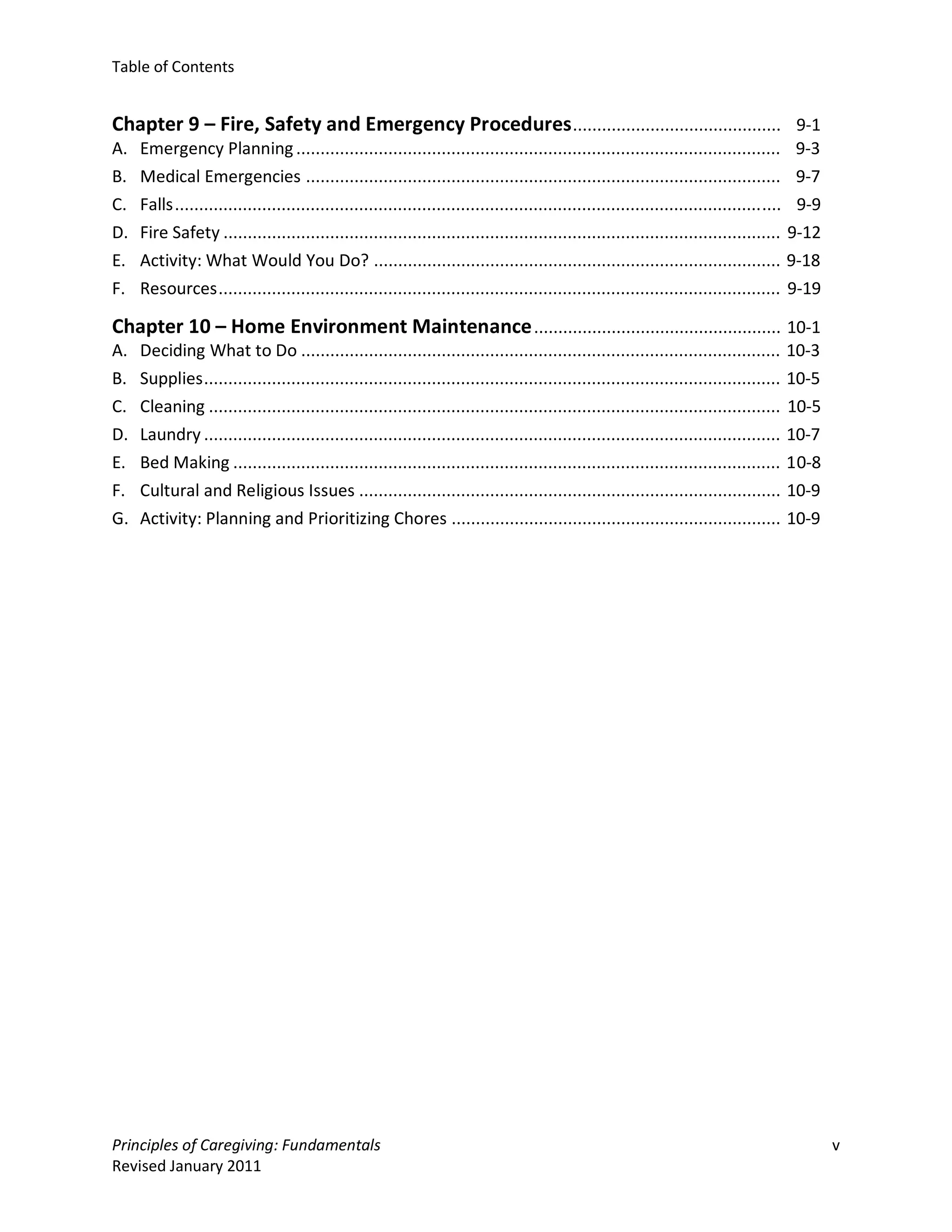 Table of Contents


Chapter 9 – Fire, Safety and Emergency Procedures ........................................... 9-1
A.   Emergency Planning .................................................................................................... 9-3
B.   Medical Emergencies .................................................................................................. 9-7
C.   Falls ............................................................................................................................. 9-9
D.   Fire Safety ................................................................................................................... 9-12
E.   Activity: What Would You Do? .................................................................................... 9-18
F.   Resources .................................................................................................................... 9-19

Chapter 10 – Home Environment Maintenance ................................................... 10-1
A.   Deciding What to Do ...................................................................................................            10-3
B.   Supplies .......................................................................................................................   10-5
C.   Cleaning ......................................................................................................................    10-5
D.   Laundry .......................................................................................................................    10-7
E.   Bed Making .................................................................................................................       10-8
F.   Cultural and Religious Issues .......................................................................................              10-9
G.   Activity: Planning and Prioritizing Chores ....................................................................                    10-9




Principles of Caregiving: Fundamentals                                                                                                         v
Revised January 2011
 