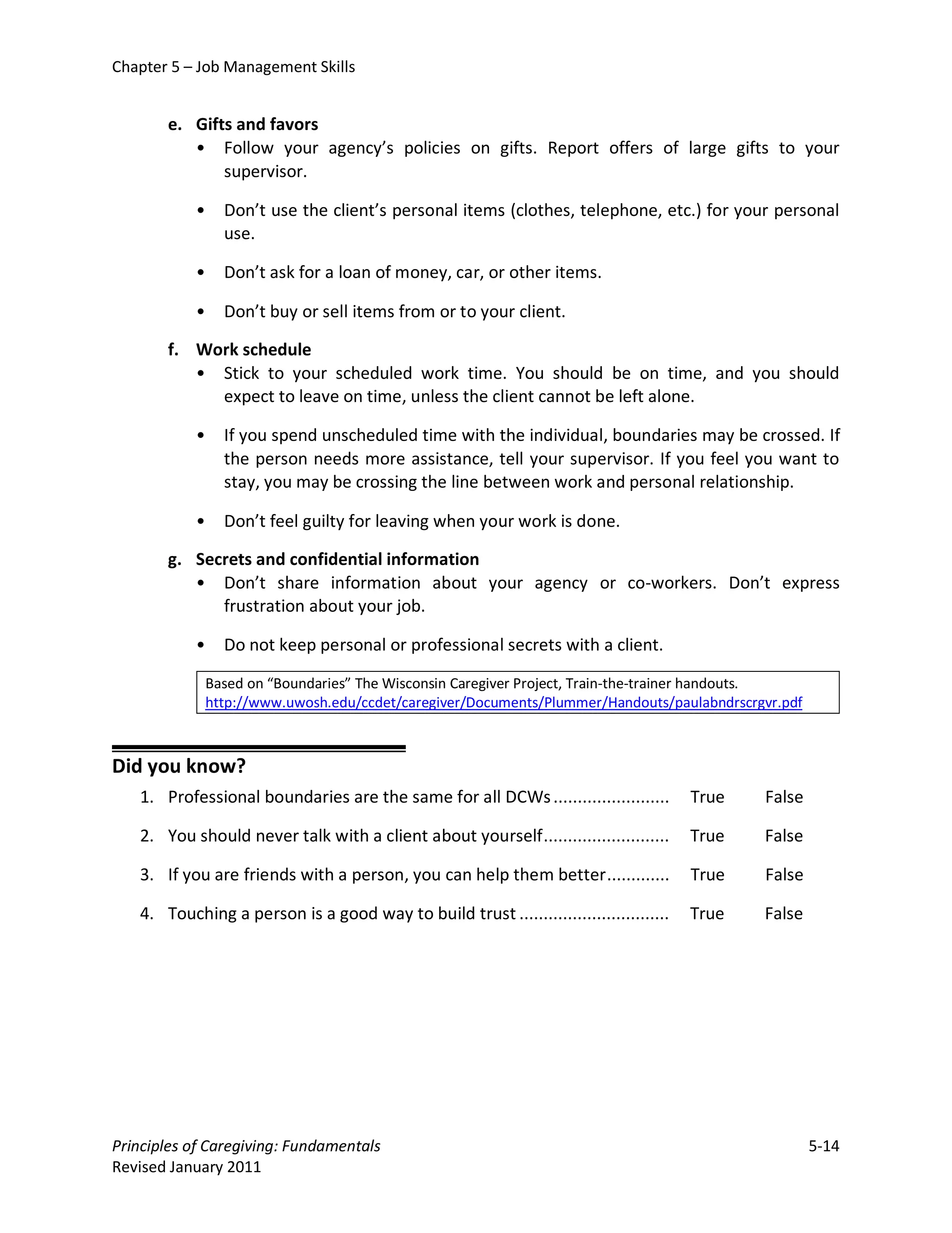 Chapter 5 – Job Management Skills


       e. Gifts and favors
          • Follow your agency’s policies on gifts. Report offers of large gifts to your
              supervisor.

           •     Don’t use the client’s personal items (clothes, telephone, etc.) for your personal
                 use.

           •     Don’t ask for a loan of money, car, or other items.

           •     Don’t buy or sell items from or to your client.

       f. Work schedule
          • Stick to your scheduled work time. You should be on time, and you should
            expect to leave on time, unless the client cannot be left alone.

           •     If you spend unscheduled time with the individual, boundaries may be crossed. If
                 the person needs more assistance, tell your supervisor. If you feel you want to
                 stay, you may be crossing the line between work and personal relationship.

           •     Don’t feel guilty for leaving when your work is done.

       g. Secrets and confidential information
          • Don’t share information about your agency or co-workers. Don’t express
             frustration about your job.

           •     Do not keep personal or professional secrets with a client.

               Based on “Boundaries” The Wisconsin Caregiver Project, Train-the-trainer handouts.
               http://www.uwosh.edu/ccdet/caregiver/Documents/Plummer/Handouts/paulabndrscrgvr.pdf



Did you know?
   1. Professional boundaries are the same for all DCWs ........................       True   False

   2. You should never talk with a client about yourself ..........................    True   False

   3. If you are friends with a person, you can help them better .............         True   False

   4. Touching a person is a good way to build trust ...............................   True   False




Principles of Caregiving: Fundamentals                                                                5-14
Revised January 2011
 