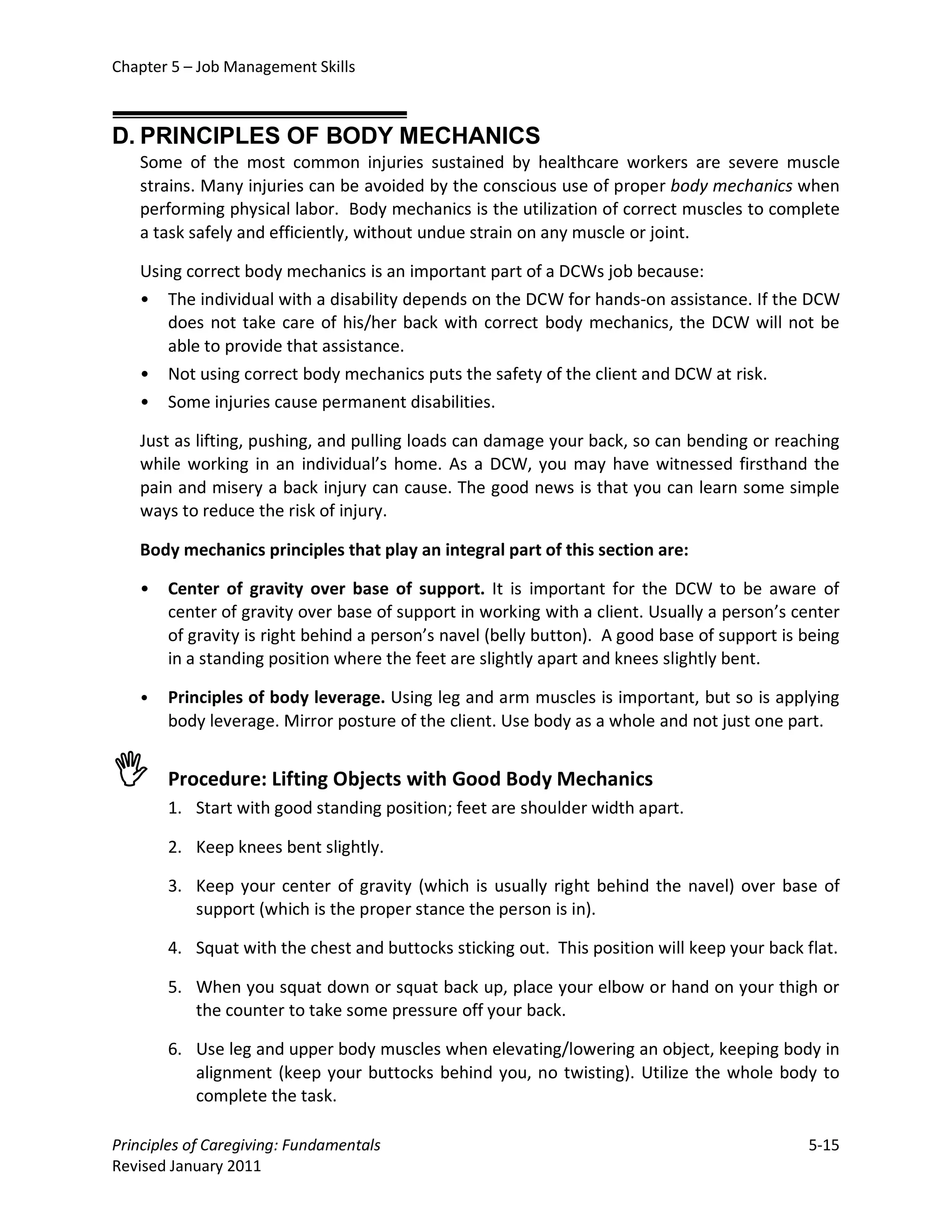Chapter 5 – Job Management Skills



D. PRINCIPLES OF BODY MECHANICS
   Some of the most common injuries sustained by healthcare workers are severe muscle
   strains. Many injuries can be avoided by the conscious use of proper body mechanics when
   performing physical labor. Body mechanics is the utilization of correct muscles to complete
   a task safely and efficiently, without undue strain on any muscle or joint.

   Using correct body mechanics is an important part of a DCWs job because:
   • The individual with a disability depends on the DCW for hands-on assistance. If the DCW
      does not take care of his/her back with correct body mechanics, the DCW will not be
      able to provide that assistance.
   • Not using correct body mechanics puts the safety of the client and DCW at risk.
   • Some injuries cause permanent disabilities.

   Just as lifting, pushing, and pulling loads can damage your back, so can bending or reaching
   while working in an individual’s home. As a DCW, you may have witnessed firsthand the
   pain and misery a back injury can cause. The good news is that you can learn some simple
   ways to reduce the risk of injury.

   Body mechanics principles that play an integral part of this section are:

   •   Center of gravity over base of support. It is important for the DCW to be aware of
       center of gravity over base of support in working with a client. Usually a person’s center
       of gravity is right behind a person’s navel (belly button). A good base of support is being
       in a standing position where the feet are slightly apart and knees slightly bent.

   •   Principles of body leverage. Using leg and arm muscles is important, but so is applying
       body leverage. Mirror posture of the client. Use body as a whole and not just one part.


      Procedure: Lifting Objects with Good Body Mechanics
       1. Start with good standing position; feet are shoulder width apart.

       2. Keep knees bent slightly.

       3. Keep your center of gravity (which is usually right behind the navel) over base of
          support (which is the proper stance the person is in).

       4. Squat with the chest and buttocks sticking out. This position will keep your back flat.

       5. When you squat down or squat back up, place your elbow or hand on your thigh or
          the counter to take some pressure off your back.

       6. Use leg and upper body muscles when elevating/lowering an object, keeping body in
          alignment (keep your buttocks behind you, no twisting). Utilize the whole body to
          complete the task.

Principles of Caregiving: Fundamentals                                                       5-15
Revised January 2011
 