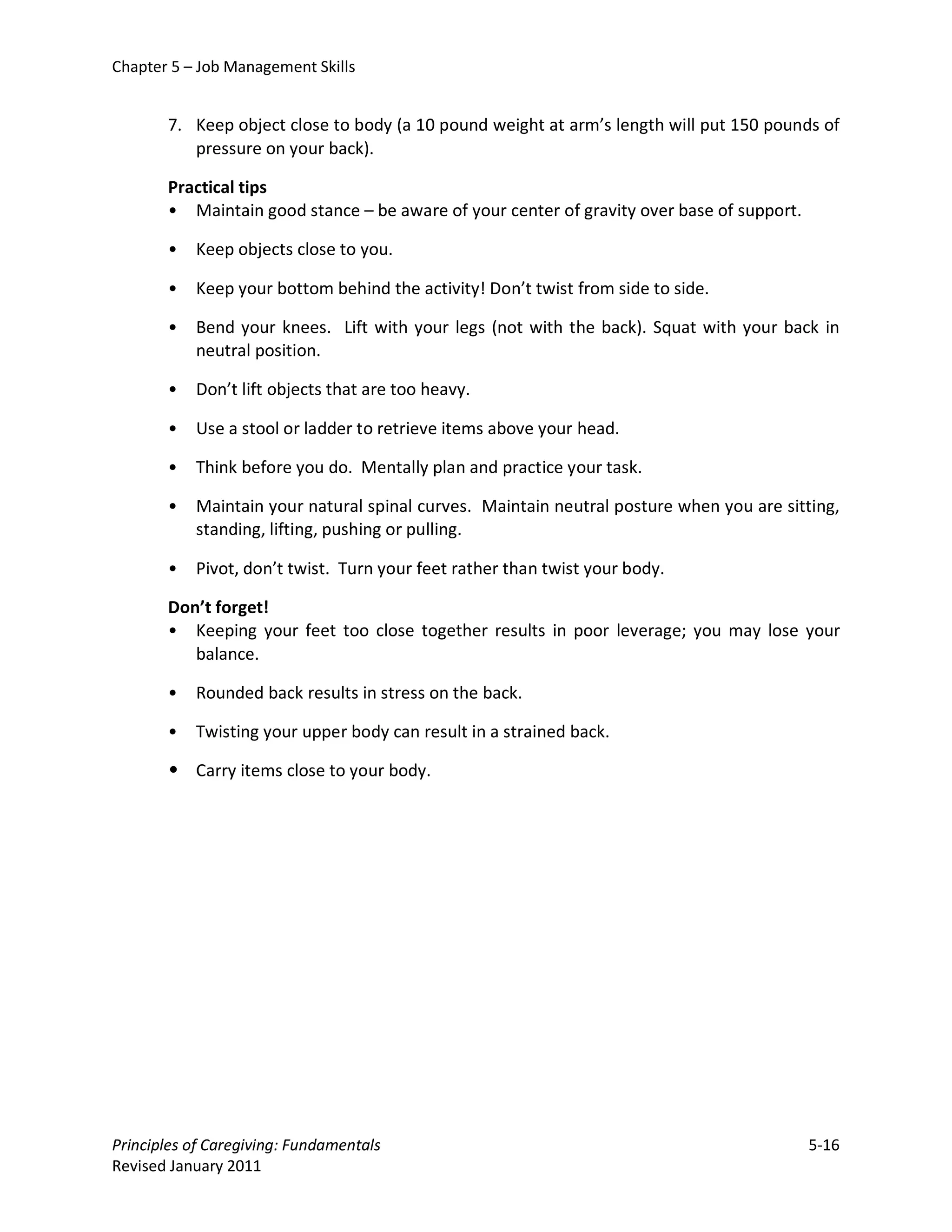 Chapter 5 – Job Management Skills


       7. Keep object close to body (a 10 pound weight at arm’s length will put 150 pounds of
          pressure on your back).

       Practical tips
       • Maintain good stance – be aware of your center of gravity over base of support.

       •   Keep objects close to you.

       •   Keep your bottom behind the activity! Don’t twist from side to side.

       •   Bend your knees. Lift with your legs (not with the back). Squat with your back in
           neutral position.

       •   Don’t lift objects that are too heavy.

       •   Use a stool or ladder to retrieve items above your head.

       •   Think before you do. Mentally plan and practice your task.

       •   Maintain your natural spinal curves. Maintain neutral posture when you are sitting,
           standing, lifting, pushing or pulling.

       •   Pivot, don’t twist. Turn your feet rather than twist your body.

       Don’t forget!
       • Keeping your feet too close together results in poor leverage; you may lose your
          balance.

       •   Rounded back results in stress on the back.

       •   Twisting your upper body can result in a strained back.

       • Carry items close to your body.




Principles of Caregiving: Fundamentals                                                     5-16
Revised January 2011
 