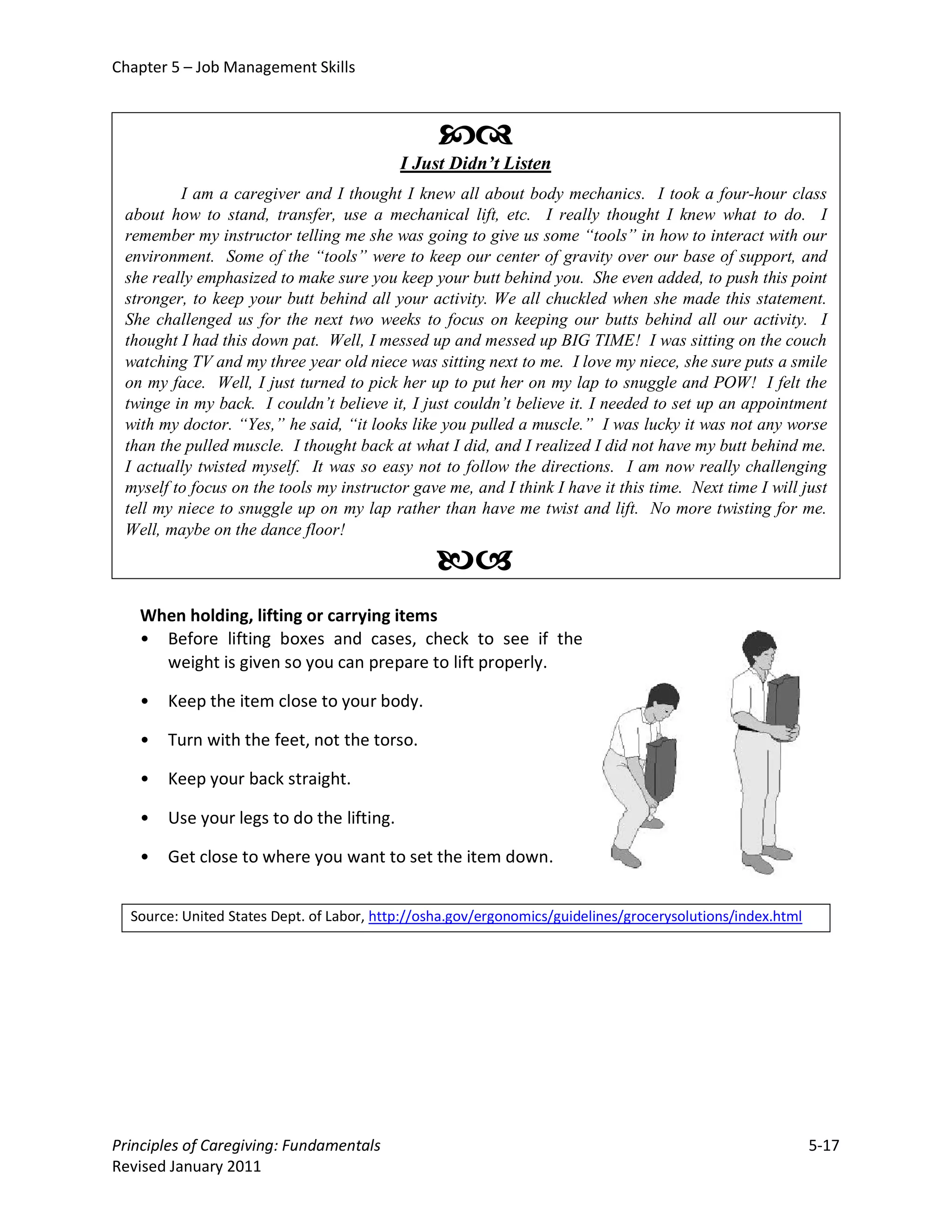 Chapter 5 – Job Management Skills



                                                 
                                           I Just Didn’t Listen
         I am a caregiver and I thought I knew all about body mechanics. I took a four-hour class
 about how to stand, transfer, use a mechanical lift, etc. I really thought I knew what to do. I
 remember my instructor telling me she was going to give us some “tools” in how to interact with our
 environment. Some of the “tools” were to keep our center of gravity over our base of support, and
 she really emphasized to make sure you keep your butt behind you. She even added, to push this point
 stronger, to keep your butt behind all your activity. We all chuckled when she made this statement.
 She challenged us for the next two weeks to focus on keeping our butts behind all our activity. I
 thought I had this down pat. Well, I messed up and messed up BIG TIME! I was sitting on the couch
 watching TV and my three year old niece was sitting next to me. I love my niece, she sure puts a smile
 on my face. Well, I just turned to pick her up to put her on my lap to snuggle and POW! I felt the
 twinge in my back. I couldn’t believe it, I just couldn’t believe it. I needed to set up an appointment
 with my doctor. “Yes,” he said, “it looks like you pulled a muscle.” I was lucky it was not any worse
 than the pulled muscle. I thought back at what I did, and I realized I did not have my butt behind me.
 I actually twisted myself. It was so easy not to follow the directions. I am now really challenging
 myself to focus on the tools my instructor gave me, and I think I have it this time. Next time I will just
 tell my niece to snuggle up on my lap rather than have me twist and lift. No more twisting for me.
 Well, maybe on the dance floor!

                                                
   When holding, lifting or carrying items
   • Before lifting boxes and cases, check to see if the
     weight is given so you can prepare to lift properly.

   •   Keep the item close to your body.

   •   Turn with the feet, not the torso.

   •   Keep your back straight.

   •   Use your legs to do the lifting.

   •   Get close to where you want to set the item down.


  Source: United States Dept. of Labor, http://osha.gov/ergonomics/guidelines/grocerysolutions/index.html




Principles of Caregiving: Fundamentals                                                                      5-17
Revised January 2011
 