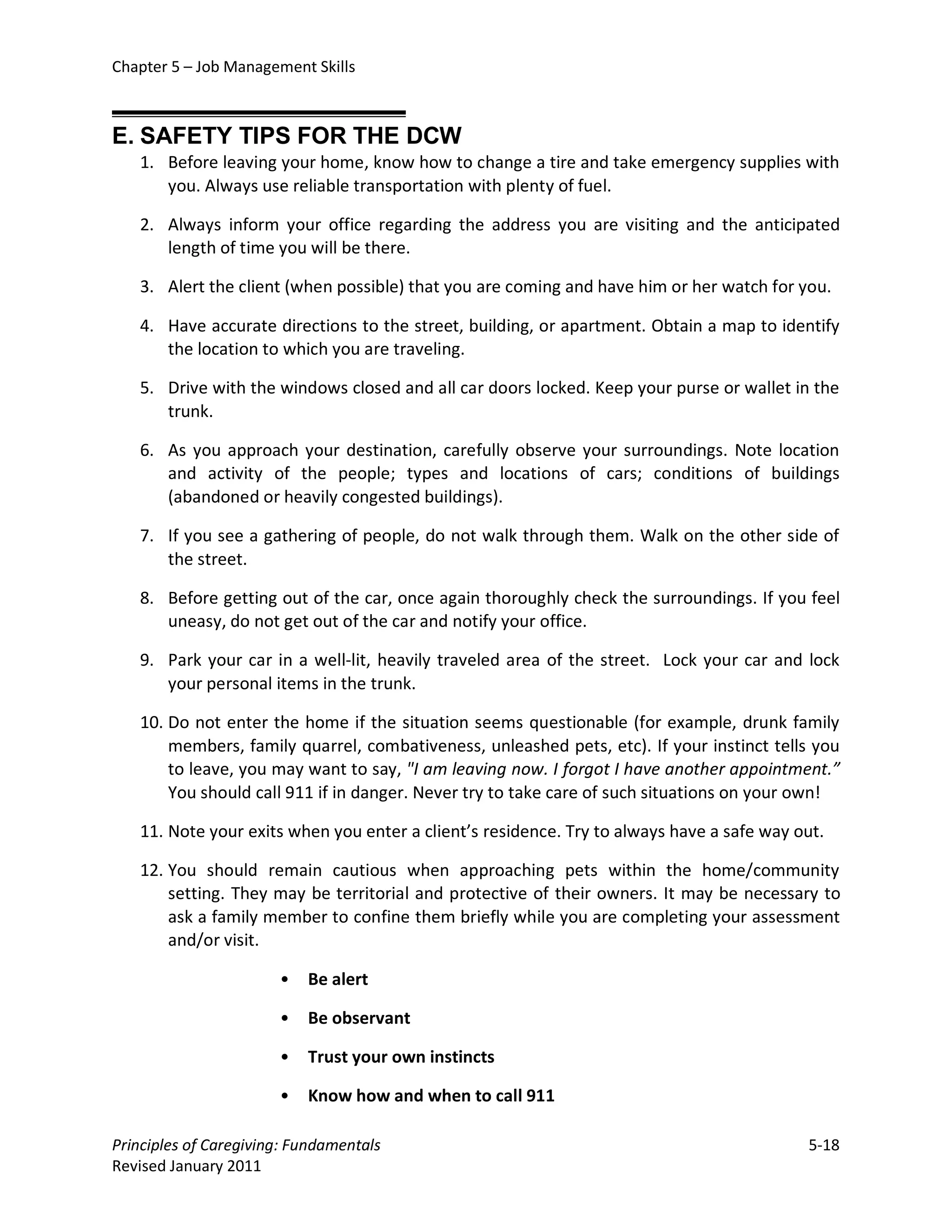Chapter 5 – Job Management Skills



E. SAFETY TIPS FOR THE DCW
   1. Before leaving your home, know how to change a tire and take emergency supplies with
      you. Always use reliable transportation with plenty of fuel.

   2. Always inform your office regarding the address you are visiting and the anticipated
      length of time you will be there.

   3. Alert the client (when possible) that you are coming and have him or her watch for you.

   4. Have accurate directions to the street, building, or apartment. Obtain a map to identify
      the location to which you are traveling.

   5. Drive with the windows closed and all car doors locked. Keep your purse or wallet in the
      trunk.

   6. As you approach your destination, carefully observe your surroundings. Note location
      and activity of the people; types and locations of cars; conditions of buildings
      (abandoned or heavily congested buildings).

   7. If you see a gathering of people, do not walk through them. Walk on the other side of
      the street.

   8. Before getting out of the car, once again thoroughly check the surroundings. If you feel
      uneasy, do not get out of the car and notify your office.

   9. Park your car in a well-lit, heavily traveled area of the street. Lock your car and lock
      your personal items in the trunk.

   10. Do not enter the home if the situation seems questionable (for example, drunk family
       members, family quarrel, combativeness, unleashed pets, etc). If your instinct tells you
       to leave, you may want to say, "I am leaving now. I forgot I have another appointment.”
       You should call 911 if in danger. Never try to take care of such situations on your own!

   11. Note your exits when you enter a client’s residence. Try to always have a safe way out.

   12. You should remain cautious when approaching pets within the home/community
       setting. They may be territorial and protective of their owners. It may be necessary to
       ask a family member to confine them briefly while you are completing your assessment
       and/or visit.

                       •   Be alert

                       •   Be observant

                       •   Trust your own instincts

                       •   Know how and when to call 911

Principles of Caregiving: Fundamentals                                                     5-18
Revised January 2011
 